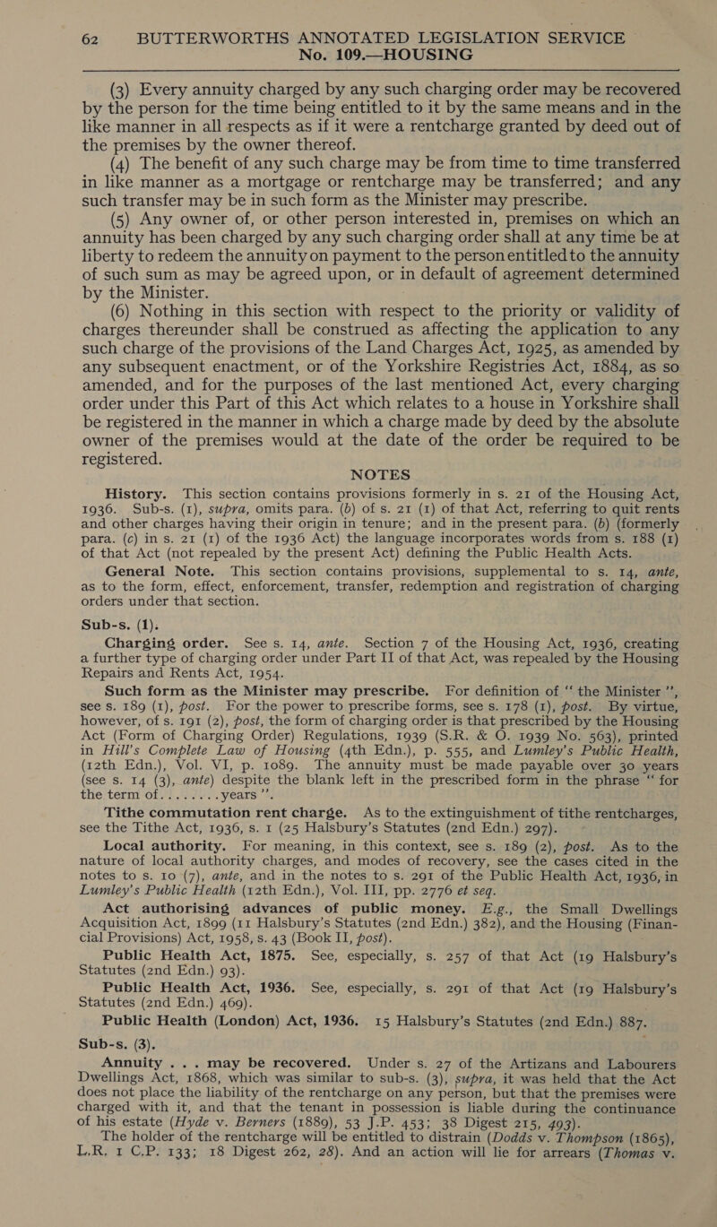 No. 109.—HOUSING (3) Every annuity charged by any such charging order may be recovered by the person for the time being entitled to it by the same means and in the like manner in all respects as if it were a rentcharge granted by deed out of the premises by the owner thereof. (4) The benefit of any such charge may be from time to time transferred in like manner as a mortgage or rentcharge may be transferred; and any such transfer may be in such form as the Minister may prescribe. (5) Any owner of, or other person interested in, premises on which an annuity has been charged by any such charging order shall at any time be at liberty to redeem the annuity on payment to the person entitled to the annuity of such sum as may be agreed upon, or in default of agreement determined by the Minister. | (6) Nothing in this section with respect to the priority or validity of charges thereunder shall be construed as affecting the application to any such charge of the provisions of the Land Charges Act, 1925, as amended by any subsequent enactment, or of the Yorkshire Registries Act, 1884, as so amended, and for the purposes of the last mentioned Act, every charging order under this Part of this Act which relates to a house in Yorkshire shall be registered in the manner in which a charge made by deed by the absolute owner of the premises would at the date of the order be required to be registered. NOTES History. This section contains provisions formerly in s. 21 of the Housing Act, 1936. Sub-s. (1), supra, omits para. (b) of s. 21 (1) of that Act, referring to quit rents and other charges having their origin in tenure; and in the present para. (b) (formerly para. (c) in s. 21 (1) of the 1936 Act) the language incorporates words from s. 188 (1) of that Act (not repealed by the present Act) defining the Public Health Acts. General Note. This section contains provisions, supplemental to s. 14, ante, as to the form, effect, enforcement, transfer, redemption and registration of charging orders under that section. Sub-s. (1). Charging order. Sees. 14, ante. Section 7 of the Housing Act, 1936, creating a further type of charging order under Part II of that Act, was repealed by the Housing Repairs and Rents Act, 1954. Such form as the Minister may prescribe. For definition of ‘‘ the Minister ’’, see s. 189 (1), post. Yor the power to prescribe forms, see s. 178 (1), post. By virtue, however, of s. 191 (2), post, the form of charging order is that prescribed by the Housing Act (Form of Charging Order) Regulations, 1939 (S.R. &amp; O. 1939 No. 563), printed in Hill’s Complete Law of Housing (4th Edn.), p. 555, and Lumley’s Public Health, (12th Edn.), Vol. VI, p. 1089. The annuity must be made payable over 30 years (see Ss. 14 (3), ante) despite the blank left in the prescribed form in the phrase “ for the-térnto1rt Be, years Tithe commutation rent charge. As to the extinguishment of tithe rentcharges, see the Tithe Act, 1936, s. 1 (25 Halsbury’s Statutes (2nd Edn.) 297). Local authority. For meaning, in this context, see s. 189 (2), post. As to the nature of local authority charges, and modes of recovery, see the cases cited in the notes to s. 10 (7), ante, and in the notes to s. 291 of the Public Health Act, 1936, in Lumley’s Public Health (12th Edn.), Vol. Ill, pp. 2776 et seq. Act authorising advances of public money. FE.g., the Small Dwellings Acquisition Act, 1899 (11 Halsbury’s Statutes (2nd Edn.) 382), and the Housing (Finan- cial Provisions) Act, 1958, s. 43 (Book II, post). Public Health Act, 1875. See, especially, s. 257 of that Act (19 Halsbury’s Statutes (2nd Edn.) 93). Public Health Act, 1936. See, especially, s. 291 of that Act (19 Halsbury’s Statutes (znd Edn.) 469). Public Health (London) Act, 1936. 15 Halsbury’s Statutes (2nd Edn.) 887. Sub-s. (3). Annuity ... may be recovered. Under s. 27 of the Artizans and Labourers Dwellings Act, 1868, which was similar to sub-s. (3), supra, it was held that the Act does not place the liability of the rentcharge on any person, but that the premises were charged with it, and that the tenant in possession is liable during the continuance of his estate (Hyde v. Berners (1889), 53 J.P. 453; 38 Digest 215, 493). The holder of the rentcharge will be entitled to distrain (Dodds v. Thompson (1865), L,R. 1 CP. 133; 18 Digest 262, 28). And an action will lie for arrears (Thomas v.