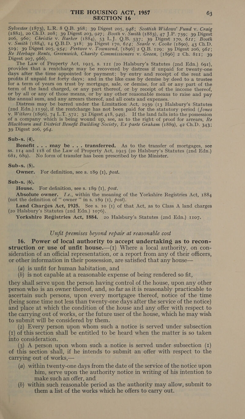 SECTION 16  Sylvester (1873), L.R. 8 Q.B. 368; 39 Digest 205, 948; Scottish Widows’ Fund v. Craig (1882), 20 Ch.D. 208; 39 Digest 203, 927; Booth v. Smith (1883), 47 J.P. 759; 39 Digest 206, 960; Christie v. Barker (1884), 53 L.J. Q.B. 537; 39 Digest 170, 6rr; Booth v. Smith (1884), 14 Q.B.D. 318; 39 Digest 170, 614; Searle v. Cooke (1890), 43 Ch.D. 519; 39 Digest 205, 954; Pertwee v. Townsend, [1896] 2 Q.B. 129; 39 Digest 206, 961; Re Herbage Rents, Greenwich, Charity Commissioners v. Green, [1896] 2 Ch. 811; 39 Digest 207, 966). _ The Law of Property Act, 1925, s. 121 (20 Halsbury’s Statutes (2nd Edn.) 691), provides that a rentcharge may be recovered by distress if unpaid for twenty-one days after the time appointed for payment; by entry and receipt of the rent and profits if unpaid for forty days; and in the like case by demise by deed to a trustee for a term of years on trust by mortgage, sale, or demise, for all or any part of the term of the land charged, or any part thereof, or by receipt of the income thereof, or by all or any of those means, or by any other reasonable means to raise and pay the annual sum, and any arrears thereof, and all costs and expenses. Distress may be barred under the Limitation Act, 1939 (13 Halsbury’s Statutes (2nd Edn.) 1159), if the rentcharge has not been paid for the statutory period (Jones v. Withers (1896), 74 L.T. 572; 32 Digest 418, 949). If the land falls into the possession of a company which is being wound up, see, as to the right of proof for arrears, Re Blackburn and District Benefit Building Society, Ex parte Graham (1889), 42 Ch.D. 343; 39 Digest 206, 964. Sub-s. (4). Benefit ... may be... transferred. As to the transfer of mortgages, see ss. 114 and 118 of the Law of Property Act, 1925 (20 Halsbury’s Statutes (2nd Edn.) 681, 689). No form of transfer has been prescribed by the Minister. Sub-s. (5). Owner. For definition, see s. 189 (1), post. \ Sub-s. (6). House. For definition, see s. 189 (1), post. Absolute owner. J.e., within the meaning of the Yorkshire Registries Act, 1884 (not the definition of “‘ owner ’”’ in s. 189 (1), post). Land Charges Act, 1925. See s. 10 (1) of that Act, as to Class A land charges (20 Halsbury’s Statutes (2nd Edn.) 1076). Yorkshire Registries Act, 1884. 20 Halsbury’s Statutes (2nd Edn.) 1107. Unfit premises beyond repair at reasonable cost 16. Power of local authority to accept undertaking as to recon- struction or use of unfit house.—(1) Where a local authority, on con- sideration of an official representation, or a report from any of their officers, or other information in their possession, are satisfied that any house— (a) is unfit for human habitation, and (b) is not capable at a reasonable expense of being rendered so fit, they shall serve upon the person having control of the house, upon any other person who is an owner thereof, and, so far as it is reasonably practicable to ascertain such persons, upon every mortgagee thereof, notice of the time (being some time not less than twenty-one days after the service of the notice) and place at which the condition of the house and any offer with respect to the carrying out of works, or the future user of the house, which he may wish to submit will be considered by them. (2) Every person upon whom such a notice is served under subsection (1) of this section shall be entitled to be heard when the matter is so taken into consideration. (3) A person upon whom such a notice is served under subsection (I) of this section shall, if he intends to submit an offer with respect to the carrying out of works,— (a) within twenty-one days from the date of the service of the notice upon him, serve upon the authority notice in writing of his intention to make such an offer, and (0) within such reasonable period as the authority may allow, submit to them a list of the works which he offers to carry out.