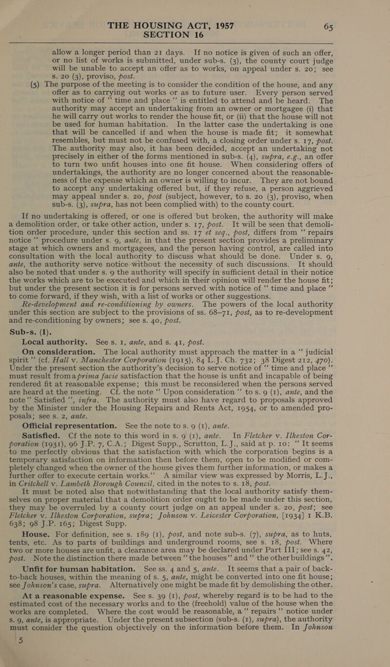 SECTION 16 |  allow a longer period than 21 days. If no notice is given of such an offer, or no list of works is submitted, under sub-s. (3), the county court judge will be unable to accept an offer as to works, on appeal under s. 20; see S. 20 (3), proviso, post. (5) The purpose of the meeting is to consider the condition of the house, and any offer as to carrying out works or as to future user. Every person served with notice of ‘‘ time and place ’’ is entitled to attend and be heard. The authority may accept an undertaking from an owner or mortgagee (i) that he will carry out works to render the house fit, or (ii) that the house will not be used for human habitation. In the latter case the undertaking is one that will be cancelled if and when the house is made fit; it somewhat resembles, but must not be confused with, a closing order under s. 17, post. The authority may also, it has been decided, accept an undertaking not precisely in either of the forms mentioned in sub-s. (4), supra, e.g., an offer to turn two unfit houses into one fit house. When considering offers of undertakings, the authority are no longer concerned about the reasonable- ness of the expense which an owner is willing to incur. They are not bound to accept any undertaking offered but, if they refuse, a person aggrieved may appeal under s. 20, post (subject, however, to s. 20 (3), proviso, when sub-s. (3), supra, has not been complied with) to the county court. If no undertaking is offered, or one is offered but broken, the authority will make a demolition order, or take other action, under s. 17, post. It will be seen that demoli- tion order procedure, under this section and ss. 17 et seq., post, differs from ‘“‘ repairs notice ’’ procedure under s. 9, ante, in that the present section provides a preliminary stage at which owners and mortgagees, and the person having control, are called into consultation with the local authority to discuss what should be done. Under s. 9, ante, the authority serve notice without the necessity of such discussions. It should also be noted that under s. 9 the authority will specify in sufficient detail in their notice the works which are to be executed and which in their opinion will render the house fit; but under the present section it is for persons served with notice of “‘ time and place ”’ to come forward, if they wish, with a list of works or other suggestions. Re-development and re-conditioning by owners. The powers of the local authority under this section are subject to the provisions of ss. 68-71, post, as to re-development and re-conditioning by owners; see s. 40, post. Sub-s. (1). Local authority. Sees. 1, ante, ands. 41, post. On consideration. The local authority must approach the matter in a “ judicial spirit ’’ (cf. Hall v. Manchester Corporation (1915), 84 L.J. Ch. 732; 38 Digest 212, 470). Under the present section the authority’s decision to serve notice of ‘‘ time and place ”’ must result fromaprvima facie satisfaction that the house is unfit and incapable of being rendered fit at reasonable expense; this must be reconsidered when the persons served are heard at the meeting. Cf. the note ‘“‘ Upon consideration ’’ to s. 9 (1), ante, and the note “‘ Satisfied ’’, znfra. The authority must also have regard to proposals approved by the Minister under the Housing Repairs and Rents Act, 1954, or to amended pro- posals; see s. 2, ante. Official representation. See the note tos. 9 (1), ante. Satisfied. Cf the note to this word ins. 9 (1), ante. In Fletcher v. Ilkeston Cor- poration (1931), 96 J.P. 7, C.A.; Digest Supp., Scrutton, L.J., said at p. 10: “ It seems to me perfectly obvious that the satisfaction with which the corporation begins is a temporary satisfaction on information then before them, open to be modified or com- pletely changed when the owner of the house gives them further information, or makes a further offer to execute certain works.’’ A similar view was expressed by Morris, L.J., in Critchell v. Lambeth Borough Council, cited in the notes to s. 18, post. It must be noted also that notwithstanding that the local authority satisfy them- selves on proper material that a demolition order ought to be made under this section, they may be overruled by a county court judge on an appeal under s. 20, post; see Fletcher v. Ilkeston Corporation, supra; Johnson v. Leicester Corporation, [1934] 1 K.B. 638; 98 J.P. 165; Digest Supp. House. For definition, see s. 189 (1), post, and note sub-s. (7), supra, as to huts, tents, etc. As to parts of buildings and underground rooms, see s. 18, post. Where two or more houses are unfit, a clearance area may be declared under Part III; sees. 42, post. Note the distinction there made between “the houses”’ and “‘ the other buildings ”’. Unfit for human habitation. Seess. 4 and 5, ante. It seems that a pair of back- to-back houses, within the meaning of s. 5, ante, might be converted into one fit house; see Johnson’s case, supra. Alternatively one might be made fit by demolishing the other. At a reasonable expense. See s. 39 (1), post, whereby regard is to be had to the estimated cost of the necessary works and to the (freehold) value of the house when the works are completed. Where the cost would be reasonable, a “‘ repairs ’’ notice under S. 9, ante, is appropriate. Under the present subsection (sub-s. (1), supra), the authority must consider the question objectively on the information before them. In Johnson 5