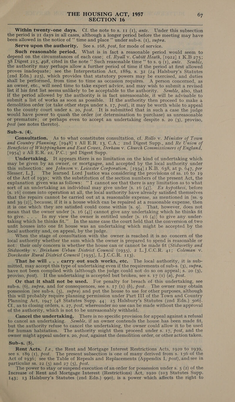 SECTION 16  Within twenty-one days. Cf. the note tos. 11 (1), ante. Under this subsection the period is 21 days in all cases, although a longer period before the meeting may have been allowed in the notice of ‘‘ time and place ”’ under sub-s. (1), supra. Serve upon the authority. Sees. 168, post, for mode of service. Such reasonable period. What is in fact a reasonable period would seem to _ depend on the circumstances of each case; cf. Ryall v. Cubitt Heath, [1922] 1 K.B 275; 38 Digest 215, 498, cited in the note ‘“‘ Such reasonable time ”’ tos. 9 (1), ante. Semble, the authority may perhaps allow a further period of time if the period at first allowed proves inadequate; see the Interpretation Act, 1889, s. 32 (24 Halsbury’s Statutes (2nd Edn.) 225), which provides that statutory powers may be exercised, and duties shall be performed, from time to time as occasion requires. A person concerned, as an owner, etc., will need time to take expert advice, and may wish to submit a revised list if his first list seems unlikely to be acceptable to the authority. Semble, also, that if the period allowed by the authority is in fact unreasonable, it will be advisable to submit a list of works as soon as possible. If the authority then proceed to make a demolition order (or take other steps under s. 17, post), it may be worth while to appeal to the county court under s. 20, post. It is submitted that in such a case the judge would have power to quash the order (or determination to purchase) as unreasonable or premature; or perhaps even to accept an undertaking despite s. 20 (3), proviso, post (see notes thereto). Sub-s. (4). Consultation. As to what constitutes consultation, cf. Rollo v. Minister of Town and Country Planning, [1948] 1 All E.R. 13, C.A.; 2nd Digest Supp., and Re Union of Beneficies of Whippingham and East Cowes, Derham v. Church Commissioners of England, [1954] 2 All E.R. 22, P.C.; 3rd Digest Supp. Undertaking. It appears there is no limitation on the kind of undertaking which may be given by an owner, or mortgagee, and accepted by the local authority under this subsection; see Johnson v. Leicester Corporation, [1934]1K.B. 638, at p. 647, per Slesser, L.J. The learned Lord Justice was considering the provisions of ss. 16 to 19 of the Act of 1930; with the substitution of the section numbers of the present Act, the explanation given was as follows: ‘‘ I cannot see that there is any limitation as to what sort of an undertaking an individual may give under [s. 16 (4)]. Ex hypothest, before [s. 16] comes into operation at all, the local authority have already satisfied themselves that the repairs cannot be carried out at a reasonable expense, as mentioned in [ss. 9 and 39 (2)], because, if it is a house which can be repaired at a reasonable expense, then it is one which they are satisfied could come within [s. 9]. That, however, does not mean that the owner under [s. 16 (4)] cannot give any undertaking which he thinks fit to give. ... In my view the owner is entitled under [s. 16 (4)] to give any under- taking which he thinks fit.”’” In the same case the court held that the conversion of two unfit houses into one fit house was an undertaking which might be accepted by the local authority and, on appeal, by the judge. When the stage of consultation with the owner is reached it is no concern of the local authority whether the sum which the owner is prepared to spend is reasonable or not: their only concern is whether the house can or cannot be made fit (Stidworthy and Stidworthy v. Brixham Urban District Council (1935), 2 L.J.C.C.R. 41; Coleman v. Dorchester Rural District Council [1935], L.J.C.C.R. 113). That he will . . . carry out such works, etc. The local authority, it is sub- mitted, may accept this type of undertaking even if the requirements of sub-s. (3), supra, have not been complied with (although the judge could not do so on appeal; s. 20 (3), proviso, post). If the undertaking is accepted but broken, see s. 17 (1) (a), post. Or that it shall not be used. For penalty for breach of this undertaking, see sub-s. (6), supva, and for consequences, see s. 17 (1) (b), post. The owner may obtain possession (see sub-s. (5), swpva) and put the house to use for other purposes, although this will probably require planning permission under Part III of the Town and Country Planning Act, 1947 (48 Statutes Supp. 44; 25 Halsbury’s Statutes (2nd Edn.) 506). Cf., as to closing orders, s. 27, post, whereunder no use can be made without the approval of the authority, which is not to be unreasonably withheld. Cancel the undertaking. There is no specific provision for appeal against a refusal to cancel an undertaking. Semble, if an owner contends the house has been made fit, but the authority refuse to cancel the undertaking, the owner could allow it to be used for human habitation. The authority might then proceed under s. 17, post, and the owner might appeal under s. 20, post, against the demolition order, or other action taken. Sub-s. (5). Rent Acts. J.e., the Rent and Mortgage Interest Restrictions Acts, 1920 to 1939, see s. 189 (1), post. The present subsection is one of many derived from s. 156 of the Act of 1936; see the Table of Repeals and Replacements (Appendix I, post), and see in particular ss. 22 (5) and 27 (5), post. The power to stay or suspend execution of an order for possession under s. 5 (2) of the Increase of Rent and Mortgage Interest (Restrictions) Act, 1920 (103 Statutes Supp. 143; 13 Halsbury’s Statutes (2nd Edn.) 990), is a power which affects the right to