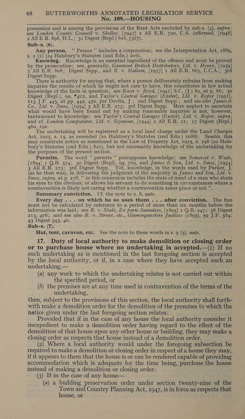 No. 109.—HOUSING possession and is among the provisions of the Rent Acts excluded by sub-s. (5), supra; see London County Council v. Shelley, [1947] 2 All E.R. 720, C.A. (affirmed, [1948] 2 All E.R. 898, H.L.; 31 Digest (Repl.) 616, 7377). Sub-s. (6). Any person. ‘ Person ’’ includes a corporation; see the Interpretation Act, 1889, s. 2 (1) (24 Halsbury’s Statutes (2nd Edn.) 206). Knowing. Knowledge is an essential ingredient of the offence and must be proved by the prosecution; see, generally, Gaumont British Distributors, Lid. v. Henry, [1939] 2 All E.R. 808; Digest Supp., and R. v. Hallam, [1957] 1 All E.R. 665, C.C.A.; 3rd Digest Supp. There is authority for saying that, where a person deliberately refrains from making inquiries the results of which he might not care to have, this constitutes in law actual knowledge of the facts in question; see Knox v. Boyd, [1941] S.C. (J.) 82, at p. 86; 30 Digest (Repl.), 99, *4r2, and Taylor’s Central Garages (Exeter), Lid. v. Roper (1951), 115 J.P. 445, at pp. 449, 450, per Devlin, J.; 2nd Digest Supp.; and seealso James &amp; Co., Lid. v. Smee, [1954] 3 All E.R. 273; 3rd Digest Supp. Mere neglect to ascertain what would have been found out by making reasonable inquiries is not, however, tantamount to knowledge; see Taylor’s Central Garages (Exeter), Lid. v. Roper, supra; and cf. London Computator, Lid. v. Seymour, [1944] 2 All E.R. 11; 17 Digest (Repl.) 60, 192. : The undertaking will be registered as a local land charge under the Land Charges Act, 1925, Ss. I5, aS amended (20 Halsbury’s Statutes (2nd Edn.) 1088). Semble, this may constitute notice as mentioned in the Law of Property Act, 1925, s. 198 (20 Hals- bury’s Statutes (2nd Edn.) 821), but not necessarily knowledge of the undertaking for the purposes of the present section. Permits. The word “ permits’’ presupposes knowledge; see Somerset v. Wade, [1894] 1 QO.B. 574; 30 Digest (Repl), 95, 709, and James &amp; Son, Lid. v. Smee, [1954] 3 All E.R. 273; 3rd Digest Supp. Yet, knowledge, in the words used by Parker, J. (as he then was), in delivering the judgment of the majority in James and Son, Lid. v. Smee, supra, at p. 278, “ in this connexion includes the state of mind of a man who shuts - his eyes to the obvious, or allows his servant to do something in circumstances where a contravention is likely not caring whether a contravention takes place or not ”’ Summary conviction. Cf. the note tos. 8, ante. Every day ... on which he so uses them ... after conviction. The fine must not be calculated by reference to a period of more than six months before the information was laid; see R. v. Slade, Ex parte Saunders, [1895] 2 Q.B. 247; 38 Digest 213, 476; and see also R. v. Struve, etc., Glamorganshive Justices (1895), 59 J.P. 584; 43 Digest 345, 4o. Sub-s. (7). Hut, tent, caravan, etc. See the note to these words in s. 9 (3), ante. 17. Duty of local authority to make demolition or closing order or to purchase house where no undertaking is accepted.—(1) If no such undertaking as is mentioned in the last foregoing section is accepted by the local authority, or if, in a case where they have accepted such an undertaking ,— (a) any work to which the undertaking relates is not carried out within the specified period, or (b) the premises are at any time used in contravention of the terms of the undertaking, then, subject to the provisions of this section, the local authority shall forth- with make a demolition order for the demolition of the premises to which the notice given under the last foregoing section relates: Provided that if in the case of any house the local authority consider it inexpedient to make a demolition order having regard to the effect of the demolition of that house upon any other house or building, they may make a closing order as respects that house instead of a demolition order. (2) Where a local authority would under the foregoing subsection be required to make a demolition or closing order in respect of a house they may, if it appears to them that the house is or can be rendered capable of providing accommodation which is adequate for the time being, purchase the house instead of making a demolition or closing order. (3) If in the case of any house— (a) a building preservation order under section twenty-nine of the Town and Country Planning Act, 1947, is in force as respects that house, or