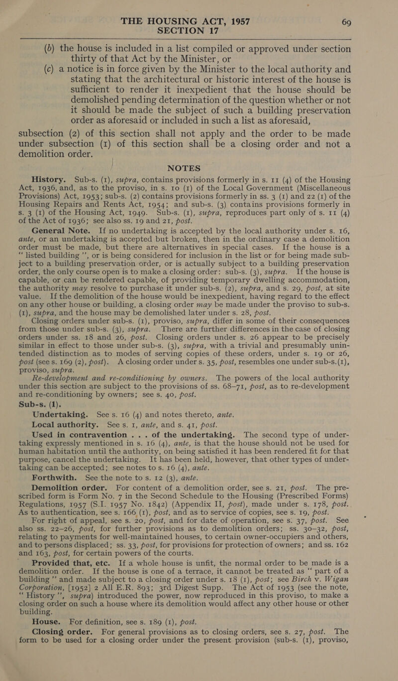 SECTION 17  (6) the house is included in a list compiled or approved under section thirty of that Act by the Minister, or (c) a notice is in force given by the Minister to the local authority and stating that the architectural or historic interest of the house is sufficient to render it inexpedient that the house should be demolished pending determination of the question whether or not it should be made the subject of such a building preservation order as aforesaid or included in such a list as aforesaid, subsection (2) of this section shall not apply and the order to be made under subsection (1) of this section shall be a closing order and not a demolition order. NOTES History. Sub-s. (1), swpva, contains provisions formerly in s. 11 (4) of the Housing Act, 1936, and, as to the proviso, in s. Io (1) of the Local Government (Miscellaneous Provisions) Act, 1953; sub-s. (2) contains provisions formerly in ss. 3 (1) and 22 (1) of the Housing Repairs and Rents Act, 1954; and sub-s. (3) contains provisions formerly in S. 3 (1) of the Housing Act, 1949. Sub-s. (1), supva, reproduces part only of s. 11 (4) of the Act of 1936; see also ss. 19 and 21, post. General Note. If no undertaking is accepted by the local authority under s. 16, ante, or an undertaking is accepted but broken, then in the ordinary case a demolition order must be made, but there are alternatives in special cases. If the house is a “listed building ’’, or is being considered for inclusion in the list or for being made sub- ject to a building preservation order, or is actually subject to a building preservation order, the only course open is to make a closing order: sub-s. (3), supra. If the house is capable, or,can be rendered capable, of providing temporary dwelling accommodation, the authority may resolve to purchase it under sub-s. (2), supra, and s. 29, post, at site value. If the demolition of the house would be inexpedient, having regard to the effect on any other house or building, a closing order may be made under the proviso to sub-s. (1), supra, and the house may be demolished later under s. 28, post. Closing orders under sub-s. (1), proviso, supra, differ in some of their consequences from those under sub-s. (3), supva. There are further differences in the case of closing orders under ss. 18 and 26, post. Closing orders under s. 26 appear to be precisely similar in effect to those under sub-s. (3), supva, with a trivial and presumably unin- tended distinction as to modes of serving copies of these orders, under s. 19 or 26, post (see s. 169 (2), post). A closing order under s. 35, post, resembles one under sub-s.(1), proviso, supra. Re-development and ve-conditioning by owners. The powers of the local authority under this section are subject to the provisions of ss. 68—71, post, as to re-development and re-conditioning by owners; sees. 40, post. Sub-s. (1). Undertaking. Sees. 16 (4) and notes thereto, ante. Local authority. Sees. 1, ante, ands. 41, post. Used in contravention ... of the undertaking. The second type of under- taking expressly mentioned in s. 16 (4), ante, is that the house should not be used for human habitation until the authority, on being satisfied it has been rendered fit for that purpose, cancel the undertaking. It has been held, however, that other types of under- taking can be accepted; see notes to s. 16 (4), ante. Forthwith. See the note tos. 12 (3), ante. Demolition order. For content of a demolition order, sees. 21, post. The pre- scribed form is Form No. 7 in the Second Schedule to the Housing (Prescribed Forms) Regulations, 1957 (S.I. 1957 No. 1842) (Appendix II, post), made under s. 178, post.. As to authentication, see s. 166 (1), post, and as to service of copies, see s. 19, post. For right of appeal, see s. 20, post, and for date of operation, see s: 37, post. See also ss. 22-26, post, for further provisions as to demolition orders; ss. 30-32, post, relating to payments for well-maintained houses, to certain owner-occupiers and others, and to persons displaced; ss. 33, post, for provisions for protection of owners; and ss. 162 and 163, post, for certain powers of the courts. Provided that, etc. If a whole house is unfit, the normal order to be made is a demolition order. If the house is one of a terrace, it cannot be treated as “ part of a building ’’ and made subject to a closing order under s. 18 (1), post; see Birch v. Wigan Corporation, [1952] 2 All E.R. 893; 3rd Digest Supp. The Act of 1953 (see the note, “ History’, supra) introduced the power, now reproduced in this proviso, to make a closing order on such a house where its demolition would affect any other house or other building. House. For definition, see s. 189 (1), post. Closing order. For general provisions as to closing orders, see s. 27, post. The form to be used for a closing order under the present provision (sub-s. (I), proviso,