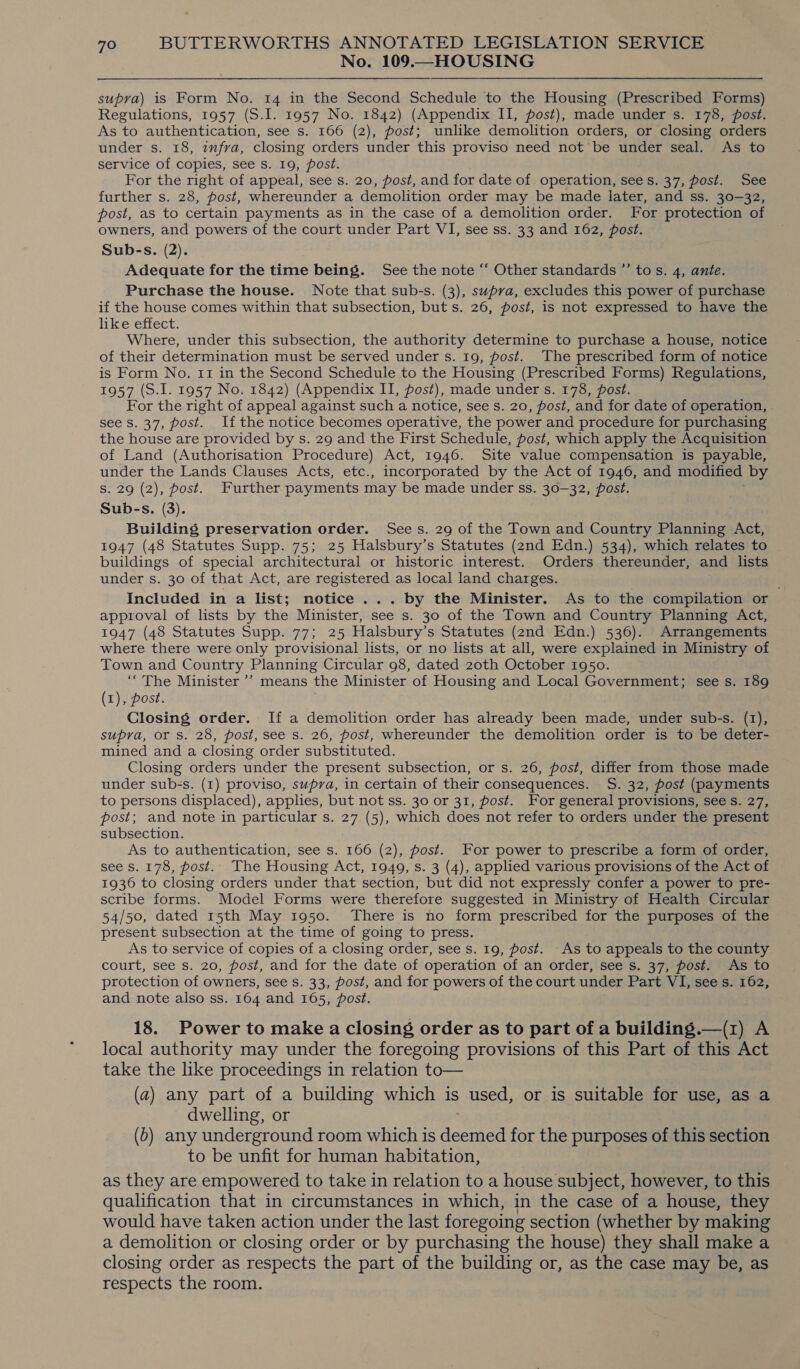 No. 109.—HOUSING supra) is Form No. 14 in the Second Schedule to the Housing (Prescribed Forms) Regulations, 1957 (S.I. 1957 No. 1842) (Appendix II, post), made under s. 178, post. As to authentication, see s. 166 (2), post; unlike demolition orders, or closing orders under s. 18, zufra, closing orders under this proviso need not be under seal. As to service of copies, see s. 19, post. For the right of appeal, see s. 20, post, and for date of operation, sees. 37, post. See further s. 28, post, whereunder a demolition order may be made later, and ss. 30-32, post, as to certain payments as in the case of a demolition order. For protection of owners, and powers of the court under Part VI, see ss. 33 and 162, post. Sub-s. (2). Adequate for the time being. See the note “ Other standards ”’ tos. 4, ante. Purchase the house. Note that sub-s. (3), supra, excludes this power of purchase if the house comes within that subsection, but s. 26, post, is not expressed to have the like effect. Where, under this subsection, the authority determine to purchase a house, notice of their determination must be served under s. 19, post. The prescribed form of notice is Form No. 11 in the Second Schedule to the Housing (Prescribed Forms) Regulations, 1957 (S.I. 1957 No. 1842) (Appendix II, post), made under s. 178, post. For the right of appeal against such a notice, see s. 20, post, and for date of operation, see S. 37, post. If the notice becomes operative, the power and procedure for purchasing the house are provided by s. 29 and the First Schedule, post, which apply the Acquisition of Land (Authorisation Procedure) Act, 1946. Site value compensation is payable, under the Lands Clauses Acts, etc., incorporated by the Act of 1946, and modified by Ss. 29 (2), post. Further payments may be made under ss. 30—32, post. Sub-s. (3). Building preservation order. Sees. 29 of the Town and Country Planning Act, 1947 (48 Statutes Supp. 75; 25 Halsbury’s Statutes (2nd Edn.) 534), which relates to buildings of special architectural or historic interest. Orders thereunder, and lists under s. 30 of that Act, are registered as local land charges. Included in a list; notice ... by the Minister. As to the compilation or approval of lists by the Minister, see s. 30 of the Town and Country Planning Act, 1947 (48 Statutes Supp. 77; 25 Halsbury’s Statutes (2nd Edn.) 536). Arrangements where there were only provisional lists, or no lists at all, were explained in Ministry of Town and Country Planning Circular 98, dated zoth October 1950. “The Minister ’’ means the Minister of Housing and Local Government; see s. 189 (1), post. Closing order. If a demolition order has already been made, under sub-s. (1), supra, or S. 28, post, see s. 26, post, whereunder the demolition order is to be deter- mined and a closing order substituted. Closing orders under the present subsection, or s. 26, post, differ from those made under sub-s. (1) proviso, supra, in certain of their consequences. S. 32, post (payments to persons displaced), applies, but not ss. 30 or 31, post. For general provisions, see s. 27, post; and note in particular s. 27 (5), which does not refer to orders under the present subsection. As to authentication, see s. 166 (2), post. For power to prescribe a form of order, see Ss. 178, post. The Housing Act, 1949, s. 3 (4), applied various provisions of the Act of 1936 to closing orders under that section, but did not expressly confer a power to pre- scribe forms. Model Forms were therefore suggested in Ministry of Health Circular 54/50, dated 15th May 1950. There is no form prescribed for the purposes of the present subsection at the time of going to press. As to service of copies of a closing order, see s. 19, post. -As to appeals to the county court, see s. 20, post, and for the date of operation of an order, see s. 37, post. As to protection of owners, see s. 33, Post, and for powers of the court under Part VI, see s. 162, and note also ss. 164 and 165, post. 18. Power to make a closing order as to part of a building.—(1) A local authority may under the foregoing provisions of this Part of Act take the like proceedings in relation to— (a) any part of a building which is used, or is suitable for use, as a dwelling, or (6) any underground room which is deemed for the purposes of this section to be unfit for human habitation, as they are empowered to take in relation to a house subject, however, to this qualification that in circumstances in which, in the case of a house, they would have taken action under the last foregoing section (whether by making a demolition or closing order or by purchasing the house) they shall make a closing order as respects the part of the building or, as the case may be, as respects the room. 