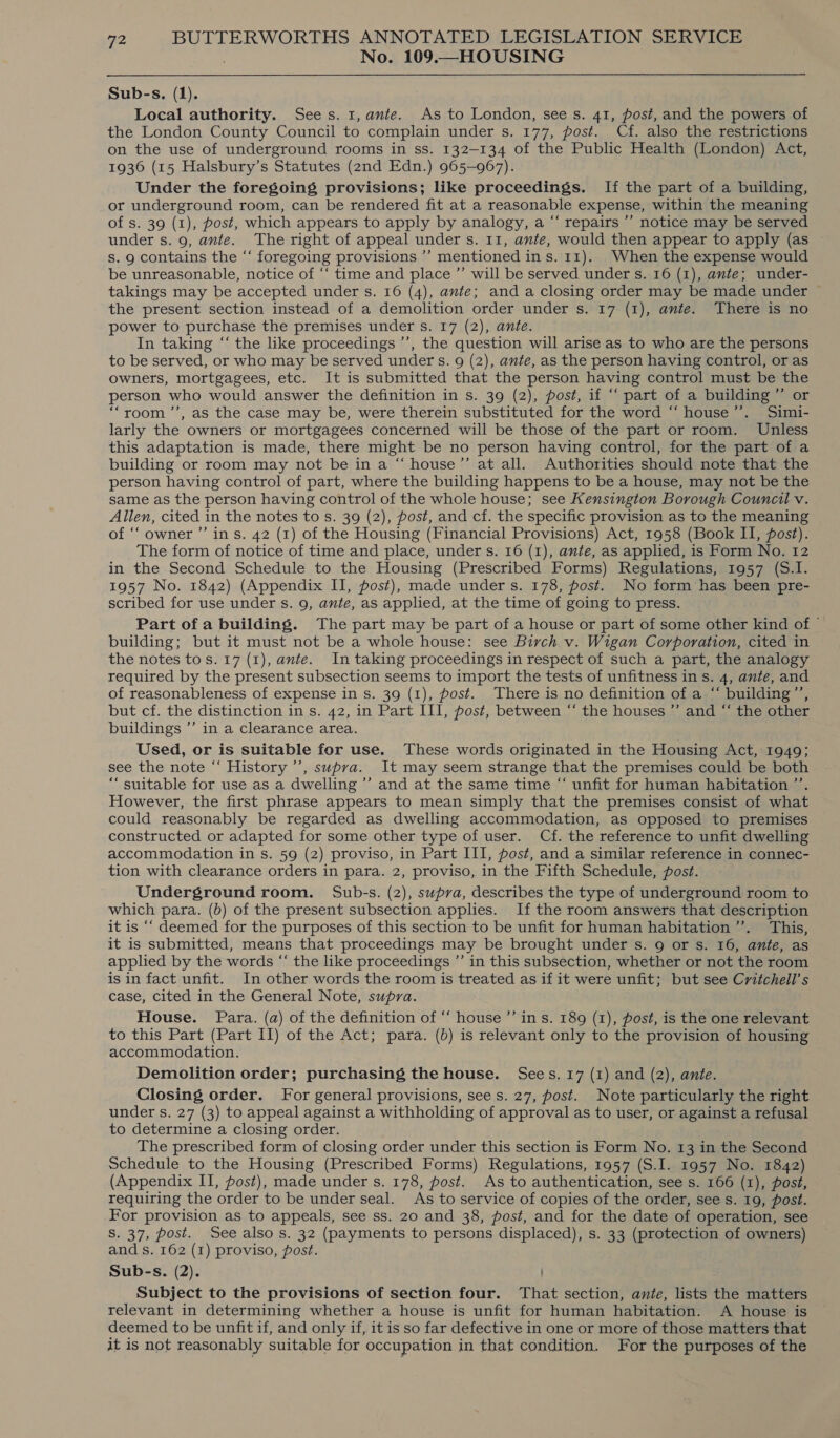 No. 109.—HOUSING Sub-s. (1). Local authority. Sees. 1, ante. As to London, sees. 41, post, and the powers of the London County Council to complain under s. 177, post. Cf. also the restrictions on the use of underground rooms in ss. 132-134 of the Public Health (London) Act, 1936 (15 Halsbury’s Statutes (2nd Edn.) 965-967). Under the foregoing provisions; like proceedings. If the part of a building, or underground room, can be rendered fit at a reasonable expense, within the meaning of s. 39 (1), post, which appears to apply by analogy, a “‘ repairs ’’ notice may be served under s. 9, ante. The right of appeal under s. 11, ante, would then appear to apply (as ~ s. 9 contains the “‘ foregoing provisions ’’ mentioned ins. 11). When the expense would be unreasonable, notice of ‘“‘ time and place ”’ will be served under s. 16 (1), ante; under- takings may be accepted under s. 16 (4), ante; anda closing order may be made under © the present section instead of a demolition order under s. 17 (1), ante. There is no power to purchase the premises under s. 17 (2), ante. In taking “‘ the like proceedings ’’, the question will arise as to who are the persons to be served, or who may be served under s. 9 (2), ante, as the person having control, or as owners, mortgagees, etc. It is submitted that the person having control must be the person who would answer the definition in s. 39 (2), post, if “‘ part of a building ”’ or ‘room ’’, as the case may be, were therein substituted for the word “‘ house’’. Simi- larly the owners or mortgagees concerned will be those of the part or room. Unless this adaptation is made, there might be no person having control, for the part of a building or room may not be in a “ house”’ at all. Authorities should note that the person having control of part, where the building happens to be a house, may not be the same as the person having control of the whole house; see Kensington Borough Council v. Allen, cited in the notes to s. 39 (2), post, and cf. the specific provision as to the meaning of ‘owner ”’ ins. 42 (1) of the Housing (Financial Provisions) Act, 1958 (Book II, post). The form of notice of time and place, under s. 16 (1), ante, as applied, is Form No. 12 in the Second Schedule to the Housing (Prescribed Forms) Regulations, 1957 (S.I. 1957 No. 1842) (Appendix II, post), made under s. 178, post. No form has been pre- scribed for use under s. 9, ante, as applied, at the time of going to press. Part of a building. The part may be part of a house or part of some other kind of © building; but it must not be a whole house: see Birch v. Wigan Corporation, cited in the notes tos. 17 (1), ante. In taking proceedings in respect of such a part, the analogy required by the present subsection seems to import the tests of unfitness in s. 4, ante, and of reasonableness of expense in s. 39 (1), post. There is no definition of a “ building’’, but cf. the distinction in s. 42, in Part III, post, between “‘ the houses ”’ and “ the other buildings ”’ in a clearance area. Used, or is suitable for use. These words originated in the Housing Act, 1949; see the note “‘ History’, supra. It may seem strange that the premises could be both “suitable for use as a dwelling ’’ and at the same time “ unfit for human habitation ”’ However, the first phrase appears to mean simply that the premises consist of what could reasonably be regarded as dwelling accommodation, as opposed to premises constructed or adapted for some other type of user. Cf. the reference to unfit dwelling accommodation in s. 59 (2) proviso, in Part III, post, and a similar reference in connec- tion with clearance orders in para. 2, proviso, in the Fifth Schedule, post. Underground room. Sub-s. (2), supra, describes the type of underground room to which para. (b) of the present subsection applies. If the room answers that description it is ‘‘ deemed for the purposes of this section to be unfit for human habitation ’”’. This, it is submitted, means that proceedings may be brought under s. 9 or s. 16, ante, as applied by the words “ the like proceedings ”’ in this subsection, whether or not the room is in fact unfit. In other words the room is treated as if it were unfit; but see Critchell’s case, cited in the General Note, supra. House. Para. (a) of the definition of “‘ house ’’’ in s. 189 (1), post, is the one relevant to this Part (Part II) of the Act; para. (b) is relevant only to the provision of housing accommodation. Demolition order; purchasing the house. Sees. 17 (1) and (2), ante. Closing order. For general provisions, see s. 27, post. Note particularly the right under s. 27 (3) to appeal against a withholding of approval as to user, or against a refusal to determine a closing order. The prescribed form of closing order under this section is Form No. 13 in the Second Schedule to the Housing (Prescribed Forms) Regulations, 1957 (S.I. 1957 No. 1842) (Appendix II, post), made under s. 178, post. As to authentication, see s. 166 (I), post, requiring the order to be under seal. As to service of copies of the order, see s. 19, post. For provision as to appeals, see ss. 20 and 38, post, and for the date of operation, see S. 37, post. See also s. 32 (payments to persons displaced), s. 33 (protection of owners) and s. 162 (1) proviso, post. Sub-s. (2). Subject to the provisions of section four. That section, ante, lists the matters relevant in determining whether a house is unfit for human habitation. A house is deemed to be unfit if, and only if, it is so far defective in one or more of those matters that it is not reasonably suitable for occupation in that condition. For the purposes of the
