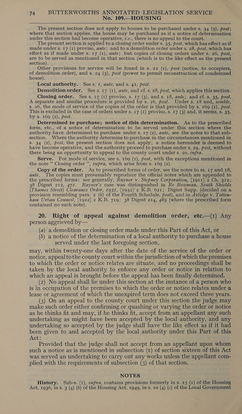 No. 109.—HOUSING The present section does not apply to houses to be purchased under s. 34 (5), post; where that section applies, the house may be purchased as if a notice of determination under this section had become operative, 7.e., there is no appeal to the court. The present section is applied to a closing order under s. 35, post, which has effect as if made under s. 17 (1) proviso, ante; and to a demolition order under s. 28, post, which has effect as if made under s. 17 (1), ante; but copies of closing orders under s. 26, post, - are to be served as mentioned in that section (which is to the like effect as the present section). _ Other provisions for service will be found in s. 22 (1), post (notice, to occupiers, of demolition order), and s. 24 (3), post (power to permit reconstruction of condemned house). Local authority. Sees. 1, ante, ands. 41, post. _Demolitionorder. Sees.17 (1), ante, and cf.s.28, post, which applies this section. Closing order. Sees. 17 (1) proviso, s. 17 (3), and s. 18, ante; and cf. s. 35, post. A separate and similar procedure is provided by s. 26, post. Under s. 18 and, semble, s. 26, the mode of service of the copies of the order is that provided by s. 169 (1), post. This is excluded in the case of orders under s. 17 (1) proviso, s. 17 (3) and, it seems, s. 35, by s. 169 (2), post. Determined to purchase; notice of this determination. As to the prescribed form, etc., of a notice of determination to be served under this section where the authority have determined to purchase under s. 17 (2), ante, see the notes to that sub- section. Where the authority determine to purchase in the circumstances mentioned in S. 34 (2), post, the present section does not apply; a notice hereunder is deemed to have become operative, and the authority proceed to purchase under s. 29, post, without there being an opportunity to appeal to the county court under s. 20, infra. Serve. For mode of service, see s. 169 (1), post, with the exceptions mentioned in the note “‘ Closing order ’’, supva, which arise from s. 169 (2). Copy of the order. As to prescribed forms of order, see the notes to ss. 17 and 18, ante. The copies must presumably reproduce the official notes which are appended to the prescribed forms: see generally, Rayner v. Stepney Corporation, [1911] 2.Ch. 312; 38 Digest 212, 471. Rayner’s case was distinguished in Re Bowman, South Shields (Thames Street) Clearance Order, 1931, [1932]'2 K.B. 621; Digest Supp. (decided on a provision resembling para. 2 (i1) of the Fourth Schedule, post), and in Avlidge v. Totten- ham Urban Council, [1922] 2 K.B. 719; 38 Digest 214, 489 (where the prescribed form contained no such note). 20. Right of appeal against demolition order, etc.—(1) Any person aggrieved by— (a) a demolition or closing order made under this Part of this Act, or (b) a notice of the determination of a local authority to purchase a house served under the last foregoing section, may, within twenty-one days after the date of the service of the order or notice, appealtothe county court within the jurisdiction of which the premises to which the order or notice relates are situate, and no proceedings shall be taken by the local authority to enforce any order or notice in relation to which an appeal is brought before the appeal has been finally determined. (2) No appeal shall lie under this section at the instance of a person who is in occupation of the premises to which the order or notice relates under a lease or agreement of which the unexpired term does not exceed three years. (3) On an appeal to the county court under this section the judge may make such order either confirming or quashing or varying the order or notice as he thinks fit and may, if he thinks fit, accept from an appellant any such undertaking as might have been accepted by the local authority, and any undertaking so accepted by the judge shall have'the like effect as if it had been given to and accepted by the local authority under this Part of this Acts Provided that the judge shall not accept from an appellant upon whom such a notice as is mentioned in subsection (x) of section sixteen of this Act was served an undertaking to carry out any works unless the appellant com- plied with the requirements of subsection (3) of that section. NOTES History. Sub-s. {1), supra, contains provisions formerly in s. 15 (1) of the Housing Act, 1936, in s. 3 (4) (0) of the Housing Act, 1949, ins. 10 (4) (c) of the Local Government