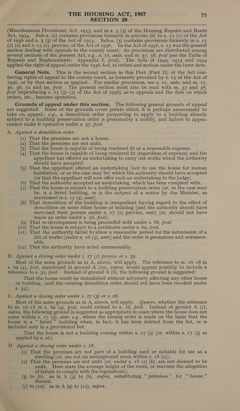 SECTION 20 (Miscellaneous Provisions) Act, 1953, and in s. 3 (3) of the Housing Repairs and Rents Act, 1954. Sub-s. (2) contains provisions formerly in proviso (ii) to s. 15 (1) of the Act of 1936 and s. 3 (3) of the Act of 1954. Sub-s. (3) contains provisions formerly in s. 15 (2) (a) and s. 15 (2), proviso, of the Act of 1936. Inthe Act of 1936, s. 15 was the general section dealing with appeals to the county court; its provisions are distributed among several sections of the present Act, e.g., s. 11, ante, and ss. 37, 38, post (see the Table of Repeals and Replacements; Appendix I, post). The Acts of 1949, 1953 and 1954 applied the right of appeal,under the 1936 Act, to orders and notices under the later Acts. General Note. This is the second section in this Part (Part II) of the Act con- ferring rights of appeal to the county court, as formerly provided by s. 15 of the Act of 1936, or by that section as applied. For similar provisions, see s. 11, ante, and ss. 27, 30, 36, 72 and go, post. The present section must also be read with ss. 37 and 38, post (reproducing s. 15 (3)—(5) of the Act of 1936), as to appeals and the date on which orders, etc., become operative. Grounds of appeal under this section. The following general grounds of appeal are suggested. Some of the grounds cover points which it is perhaps unnecessary to take on appeal: e.g., a demolition order purporting to apply to a building already subject to a building preservation order is presumably a nullity, and failure to appea. cannot make it operative under s. 37, post. A. Against a demolition order. (1) That the premises are not a house. (2) That the premises are not unfit. (3) That the house is capable of being rendered fit at a reasonable expense. (4) That the house is capable of being rendered fit (regardless of expense) and the appellant has offered an undertaking to carry out works which the authority should have accepted. (5) That the appellant offered an undertaking [not to use the house for human habitation, or as the case may be] which the authority should have accepted [or that the appellant will now offer such an undertaking to the judge]. (6) That the authority accepted an undertaking, which has been complied with. (7) That the house is subject to a building preservation order [or, as the case may be, is a listed building, or is the subject of a notice by the Minister, as _~mentioned in s. 17 (3), ante}. (8) That demolition of the building is inexpedient having regard to the effect of demolition on some other house or building [and the authority should have exercised their powers under s. 17 (1) proviso, ante] [or, should not have made an order under s. 28, post]. ) That re-development is being proceeded with under s. 68, post. 10) That the house is subject to a certificate under s. 69, post. ) That the authority failed to allow a reasonable period for the submission of a list of works [under s. 16 (3), ante] and the order is premature and unreason- able. (12) That the authority have acted unreasonably. B. Against a closing order under s. 17 (1) proviso or s. 35. Most of the same grounds as in A, above, will apply. The reference to ss. 16-18 in s. 69 (4), post, mentioned in ground A (10), supva, would appear possibly to include a reference to s. 35, post. Instead of ground A (8), the following ground is suggested: That the house could be demolished without adversely affecting any other house or building, [and the existing demolition order should not have been revoked under S. 35]; C. Against a closing ovder under s. 17 (3) or s. 26. Most of the same grounds as in A, above, will apply. Quaere, whether the reference to ss. 16-18 in s. 69 (4), post, could extend to s. 26, post. Instead of ground A (7), supra, the following ground is suggested as appropriate in cases where the house does not come within s. 17 (3), ante; e.g., where the closing order is made on the basis that the house is a “‘listed’’ building when, in fact, it has been deleted from the list, or is included only in a provisional list: That the house is not a building coming within s. 17 (3) [or, within s. 17 (3) as applied by s. 26]. D. Against a closing order under s. 18. (1) That the premises are not part of a building used or suitable for use as a dwelling [or, are not an underground room within s. 18 (2)]; (2) That the premises are not unfit [or, under s. 18 (1) (0), are not deemed to be unfit. Here state the average height of the room, or traverse the allegation of failure to comply with the regulations] ; (3) to (6): as in A (3) to (6), supra, substituting ‘‘ premises’’ for “‘ house ” therein. (7) to (10): asin A (9) to (12), supra.