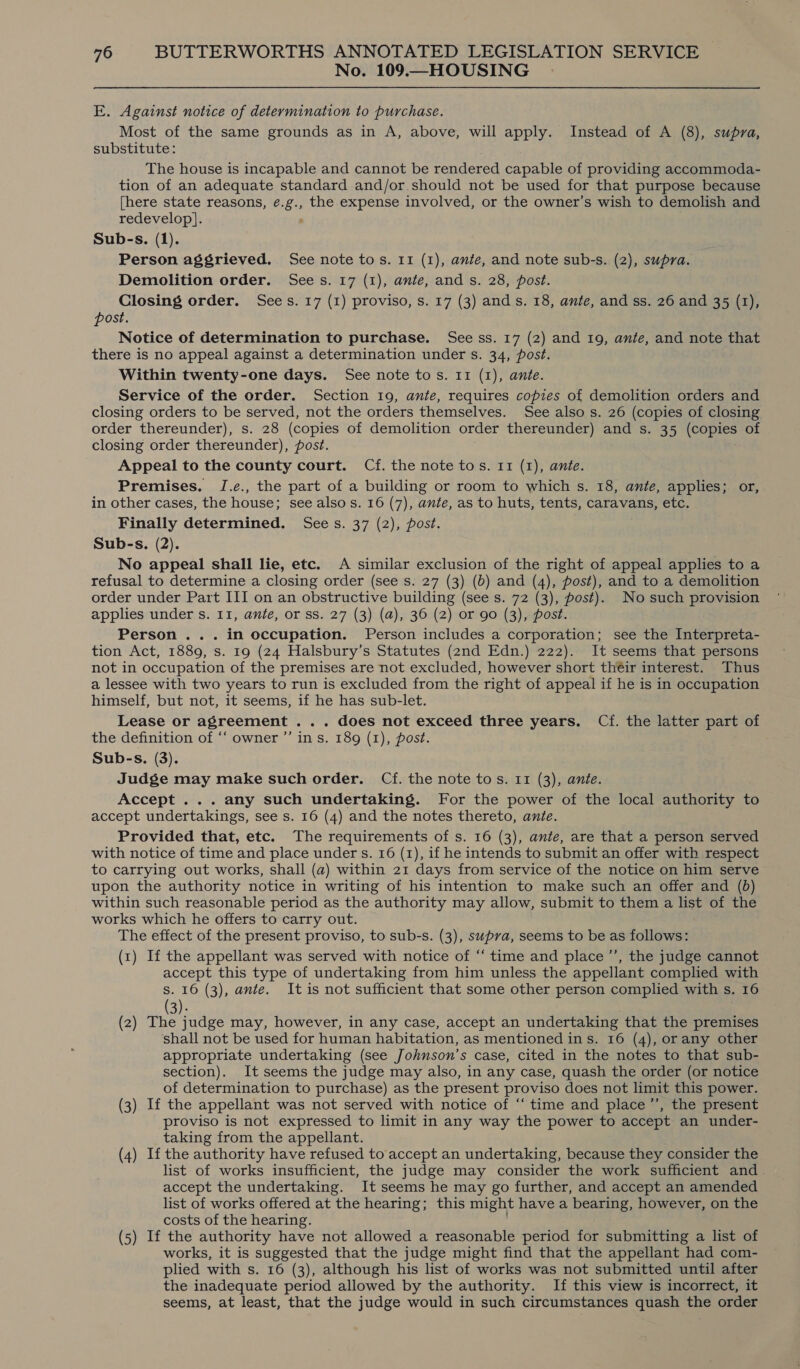 No. 109.—HOUSING E. Against notice of determination to purchase. Most of the same grounds as in A, above, will apply. Instead of A (8), supra, substitute: The house is incapable and cannot be rendered capable of providing accommoda- tion of an adequate standard and/or should not be used for that purpose because {here state reasons, é.g., the expense involved, or the owner’s wish to demolish and redevelop]. ; Sub-s. (1). Person aggrieved. See note tos. 11 (1), ante, and note sub-s. (2), supra. Demolition order. Sees. 17 (1), ante, and s. 28, post. Closing order. Sees. 17 (1) proviso, s. 17 (3) ands. 18, ante, and ss. 26 and 35 (1), post. Notice of determination to purchase. See ss. 17 (2) and 19, ante, and note that there is no appeal against a determination under s. 34, post. Within twenty-one days. See note tos. 11 (1), ante. Service of the order. Section 19, ante, requires copies of demolition orders and closing orders to be served, not the orders themselves. See also s. 26 (copies of closing order thereunder), s. 28 (copies of demolition order thereunder) and s. 35 (copies of closing order thereunder), post. Appeal to the county court. Cf. the note tos. 11 (1), ante. Premises. I.e., the part of a building or room to which s. 18, ante, applies; or, in other cases, the house; see also s. 16 (7), ante, as to huts, tents, caravans, etc. Finally determined. Sees. 37 (2), post. Sub-s. (2). No appeal shall lie, etc. A similar exclusion of the right of appeal applies to a refusal to determine a closing order (see s. 27 (3) (b) and (4), post), and to a demolition order under Part III on an obstructive building (see s. 72 (3), post). No such provision applies under s. 11, ante, or ss. 27 (3) (a), 36 (2) or 90 (3), post. Person ... in occupation. Person includes a corporation; see the Interpreta- tion Act, 1889, s. 19 (24 Halsbury’s Statutes (2nd Edn.) 222). It seems that persons not in occupation of the premises are not excluded, however short théir interest. Thus a lessee with two years to run is excluded from the right of appeal if he is in occupation himself, but not, it seems, if he has sub-let. Lease or agreement ... does not exceed three years. Cf. the latter part of the definition of “‘ owner ”’ in s. 189 (1), post. Sub-s. (3). Judge may make such order. Cf. the note tos. 11 (3), ante. Accept ... any such undertaking. For the power of the local authority to accept undertakings, see s. 16 (4) and the notes thereto, ante. Provided that, etc. The requirements of s. 16 (3), ante, are that a person served with notice of time and place under s. 16 (1), if he intends to submit an offer with respect to carrying out works, shall (a) within 21 days from service of the notice on him serve &gt; upon the authority notice in writing of his intention to make such an offer and (bd) within such reasonable period as the authority may allow, submit to them a list of the works which he offers to carry out. The effect of the present proviso, to sub-s. (3), supra, seems to be as follows: (1) If the appellant was served with notice of “‘ time and place’, the judge cannot accept this type of undertaking from him unless the appellant complied with S. 16 (3), ante. It is not sufficient that some other person complied with s. 16 (3). (2) The Lan may, however, in any case, accept an undertaking that the premises shall not be used for human habitation, as mentioned ins. 16 (4), orany other appropriate undertaking (see Johnson’s case, cited in the notes to that sub- section). It seems the judge may also, in any case, quash the order (or notice of determination to purchase) as the present proviso does not limit this power. (3) If the appellant was not served with notice of “‘ time and place ’’, the present proviso is not expressed to limit in any way the power to accept an under- taking from the appellant. (4) Ifthe authority have refused to accept an undertaking, because they consider the list of works insufficient, the judge may consider the work sufficient and accept the undertaking. It seems he may go further, and accept an amended list of works offered at the hearing; this might have a bearing, however, on the costs of the hearing. (5) If the authority have not allowed a reasonable period for submitting a list of works, it is suggested that the judge might find that the appellant had com- plied with s. 16 (3), although his list of works was not submitted until after the inadequate period allowed by the authority. If this view is incorrect, it seems, at least, that the judge would in such circumstances quash the order