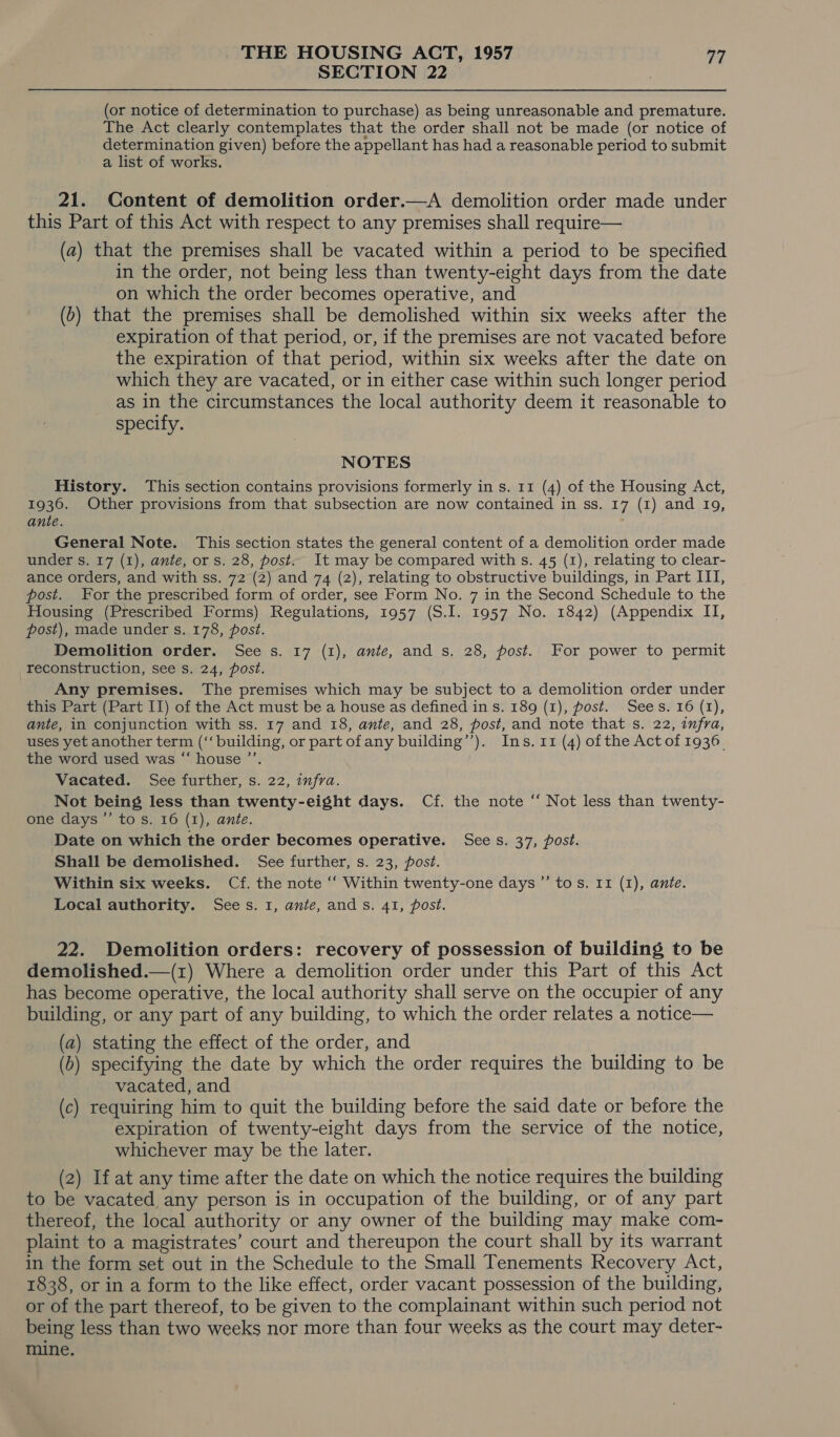 SECTION 22 (or notice of determination to purchase) as being unreasonable and premature. The Act clearly contemplates that the order shall not be made (or notice of determination given) before the appellant has had a reasonable period to submit a list of works. 21. Content of demolition order.—A demolition order made under this Part of this Act with respect to any premises shall require— (a) that the premises shall be vacated within a period to be specified in the order, not being less than twenty-eight days from the date on which the order becomes operative, and (o) that the premises shall be demolished within six weeks after the expiration of that period, or, if the premises are not vacated before the expiration of that period, within six weeks after the date on which they are vacated, or in either case within such longer period as in the circumstances the local authority deem it reasonable to specify. NOTES History. ‘This section contains provisions formerly in s. 11 (4) of the Housing Act, 1936. Other provisions from that subsection are now contained in ss. 17 (1) and 19, ante. ‘ General Note. This section states the general content of a demolition order made under s. 17 (1), ante, or s. 28, post. It may be compared with s. 45 (1), relating to clear- ance orders, and with ss. 72 (2) and 74 (2), relating to obstructive buildings, in Part III, post. For the prescribed form of order, see Form No. 7 in the Second Schedule to the Housing (Prescribed Forms) Regulations, 1957 (S.I. 1957 No. 1842) (Appendix II, post), made under s. 178, post. Demolition order. See s. 17 (1), ante, and s. 28, post. For power to permit reconstruction, see s. 24, post. Any premises. The premises which may be subject to a demolition order under this Part (Part II) of the Act must be a house as defined in s. 189 (1), post. Sees. 16 (1), ante, in conjunction with ss. 17 and 18, ante, and 28, post, and note that s. 22, infra, uses yet another term (‘‘ building, or part ofany building’’). Ins. 11 (4) of the Act of 1936. the word used was “ house ’’. Vacated. See further, s. 22, infra. Not being less than twenty-eight days. Cf. the note “ Not less than twenty- one days ’”’ to s. 16 (1), ante. Date on which the order becomes operative. See s. 37, post. Shall be demolished. See further, s. 23, post. Within six weeks. Cf. the note ‘‘ Within twenty-one days ”’ tos. 11 (1), ante. Local authority. Sees. 1, ante, ands. 41, post. 22. Demolition orders: recovery of possession of building to be demolished.—(1r) Where a demolition order under this Part of this Act has become operative, the local authority shall serve on the occupier of any building, or any part of any building, to which the order relates a notice— (a) stating the effect of the order, and (6) specifying the date by which the order requires the building to be vacated, and (c) requiring him to quit the building before the said date or before the expiration of twenty-eight days from the service of the notice, whichever may be the later. (2) If at any time after the date on which the notice requires the building to be vacated any person is in occupation of the building, or of any part thereof, the local authority or any owner of the building may make com- plaint to a magistrates’ court and thereupon the court shall by its warrant in the form set out in the Schedule to the Small Tenements Recovery Act, 1838, or in a form to the like effect, order vacant possession of the building, or of the part thereof, to be given to the complainant within such period not being less than two weeks nor more than four weeks as the court may deter- mine.