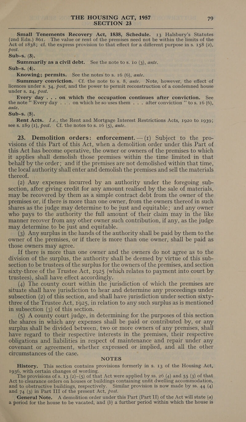SECTION 23 Small Tenements Recovery Act, 1838, Schedule. 13 Halsbury’s Statutes (2nd Edn.) 861. The value or rent of the premises need not be within the limits of the Act of 1838; cf. the express provision to that effect for a different purpose in s. 158 (2), post. Sub-s. (3). Summarily as a civil debt. See the note to s. Io (3), ante. Sub-s. (4). Knowing; permits. See the notes to s. 16 (6), ante. Summary conviction. Cf. the note to s. 8, ante. Note, however, the effect of licences under s. 34, post, and the power to permit reconstruction of a condemned house under s. 24, post. Every day ...on which the occupation continues after conviction. See the note “‘ Every day . . . on which hesousesthem . . . after conviction ’’ tos. 16 (6), — ante. Sub-s. (5). Rent Acts. J.e., the Rent and Mortgage Interest Restrictions Acts, 1920 to 1939; see s. 189 (1), post. Cf. the notes to s. 16 (5), ante. 23. Demolition orders: enforcement.— (1) Subject to the pro- visions of this Part of this Act, when a demolition order under this Part of this Act has become operative, the owner or owners of the premises to which it applies shall demolish those premises within the time limited in that behalf by the order; and if the premises are not demolished within that time, the local authority shall enter and demolish the premises and sell the materials thereof. , (2) Any expenses incurred by an authority under the foregoing sub- section, after giving credit for any amount realised by the sale of materials, may be recovered by them as a simple contract debt from the owner of the premises or, if there is more than one owner, from the owners thereof in such shares as the judge may determine to be just and equitable; and any owner who pays to the authority the full amount of their claim may in the like manner recover from any other owner such contribution, if any, as the judge may determine to be just and equitable. (3) Any surplus in the hands of the authority shall be paid by them to the owner of the premises, or if there is more than one owner, shall be paid as those owners may agree. If there is more than one owner and the owners do not agree as to the division of the surplus, the authority shall be deemed by virtue of this sub- _ section to be trustees of the surplus for the owners of the premises, and section sixty-three of the Trustee Act, 1925 (which relates to payment into court by trustees), shall have effect accordingly. (4) The county court within the jurisdiction of which the premises are situate shall have jurisdiction to hear and determine any proceedings under subsection (2) of this section, and shall have jurisdiction under section sixty- three of the Trustee Act, 1925, in relation to any such surplus as is mentioned in subsection (3) of this section. (5) A county court judge, in determining for the purposes of this section the shares in which any expenses shall be paid or contributed by, or any surplus shall be divided between, two or more owners of any premises, shall have regard to their respective interests in the premises, their respective obligations and liabilities in respect of maintenance and repair under any covenant or agreement, whether expressed or implied, and all the other circumstances: of the case. NOTES History. This section contains provisions formerly in s. 13 of the Housing Act, 1936, with certain changes of wording. The provisions of s. 13 (2)—(5) of that Act were applied by ss. 26 (4) and 55 (3) of that Act to clearance orders on houses or buildings containing unfit dwelling accommodation, and to obstructive buildings, respectively. Similar provision is now made by ss. 44 (4) and 74 (3) in Part III of the present Act, post. General Note. &lt;A demolition order under this Part (Part II) of the Act will state (a) a period for the house to be vacated, and (b) a further period within which the house is