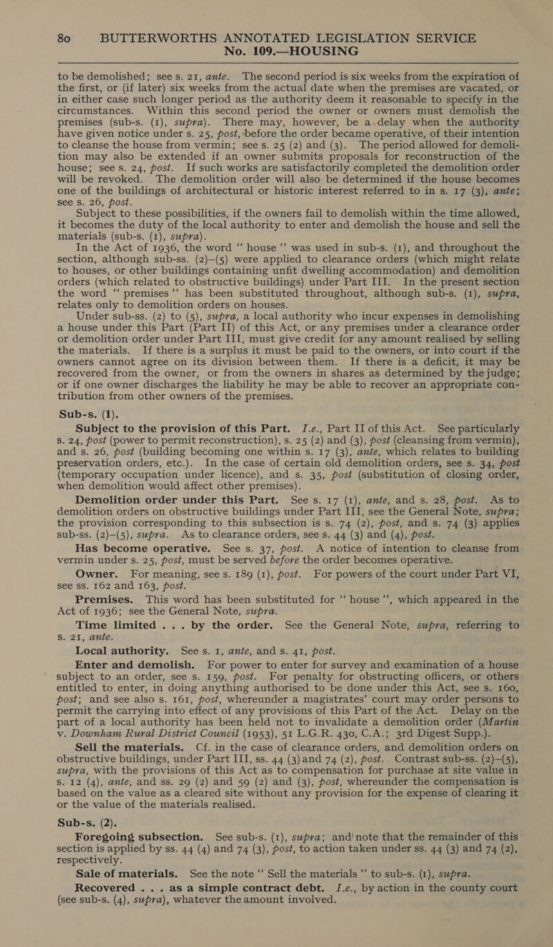 No. 109.—HOUSING to be demolished; sees. 21, ante. The second period is six weeks from the expiration of the first, or (if later) six weeks from the actual date when the premises are vacated, or in either case such longer period as the authority deem it reasonable to specify in the circumstances. Within this second period the owner or owners must demolish the premises (sub-s. (1), supra). There may, however, be a.delay when the authority have given notice under s. 25, post, before the order became operative, of their intention to cleanse the house from vermin; sees. 25 (2) and (3). The period allowed for demoli- tion may also be extended if an owner submits proposals for reconstruction of the house; see s. 24, post. If such works are satisfactorily completed the demolition order will be revoked. The demolition order will also be determined if the house becomes one of the buildings of architectural or historic interest referred to in s. 17 (3), ante; see S. 26, post. Subject to these possibilities, if the owners fail to demolish within the time allowed, it becomes the duty of the local authority to enter and demolish the house and sell the materials (sub-s. (1), supra). In the Act of 1936, the word “‘ house ’’ was used in sub-s. (1), and throughout the section, although sub-ss. (2)—(5) were applied to clearance orders (which might relate to houses, or other buildings containing unfit dwelling accommodation) and demolition orders (which related to obstructive buildings) under Part III. In the present section the word ‘“‘ premises’”’ has been substituted throughout, although sub-s. (1), supra, relates only to demolition orders on houses. Under sub-ss. (2) to (5), supra, a local authority who incur expenses in demolishing a house under this Part (Part II) of this Act, or any premises under a clearance order or demolition order under Part III, must give credit for any amount realised by selling the materials. If there is a surplus it must be paid to the owners, or into court if the owners cannot agree on its division between them. If there is a deficit, it may be recovered from the owner, or from the owners in shares as determined by the judge; or if one owner discharges the liability he may be able to recover an appropriate con- tribution from other owners of the premises. Sub-s. (1). Subject to the provision of this Part. J.e., Part Il ofthis Act. See particularly Ss. 24, post (power to permit reconstruction), s. 25 (2) and (3), post (cleansing from vermin), and s. 26, post (building becoming one within s. 17 (3), ante, which relates to building preservation orders, etc.). In the case of certain old demolition orders, see s. 34, post (temporary occupation under licence), and s. 35, post (substitution of closing order, when demolition would affect other premises). Demolition order under this Part. Sees. 17 (1), ante, and s. 28, post. As to demolition orders on obstructive buildings under Part III, see the General Note, supra; the provision corresponding to this subsection is s. 74 (2), post, and s. 74 (3) applies sub-ss. (2)—(5), supra. As to clearance orders, see s. 44 (3) and (4), post. Has become operative. See s. 37, post. A notice of intention to cleanse from vermin under s. 25, post, must be served before the order becomes operative. Owner. For meaning, see s. 189 (1), post. For powers of the court under Part VI; see ss. 162 and 163, post. Premises. This word has been substituted for “house ’’, which appeared in the Act of 1936; see the General Note, supra. Time limited ... by the order. See the General Note, supra, referring to S. 21, ante. Local authority. Sees. 1, ante, ands. 41, post. Enter and demolish. For power to enter for survey and examination of a house subject to an order, see s. 159, post. For penalty for obstructing officers, or others entitled to enter, in doing anything authorised to be done under this Act, see s. 160, post; and see also s. 161, post, whereunder a magistrates’ court may order persons to permit the carrying into effect of any provisions of this Part of the Act. Delay on the part of a local authority has been held not to invalidate a demolition order (Martin v. Downham Rural District Council (1953), 51 L.G.R. 430, C.A.; 3rd Digest Supp.). Sell the materials. Cf. in the case of clearance orders, and demolition orders on obstructive buildings, under Part III, ss. 44 (3) and 74 (2), post. Contrast sub-ss. (2)—(5), supra, with the provisions of this Act as to compensation for purchase at site value in S. 12 (4), ante, and ss. 29 (2) and 59 (2) and (3), post, whereunder the compensation is based on the value as a cleared site without any provision for the expense of clearing it or the value of the materials realised. Sub-s. (2). Foregoing subsection. See sub-s. (1), supva; and'note that the remainder of this section is applied by ss. 44 (4) and 74 (3), post, to action taken under ss. 44 (3) and 74 (2), respectively. Sale of materials. See the note “‘ Sell the materials ’’ to sub-s. (1), supra. Recovered ... as a simple contract debt. J.e., by action in the county court (see sub-s. (4), supra), whatever the amount involved.