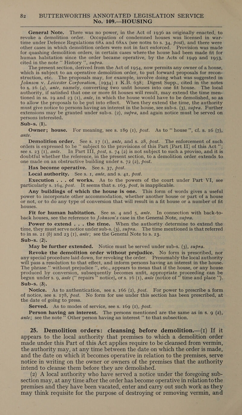 No. 109.—HOUSING General Note. There was no power, in the Act of 1936 as originally enacted, to revoke a demolition order. Occupation of condemned houses was licensed in war- time under Defence Regulations 68a and 684A (see notes to s. 34, post), and there were other cases in which demolition orders were not in fact enforced. Provision was made for quashing demolition orders, in certain cases where the house had been made fit for human habitation since the order became operative, by the Acts of 1949 and 1953, cited in the note “‘ History ’’, supra. The present section, derived from the Act of 1954, now permits any owner of a house, which is subject to an operative demolition order, to put forward proposals for recon- struction, etc. The proposals may, for example, involve doing what was suggested in Johnson v. Leicester Corporation, [1934] 1 K.B. 638; Digest Supp., cited in the notes to s. 16 (4), ante, namely, converting two unfit houses into one fit house. The local authority, if satisfied that one or more fit houses will result, may extend the time men- tioned in ss. 19 and 23 (1), ate, in which the house would have to be demolished, so as to allow the proposals to be put into effect. When they extend the time, the authority must give notice to persons having an interest in the house, see sub-s. (3), supra. Further extensions may be granted under sub-s. (2), supra, and again notice must be served on persons interested. Sub-s. (1). Owner; house. For meaning, see s. 189 (1), post. As to “‘ house’”’, cf. s. 16 (7), ante. Demolition order. Sees. 17 (1), ante, and s. 28, post. The enforcement of such orders is expressed to be “‘ subject to the provisions of this Part [Part II] of this Act ”’; see Ss. 23 (1), ante. In Part III, post, s. 74 (2) is not subject to such a proviso, and it is doubtful whether the reference, in the present section, to a demolition order extends to one made on an obstructive building under s. 72 (2), post. Has become operative. See s. 37, post. Local authority. Sees. 1, ante, ands. 41, post. Execution ... of works. As to the powers of the court under Part VI, see particularly s. 164, post. It seems that s. 163, post, is inapplicable. Any buildings of which the house is one. This form of words gives a useful power to incorporate other accommodation, whether another house or part of a house or not, or to do any type of conversion that will result in a fit house or a number of fit houses. Fit for human habitation. See ss. 4 and 5, ante. In connection with back-to- back houses, see the reference to Johnson's case in the General Note, supra. Power to extend ... the time. When the authority determine to extend the time, they must serve notice under sub-s. (3), supra. The time mentioned is that referred to in ss. 21 (b) and 23 (1), ante; see the General Note to s. 23. Sub-s. (2). May be further extended. Notice must be served under sub-s. (3), supra. Revoke the demolition order without prejudice. No form is prescribed, nor any special procedure laid down, for revoking the order. Presumably the local authority will pass a resolution to that effect, and inform persons having an interest in the house. The phrase “‘ without prejudice ’’, etc., appears to mean that if the house, or any house produced by conversion, subsequently becomes unfit, appropriate proceeding can be begun under s. 9, ante (‘‘ repairs ’’ notice), or s. 16 (1), ante (notice of “ time and place ’’). Sub-s. (3). Notice. As to authentication, see s. 166 (2), post. For power to prescribe a form of notice, see s. 178, post. No form for use under this section has been prescribed, at the date of going to press. Served. As to modes of service, see s. 169 (1), post. Person having an interest. The persons mentioned are the same as in Ss. 9 (2), ante; see the note ‘‘ Other person having an interest ’’ to that subsection. 25. Demolition orders: cleansing before demolition.—(z) If it appears to the local authority that premises to which a demolition order made under this Part of this Act applies require to be cleansed from vermin, the authority may, at any time between the date on which the order is made, and the date on which it becomes operative in relation to the premises, serve notice in writing on the owner or owners of the premises that the authority intend to cleanse them before they are demolished. (2) A local authority who have served a notice under the foregoing sub- section may, at any time after the order has become operative in relation to the premises and they have been vacated, enter and carry out such work as they may think requisite for the purpose of destroying or removing vermin, and