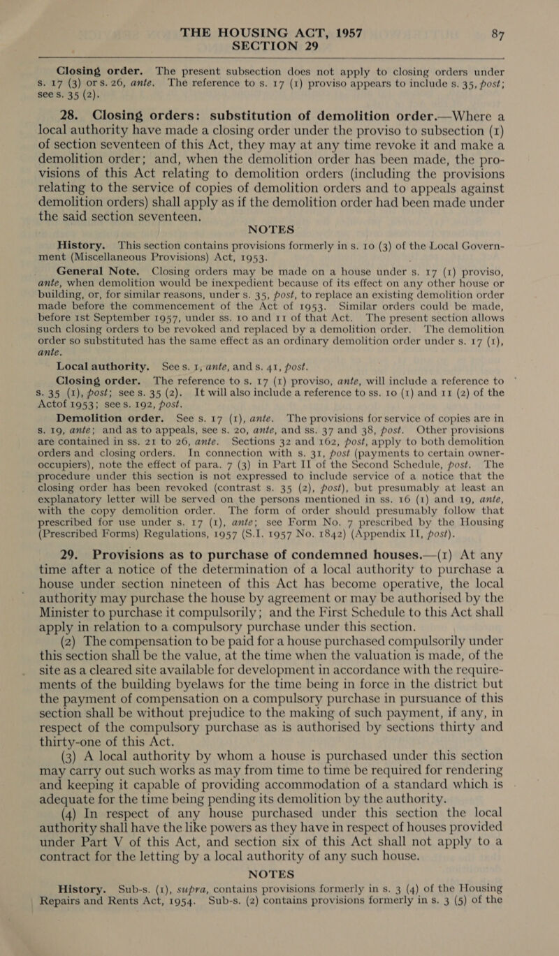 SECTION 29  Closing order. The present subsection does not apply to closing orders under S. 17 (3) ors. 26, ante. The reference to s. 17 (1) proviso appears to include s. 35, post; see S. 35 (2). 28. Closing orders: substitution of demolition order.—Where a local authority have made a closing order under the proviso to subsection (1) of section seventeen of this Act, they may at any time revoke it and make a demolition order; and, when the demolition order has been made, the pro- visions of this Act relating to demolition orders (including the provisions relating to the service of copies of demolition orders and to appeals against demolition orders) shall apply as if the demolition order had been made under the said section seventeen. NOTES History. This section contains provisions formerly in s. 10 (3) of the Local Govern- ment (Miscellaneous Provisions) Act, 1953. General Note, Closing orders may be made on a house under s. 17 (1) proviso, ante, when demolition would be inexpedient because of its effect on any other house or building, or, for similar reasons, under s. 35, post, to replace an existing demolition order made before the commencement of the Act of 1953. Similar orders could be made, before 1st September 1957, under ss. 10 and rir of that Act. The present section allows such closing orders to be revoked and replaced by a demolition order. The demolition order so substituted has the same effect as an ordinary demolition order under s. 17 (1), ante. Localauthority. Sees. 1, ante, ands. 41, post. Closing order. The reference to s. 17 (1) proviso, ante, will include a reference to S. 35 (1), Post; sees. 35 (2). It willalso include a reference to ss. ro (1) and rr (2) of the Actof 1953; sees. 192, post. Demolition order. Sees. 17 (1), ante. The provisions for service of copies are in S. 19, ante; and as to appeals, see s. 20, ante, and ss. 37 and 38, post. Other provisions are contained in ss. 21 to 26, ante. Sections 32 and 162, post, apply to both demolition orders and closing orders. In connection with s. 31, post (payments to certain owner- occupiers), note the effect of para. 7 (3) in Part II of the Second Schedule, post. The procedure under this section is not expressed to include service of a notice that the closing order has been revoked (contrast s. 35 (2), post), but presumably at least an explanatory letter will be served on the persons mentioned in ss. 16 (1) and 109, anie, with the copy demolition order. The form of order should presumably follow that prescribed for use under s. 17 (1), ante; see Form No. 7 prescribed by the Housing (Prescribed Forms) Regulations, 1957 (S.I. 1957 No. 1842) (Appendix II, post). 29. Provisions as to purchase of condemned houses.—(1) At any time after a notice of the determination of a local authority to purchase a house under section nineteen of this Act has become operative, the local authority may purchase the house by agreement or may be authorised by the Minister to purchase it compulsorily; and the First Schedule to this Act shall apply in relation to a compulsory purchase under this section. (2) The compensation to be paid for a house purchased compulsorily under this section shall be the value, at the time when the valuation is made, of the site as a cleared site available for development in accordance with the require- ments of the building byelaws for the time being in force in the district but the payment of compensation on a compulsory purchase in pursuance of this section shall be without prejudice to the making of such payment, if any, in respect of the compulsory purchase as is authorised by sections thirty and thirty-one of this Act. (3) A local authority by whom a house is purchased under this section may carry out such works as may from time to time be required for rendering and keeping it capable of providing accommodation of a standard which is adequate for the time being pending its demolition by the authority. (4) In respect of any house purchased under this section the local authority shall have the like powers as they have in respect of houses provided under Part V of this Act, and section six of this Act shall not apply to a contract for the letting by a local authority of any such house, NOTES History. Sub-s. (1), supra, contains provisions formerly in s. 3 (4) of the Housing Repairs and Rents Act, 1954. Sub-s. (2) contains provisions formerly in s. 3 (5) of the