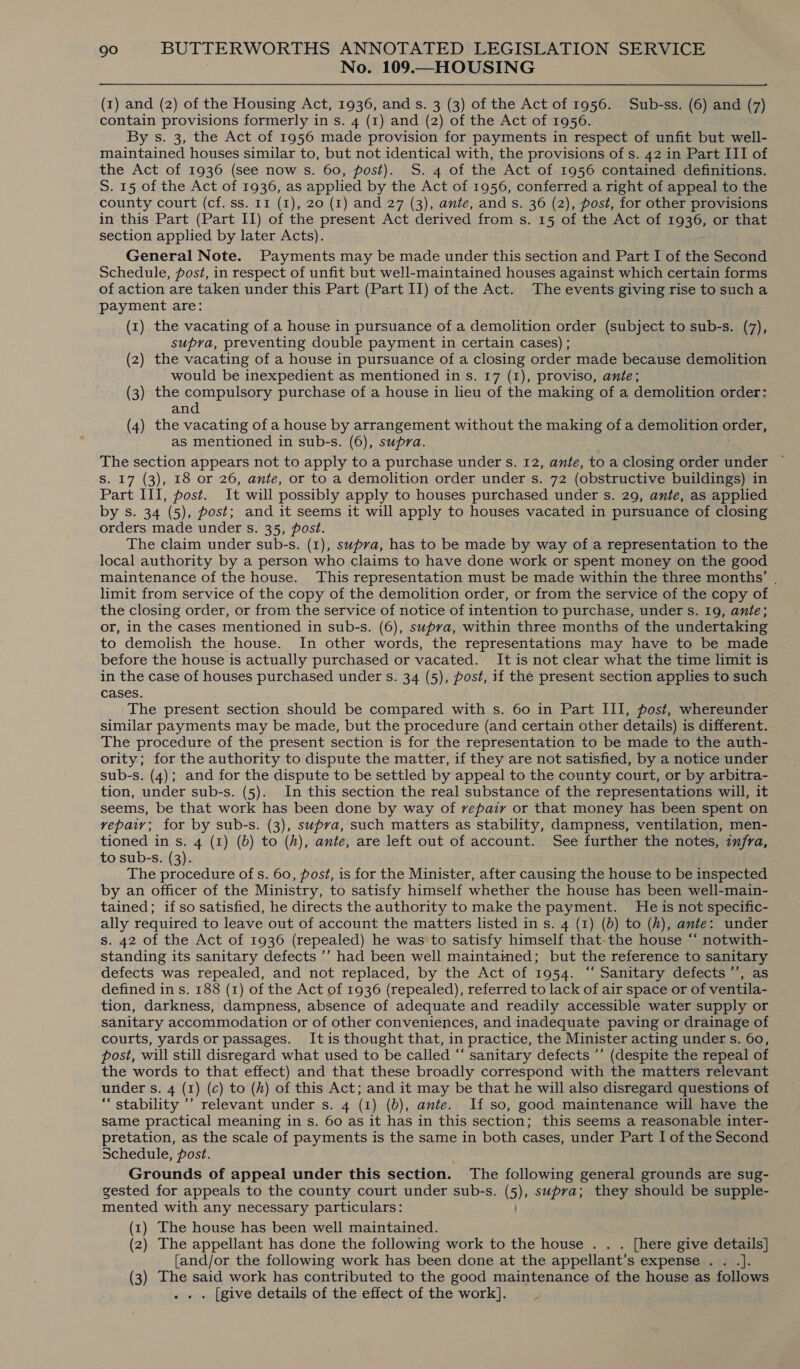 No. 109.—HOUSING (1) and (2) of the Housing Act, 1936, and s. 3 (3) of the Act of 1956. Sub-ss. (6) and (7) contain provisions formerly in s. 4 (1) and (2) of the Act of 1956. By s. 3, the Act of 1956 made provision for payments in respect of unfit but well- maintained houses similar to, but not identical with, the provisions of s. 42 in Part III of the Act of 1936 (see now s. 60, post). S. 4 of the Act of 1956 contained definitions. S. 15 of the Act of 1936, as applied by the Act of 1956, conferred a right of appeal to the county court (cf. ss. 11 (1), 20 (1) and 27 (3), ante, and s. 36 (2), post, for other provisions in this Part (Part II) of the present Act derived from s. 15 of the Act of 1936, or that » section applied by later Acts). General Note. Payments may be made under this section and Part I of the Second Schedule, post, in respect of unfit but well-maintained houses against which certain forms of action are taken under this Part (Part II) of the Act. The events giving rise to such a payment are: (1) the vacating of a house in pursuance of a demolition order (subject to sub-s. (7), supra, preventing double payment in certain cases) ; (2) the vacating of a house in pursuance of a closing order made because demolition would be inexpedient as mentioned in s. 17 (1), proviso, ante; (3) the compulsory purchase of a house in lieu of the making of a demolition order: and (4) the vacating of a house by arrangement without the making of a demolition order, as mentioned in sub-s. (6), supra. The section appears not to apply to a purchase under s. 12, ante, to a closing order under ~ S. 17 (3), 18 or 26, ante, or to a demolition order under s. 72 (obstructive buildings) in Part III, post. It will possibly apply to houses purchased under s. 29, ante, as applied by s. 34 (5), post; and it seems it will apply to houses vacated in pursuance of closing orders made under s. 35, post. The claim under sub-s. (1), supra, has to be made by way of a representation to the local authority by a person who claims to have done work or spent money on the good maintenance of the house. This representation must be made within the three months’ | limit from service of the copy of the demolition order, or from the service of the copy of the closing order, or from the service of notice of intention to purchase, under s. 19, ante; or, in the cases mentioned in sub-s. (6), supra, within three months of the undertaking to demolish the house. In other words, the representations may have to be made before the house is actually purchased or vacated. It is not clear what the time limit is in the case of houses purchased under s. 34 (5), post, if the present section applies to such cases. The present section should be compared with s. 60 in Part III, post, whereunder similar payments may be made, but the procedure (and certain other details) is different. The procedure of the present section is for the representation to be made to the auth- ority; for the authority to dispute the matter, if they are not satisfied, by a notice under sub-s. (4); and for the dispute to be settled by appeal to the county court, or by arbitra- tion, under sub-s. (5). In this section the real substance of the representations will, it seems, be that work has been done by way of repair or that money has been spent on vepaiy; for by sub-s. (3), supra, such matters as stability, dampness, ventilation, men- tioned in s. 4 (1) (0) to (A), ante, are left out of account. See further the notes, injra, to sub-s. (3). The procedure of s. 60, post, is for the Minister, after causing the house to be inspected by an officer of the Ministry, to satisfy himself whether the house has been well-main- tained; if so satisfied, he directs the authority to make the payment. He is not specific- ally required to leave out of account the matters listed in s. 4 (1) (6) to (h), ante: under s. 42 of the Act of 1936 (repealed) he was to satisfy himself that.the house “‘ notwith- standing its sanitary defects ’’ had been well maintained; but the reference to sanitary defects was repealed, and not replaced, by the Act of 1954. “‘ Sanitary defects ’’, as defined in s. 188 (1) of the Act of 1936 (repealed), referred to lack of air space or of ventila- tion, darkness, dampness, absence of adequate and readily accessible water supply or sanitary accommodation or of other conveniences, and inadequate paving or drainage of courts, yards or passages. It is thought that, in practice, the Minister acting under s. 60, post, will still disregard what used to be called “‘ sanitary defects ’’ (despite the repeal of the words to that effect) and that these broadly correspond with the matters relevant under s. 4 (1) (c) to (h) of this Act; and it may be that he will also disregard questions of “stability ’’ relevant under s. 4 (1) (b), ante. If so, good maintenance will have the same practical meaning in s. 60 as it has in this section; this seems a reasonable inter- pretation, as the scale of payments is the same in both cases, under Part I of the Second Schedule, post. Grounds of appeal under this section. The following general grounds are sug- gested for appeals to the county court under sub-s. (5), supra; they should be supple- mented with any necessary particulars: (1) The house has been well maintained. (2) The appellant has done the following work to the house . . . [here give details] {and/or the following work has been done at the appellant’s expense . . . (3) The said work has contributed to the good maintenance of the house as follows . [give details of the effect of the work]. _