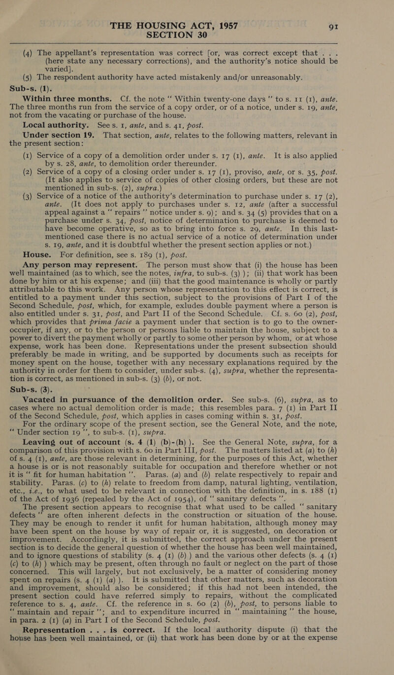 SECTION 30 (4) The appellant’s representation was correct [or, was correct except that... (here state any necessary corrections), and the authority’s notice should be varied]. (5) The respondent authority have acted mistakenly and/or unreasonably. Sub-s. (1). Within three months. Cf. the note ‘“‘ Within twenty-one days ’”’ tos. 11 (1), ante. The three months run from the service of a copy order, or of a notice, under s. 19, ante, not from the vacating or purchase of the house. Local authority. Sees. 1, ante, ands. 41, post. Under section 19. That section, ante, relates to the following matters, relevant in the present section: (1) Service of a copy of a demolition order under s. 17 (1), ante. It is also applied by s. 28, ante, to demolition order thereunder. (2) Service of a copy of a closing order under s. 17 (1), proviso, ante, or s. 35, post. (It also applies to service of copies of other closing orders, but these are not mentioned in sub-s. (2), supra.) (3) Service of a notice of the authority’s determination to purchase under s. 17 (2), ante. (It does not apply to purchases under s. 12, ante (after a successful appeal against a “‘ repairs ’’ notice under s. 9); ands. 34 (5) provides that ona purchase under s. 34, post, notice of determination to purchase is deemed to have become operative, so as to bring into force s. 29, ante. In this last- mentioned case there is no actual service of a notice of determination unde1 S. 19, ante, and it is doubtful whether the present section applies or not.) House. For definition, see s. 189 (1), post. Any person may represent. The person must show that (i) the house has been well maintained (as to which, see the notes, zufrva, to sub-s. (3) ); (ii) that work has been done by him or at his expense; and (iii) that the good maintenance is wholly or partly attributable to this work. Any person whose representation to this effect is correct, is entitled to a payment under this section, subject to the provisions of Part I of the Second Schedule, post, which, for example, exludes double payment where a person is also entitled under s. 31, post, and Part II of the Second Schedule. Cf. s. 60 (2), post, which provides that prima facie a payment under that section is to go to the owner- occupier, if any, or to the person or persons liable to maintain the house, subject to a power to divert the payment wholly or partly to some other person by whom, or at whose expense, work has been done. Representations under the present subsection should preferably be made in writing, and be supported by documents such as receipts for money spent on the house, together with any necessary explanations required by the authority in order for them to consider, under sub-s. (4), supra, whether the representa- tion is correct, as mentioned in sub-s. (3) (b), or not. Sub-s. (3). Vacated in pursuance of the demolition order. See sub-s. (6), supra, as to cases where no actual demolition order is made; this resembles para. 7 (1) in Part II of the Second Schedule, post, which applies in cases coming within s. 31, post. For the ordinary scope of the present section, see the General Note, and the note, “Under section 19 ’’, to sub-s. (1), supra. Leaving out of account (s. 4 (1) (b)-(h) ). See the General Note, supra, for a comparison of this provision with s. 60 in Part III, post. The matters listed at (a) to (h) of s. 4 (1), ante, are those relevant in determining, for the purposes of this Act, whether a house is or is not reasonably suitable for occupation and therefore whether or not it is “‘ fit for human habitation ’’. Paras. (a) and (b) relate respectively to repair and stability. Paras. (c) to (h) relate to freedom from damp, natural lighting, ventilation, etc., 1.e., to what used to be relevant in connection with the definition, in s. 188 (1) of the Act of 1936 (repealed by the Act of 1954), of “‘ sanitary defects ’’. The present section appears to recognise that what used to be called “ sanitary defects ’’’ are often inherent defects in the construction or situation of the house. They may be enough to render it unfit for human habitation, although money may have been spent on the house by way of repair or, it is suggested, on decoration or improvement. Accordingly, it is submitted, the correct approach under the present section is to decide the general question of whether the house has been well maintained, and to ignore questions of stability (s. 4 (1) (6) ) and the various other defects (s. 4 (1) (c) to (h) ) which may be present, often through no fault or neglect on the part of those concerned. This will largely, but not exclusively, be a matter of considering money spent on repairs (s. 4 (1) (a) ). It is submitted that other matters, such as decoration and improvement, should also be considered; if this had not been intended, the present section could have referred simply to repairs, without the complicated reference to s. 4, ante. Cf. the reference in s. 60 (2) (0), post, to persons liable to “maintain and repair’’; and to expenditure incurred in “ maintaining ’’ the house, in para. 2 (1) (a) in Part I of the Second Schedule, post. Representation . . . is correct. If the local authority dispute (i) that the