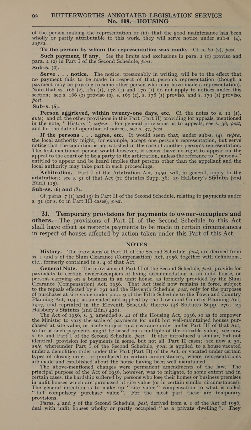 No. 109.—HOUSING of the person making the representation or (ili) that the good maintenance has been wholly or partly attributable to this work, they will serve notice under sub-s. (4), supra. To the person by whom the representation was made. Cf. s. 60 (2), post. Such payment, if any. See the limits and exclusions in para. 2 (1) proviso and para. 2 (2) in Part I of the Second Schedule, post. Sub-s. (4). Serve ... notice. The notice, presumably in writing, will be to the effect that no payment falls to be made in respect of that person’s representation (though a payment may be payable to some other person who may have made a representation). Note that ss. 166 (2), 169 (1), 178 (1) and 179 (1) do not apply to notices under this section; see s. 166 (2) proviso (a), s. 169 (2), s. 178 (I) proviso, and s. 179 (I) proviso, post. Sub-s. (5). Person aggrieved, within twenty-one days, etc. Cf. the notes to s. II (1), ante; and cf. the other provisions in this Part (Part II) providing for appeals, mentioned in the note, ‘‘ History’, supra. For general provisions as to appeals, see s. 38, post, and for the date of operation of notices, see s. 37, post. If the persons ... agree, etc. It would seem that, under sub-s. (4), supra, the local authority might, for example, accept one person’s representation, but serve notice that the condition is not satisfied in the case of another person’s representation. The first-mentioned person would however, it seems, have no right to appear on the appeal to the court or to be a party to the arbitration, unless the reference to “‘ persons ”’ entitled to appear and be heard implies that persons other than the appellant and the local authority may take part in such proceedings. Arbitration. Part I of the Arbitration Act, 1950, will, in general, apply to the arbitration; see s. 31 of that Act (71 Statutes Supp. 38; 29 Halsbury’s Statutes (znd Edn.) 115). Sub-ss. (6) and (7). Cf. paras. 7 (1) and (3) in Part II of the Second Schedule, relating to payments under S. 31 (or s. 61 in Part III cases), post. 31. Temporary provisions for payments to owner-occupiers and others.—The provisions of Part II of the Second Schedule to this Act shall have effect as respects payments to be made in certain circumstances in respect of houses affected by action taken under this Part of this Act. NOTES History. The provisions of Part II of the Second Schedule, post, are derived from ss. I and 2 of the Slum Clearance (Compensation) Act, 1956, together with definitions, etc., formerly contained in s. 4 of that Act. General Note. The provisions of Part II of the Second Schedule, post, provide for payments to certain owner-occupiers of living accommodation in an unfit house, or persons carrying on a business in an unfit house, as formerly provided by the Slum Clearance (Compensation) Act, 1956. That Act itself now remains in force, subject to the repeals effected by s. 191 and the Eleventh Schedule, post, only for the purposes of purchases at site value under para. 9 of the Fifth Schedule to the Town and Country Planning Act, 1944, as amended and applied by the Town and Country Planning Act, 1947, and reprinted in the Eleventh Schedule thereto (48 Statutes Supp. 276; 25 Halsbury’s Statutes (2nd Edn.) 420). The Act of 1956, s. 3, amended s. 42 of the Housing Act, 1936, so as to empower the Minister to vary the scale of payments for unfit but well-maintained houses pur- chased at site value, or made subject to a clearance order under Part III of that Act, so far as such payments might be based on a multiple of the rateable value; see now s. 60 and Part I of the Second Schedule, post. It also introduced a similar, but not identical, provision for payments in some, but not all, Part II cases; see now s. 30, ante, whereunder Part I of the Second Schedule, post, is applied to a house vacated under a demolition order under this Part (Part II) of the Act, or vacated under certain types of closing order, or purchased in certain circumstances, where representations are made and established about the house having been well maintained. The above-mentioned changes were permanent amendments of the law. The principal purpose of the Act of 1956, however, was to mitigate, to some extent and in certain cases, the hardship suffered by persons who lose their homes or business premises in unfit houses which are purchased at site value (or in certain similar circumstances). The general intention is to make up “site value’’ compensation to what is called “full compulsory purchase value’’. For the most part these are temporary provisions. Paras. 4 and 5 of the Second Schedule, post, derived from s. 1 of the Act of 1956, deal with unfit houses wholly or partly occupied “‘as a private dwelling’’. They
