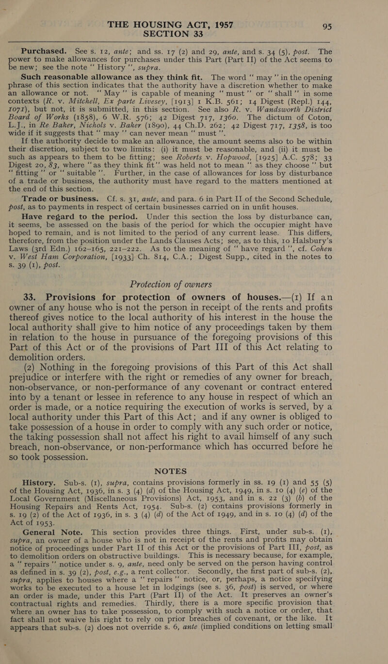 SECTION 33 Purchased. See s. 12, ante; and ss. 17 (2) and 29, ante, and s. 34 (5), post. The power to make allowances for purchases under this Part (Part II) of the Act seems to be new; see the note “‘ History ’’, supra. Such reasonable allowance as they think fit. The word ‘“‘ may ”’ in the opening phrase of this section indicates that the authority have a discretion whether to make an allowance or not. ‘“‘May”’ is capable of meaning ‘‘must’’ or “ shall’’ in some contexts (ft. v. Mitchell, Ex parte Livesey, [1913] I K.B. 561; 14 Digest (Repl.) 144, Io7r), but not, it is submitted, in this section. See also R. v. Wandsworth District Board of Works (1858),,6 W.R. 576; 42 Digest 717, 1360. The dictum of Coton, L.J., in Re Baker, Nichols v. Baker (1890), 44 Ch.D. 262; 42 Digest 717, 1358, is too wide if it suggests that ‘‘ may ’’ can never mean “‘ must ’’. If. the authority decide to make an allowance, the amount seems also to be within their discretion, subject to two limits: (i) it must be reasonable, and (ii) it must be such as appears to them to be fitting; see Roberts v. Hopwood, [1925] A.C. 578; 33 Digest 20, 83, where “‘as they think fit’’ was held not to mean “ as they choose ’’ but “ fitting’ or “‘ suitable’’. Further, in the case of allowances for loss by disturbance of a trade or business, the authority must have regard to the matters mentioned at the end of this section. Trade or business. Cf. s. 31, ante, and para. 6 in Part II of the Second Schedule, post, as to payments in respect of certain businesses carried on in unfit houses. Have regard to the period. Under this section the loss by disturbance can, it seems, be assessed on the basis of the period for which the occupier might have hoped to remain, and is not limited to the period of any current lease. This differs, therefore, from the position under the Lands Clauses Acts; see, as to this, 10 Halsbury’s Laws (3rd Edn.) 162-165, 221-222. As to the meaning of “ have regard ’’, cf. Cohen v. West Ham Corporation, [1933] Ch. 814, C.A.; Digest Supp., cited in the notes to S. 39 (1), post. . } Protection of owners 33. Provisions for protection of owners of houses.—(1) If an owner of any house who is not the person in receipt of the rents and profits thereof gives notice to the local authority of his interest in the house the local authority shall give to him notice of any proceedings taken by them in relation to the house in pursuance of the foregoing provisions of this Part of this Act or of the provisions of Part III of this Act relating to demolition orders. (2) Nothing in the foregoing provisions of this Part of this Act shall prejudice or interfere with the right or remedies of any owner for breach, non-observance, or non-performance of any covenant or contract entered into by a tenant or lessee in reference to any house in respect of which an order is made, or a notice requiring the execution of works is served, by a local authority under this Part of this Act; and if any owner is obliged to take possession of a house in order to comply with any such order or notice, the taking possession shall not affect his right to avail himself of any such breach, non-observance, or non-performance which has occurred before he so took possession. NOTES History. Sub-s. (1), supra, contains provisions formerly in ss. 19 (1) and 55 (5) of the Housing Act, 1936, in s. 3 (4) (d) of the Housing Act, 1949, in s. Io (4) (e) of the Local Government (Miscellaneous Provisions) Act, 1953, and in s. 22 (3) (b) of the Housing Repairs and Rents Act, 1954. Sub-s. (2) contains provisions formerly in s. 19 (2) of the Act of 1936, in s. 3 (4) (d) of the Act of 1949, and ins. Io (4) (d) of the Act of 1953. General Note. This section provides three things. First, under sub-s. (1), supra, an owner of a house who is not in receipt of the rents and profits may obtain notice of proceedings under Part II of this Act or the provisions of Part III, post, as to demolition orders on obstructive buildings. This is necessary because, for example, a ‘“‘ repairs ’’ notice under s. 9, ante, need only be served on the person having control as defined in s. 39 (2), post, e.g., a rent collector. Secondly, the first part of sub-s. (2), supra, applies to houses where a “‘repairs’’ notice, or, perhaps, a notice specifying works to be executed to a house let in lodgings (see s. 36, post) is served, or where an order is made, under this Part (Part II) of the Act. It preserves an owner’s contractual rights and remedies. Thirdly, there is a more specific provision that where an owner has to take possession, to comply with such a notice or order, that fact shall not waive his right to rely on prior breaches of covenant, or the like. It appears that sub-s. (2) does not override s. 6, ante (implied conditions on letting small.
