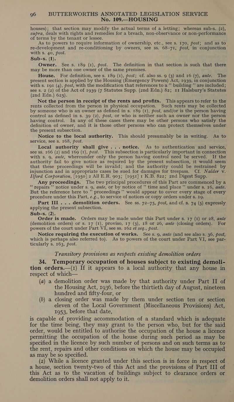No. 109.—HOUSING houses); that section may modify the actual terms of a letting; whereas sub-s. (2), supra, deals with rights and remedies for a breach, non-observance or non-performance of terms by the tenant or lessee. As to powers to require information of ownership, etc., see s. 170, post; and as to re-development and re-conditioning by owners, see ss. 68-71, post, in conjunction with s. 40, post. Sub-s. (1). Owner. See s. 189 (1), post. The definition in that section is such that there may be more than one owner of the same premises. House. For definition, see s. 189 (1), post; cf. also ss. 9 (3) and 16 (7), ante. The present section is applied by the Housing (Emergency Powers) Act, 1939, in conjunction with s. 191 (4), post, with the modification that references to a “ building ’’ are included; see S. 2 (2) of the Act of 1939 (7 Statutes Supp. (2nd Edn.) 82; 11 Halsbury’s Statutes (2nd Edn.) 625). Not the person in receipt of the rents and profits. This appears to refer to the rents collected from the person in physical occupation. Such rents may be collected by someone who is an owner as defined in s. 189 (1), post, and/or is the person having control as defined in s. 39 (2), fost, or who is neither such an owner nor the person having control. In any of these cases there may be other persons who satisfy the definition of owner, and it is those other persons who can protect themselves under the present subsection. Notice to the local authority. This should presumably be in writing. As to service, see s. 168, post. Local authority shall give ... notice. As to authentication and service, see SS. 166 (2) and 169 (1), post. This subsection is particularly important in connection with s. 9, ante, whereunder only the person having control need be served. If the authority fail to give notice as required by the present subsection, it would seem that these proceedings will be invalid; and the authority could be restrained by injunction and in appropriate cases be sued for damages for trespass. Cf. Nalder v.: Ilford Corporation, [1950] 2 All E.R. 903; [1951] 1 K.B. 822; 2nd Digest Supp... Any proceedings. The two principal procedures of this Part are commenced by a “repairs ’’ notice under s. 9, ante, or by notice of “ time and place ”’ under s. 16, ante. But the reference here to “ proceedings ’’ would appear to cover every stage of every procedure under this Part, ¢.g., to service of notices or copy orders under s. 19. Part III... demolition orders. See ss. 72-75, post, and cf. s. 74 (5) expressly applying the present subsection. Sub-s. (2). Order is made. Orders may be made under this Part under s. 17 (1) or 28, ante (demolition orders) or s. 17 (I), proviso, 17 (3), 18 or 26, ante (closing orders). For powers of the court under Part VI, see ss. 162 e¢ seq., post. Notice requiring the execution of works. Sees. 9, ante (and see also s. 36, post, which is perhaps also referred to). As to powers of the court under Part VI, see par- ticularly s. 163, post. Transitory provisions as respects existing demolition orders 34, Temporary occupation of houses subject to existing demoli- tion orders.—(1) If it appears to a local authority that any house in respect of which— (a) a demolition order was made by that authority under Part II of the Housing Act, 1936, before the thirtieth day of August, nineteen hundred and fifty-four, or (b) a closing order was made by them under section ten or section eleven of the Local Government (Miscellaneous Provisions) Act, 1953, before that date, is capable of providing accommodation of a standard which is adequate for the time being, they may grant to the person who, but for the said order, would be entitled to authorise the occupation of the house a licence permitting the occupation of the house during such period as may be specified in the licence by such number of persons and on such terms as to the rent, repairs and other conditions on which the house may be occupied as may be so specified. (2) While a licence granted under this section is in force in respect of a house, section twenty-two of this Act and the provisions of Part III of this Act as to the vacation of buildings subject to clearance orders or demolition orders shall not apply to it.