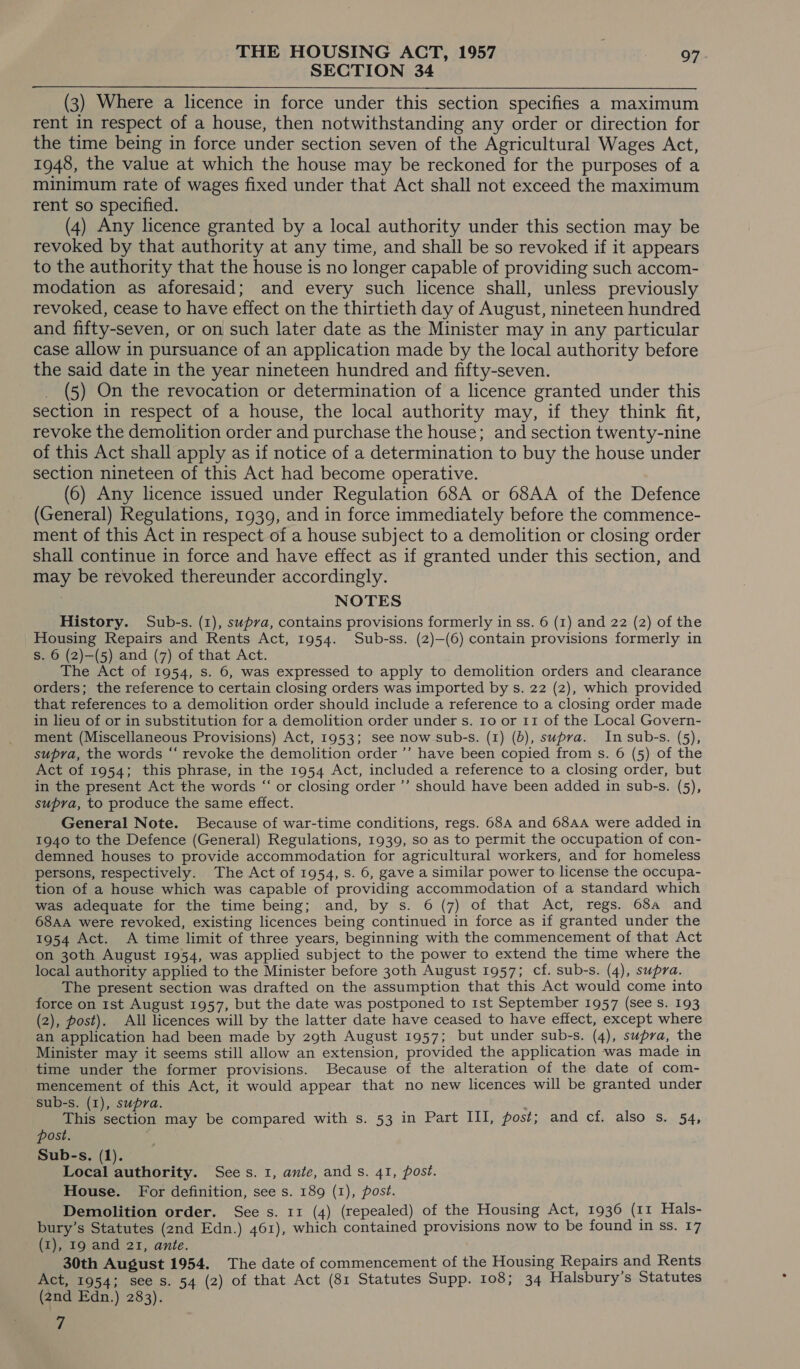 SECTION 34 (3) Where a licence in force under this section specifies a maximum rent in respect of a house, then notwithstanding any order or direction for the time being in force under section seven of the Agricultural Wages Act, 1948, the value at which the house may be reckoned for the purposes of a minimum rate of wages fixed under that Act shall not exceed the maximum rent so specified. (4) Any licence granted by a local authority under this section may be revoked by that authority at any time, and shall be so revoked if it appears to the authority that the house is no longer capable of providing such accom- modation as aforesaid; and every such licence shall, unless previously revoked, cease to have effect on the thirtieth day of August, nineteen hundred and fifty-seven, or on such later date as the Minister may in any particular case allow in pursuance of an application made by the local authority before the said date in the year nineteen hundred and fifty-seven. (5) On the revocation or determination of a licence granted under this section in respect of a house, the local authority may, if they think fit, revoke the demolition order and purchase the house; and section twenty-nine of this Act shall apply as if notice of a determination to buy the house under section nineteen of this Act had become operative. (6) Any licence issued under Regulation 68A or 68AA of the Defence (General) Regulations, 1939, and in force immediately before the commence- ment of this Act in respect of a house subject to a demolition or closing order shall continue in force and have effect as if granted under this section, and may be revoked thereunder accordingly. NOTES History. Sub-s. (1), supra, contains provisions formerly in ss. 6 (1) and 22 (2) of the Housing Repairs and Rents Act, 1954. Sub-ss. (2)—(6) contain provisions formerly in s. 6 (2)—(5) and (7) of that Act. The Act of 1954, s. 6, was expressed to apply to demolition orders and clearance orders; the reference to certain closing orders was imported by s. 22 (2), which provided that references to a demolition order should include a reference to a closing order made in lieu of or in substitution for a demolition order under s. Io or 11 of the Local Govern- ment (Miscellaneous Provisions) Act, 1953; see now sub-s. (1) (b), supra. In sub-s. (5), supra, the words “‘ revoke the demolition order ’’ have been copied from s. 6 (5) of the Act of 1954; this phrase, in the 1954 Act, included a reference to a closing order, but in the present Act the words “ or closing order ’’ should have been added in sub-s. (5), supra, to produce the same effect. General Note. Because of war-time conditions, regs. 68A and 68AA were added in 1940 to the Defence (General) Regulations, 1939, so as to permit the occupation of con- demned houses to provide accommodation for agricultural workers, and for homeless persons, respectively. The Act of 1954, s. 6, gave a similar power to license the occupa- tion of a house which was capable of providing accommodation of a standard which was adequate for the time being; and, by s. 6 (7) of that Act, regs. 68a and 68AA were revoked, existing licences being continued in force as if granted under the 1954 Act. A time limit of three years, beginning with the commencement of that Act on 30th August 1954, was applied subject to the power to extend the time where the local authority applied to the Minister before 30th August 1957; cf. sub-s. (4), supra. The present section was drafted on the assumption that this Act would come into force on 1st August 1957, but the date was postponed to 1st September 1957 (see Ss. 193 (2), post). All licences will by the latter date have ceased to have effect, except where an application had been made by 29th August 1957; but under sub-s. (4), supra, the Minister may it seems still allow an extension, provided the application was made in time under the former provisions. Because of the alteration of the date of com- mencement of this Act, it would appear that no new licences will be granted under sub-s. (1), supra. This section may be compared with s. 53 in Part III, post; and cf. also s. 54, post. Sub-s. (1). Local authority. Sees. 1, ante, ands. 41, post. House. For definition, see s. 189 (1), post. Demolition order. See s. 11 (4) (repealed) of the Housing Act, 1936 (11 Hals- bury’s Statutes (2nd Edn.) 461), which contained provisions now to be found in ss. 17 (1), 19 and 21, ante. 30th August 1954. The date of commencement of the Housing Repairs and Rents Act, 1954; see s. 54 (2) of that Act (81 Statutes Supp. 108; 34 Halsbury’s Statutes (2nd Edn.) 283). 7
