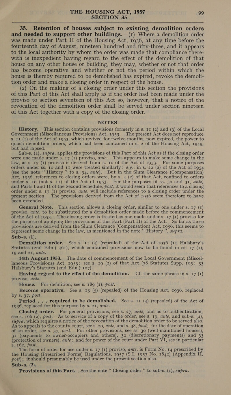 SECTION 35  35. Retention of houses subject to existing demolition orders and needed to support other buildings.—(1) Where a demolition order was made under Part II of the Housing Act, 1936, at any time before the fourteenth day of August, nineteen hundred and fifty-three, and it appears to the local authority by whom the order was made that compliance there- with is inexpedient having regard to the effect of the demolition of that house on any other house or building, they may, whether or not that order has become operative and whether or not the period within which the house is thereby required to be demolished has expired, revoke the demoli- tion order and make a closing order in respect of the house. (2) On the making of a closing order under this section the provisions of this Part of this Act shall apply as if the order had been made under the proviso to section seventeen of this Act so, however, that a notice of the revocation of the demolition order shall be served under section nineteen of this Act together with a copy of the closing order. NOTES History. ‘This section contains provisions formerly in s. 11 (2) and (3) of the Local Government (Miscellaneous Provisions) Act, 1953. The present Act does not reproduce S. 11 (1) of the Act of 1953, which revived for twelve months, now expired, the power to quash demolition orders, which had been contained in s. 2 of the Housing Act, 1949, but had lapsed. Sub-s. (2), supra, applies the provisions of this Part of this Act as if the closing order were one made under s. 17 (1) proviso, ante. This appears to make some change in the law, as s. 17 (1) proviso is derived from s. Io of the Act of 1953. For some purposes orders under ss. 10 and 11 were treated similarly: e.g., in s. 22 (2) of the Act of 1954 (see the note ‘‘ History ’”’ to s. 34, ante). But in the Slum Clearance (Compensation) Act, 1956, references to closing orders were, by s. 4 (2) of that Act, confined to orders under s. ro (not s. 11) of the Act of 1953. For the purposes of ss. 30 and 31, ante, and Parts I and II of the Second Schedule, fost, it would seem that references to a closing order under s. 17 (1) proviso, ante, will include references to a closing order under the present section. The provisions derived from the Act of 1956 seem therefore to have been extended. General Note. This section allows a closing order, similar to one under s. 17 (1) proviso, ante, to be substituted for a demolition order made before the commencement of the Act of 1953. The closing order is treated as one made under s. 17 (1) proviso for the purpose of applying the provisions of this Part (Part II) of the Act. So far as those provisions are derived from the Slum Clearance (Compensation) Act, 1956, this seems to represent some change in the law, as mentioned in the note “ History ”’, supra. Sub-s. (1). Demolition order. See s. 11 (4) (repealed) of the Act of 1936 (11 Halsbury’s Statutes (2nd Edn.) 461), which contained provisions now to be found in ss. 17 (1), 19 and 21, ante. 14th August 1953. The date of commencement of the Local Government (Miscel- laneous Provisions) Act, 1953; see s. 19 (2) of that Act (78 Statutes Supp. 105; 33 Halsbury’s Statutes (2nd Edn.) 107). Having regard to the effect of the demolition. Cf. the same phrase in s. 17 (1) proviso, ante. House. For definition, see s. 189 (1), post. Become operative. See s. 15 (5) (repealed) of the Housing Act, 1936, replaced by s. 37, post. Period . . . required to be demolished. Sees. 11 (4) (repealed) of the Act of 1936, replaced for this purpose by s. 21, ante. Closing order. For general provisions, see s. 27, ante, and as to authentication, see s. 166 (2), post. As to service of a copy of the order, see s. 19, ante, and sub-s. (2), supra, which requires a notice of the revocation of the demolition order to be served also. As to appeals to the county court, see s. 20, ante, and s. 38, post; for the date of operation of an order, see s. 37, post. For other provisions, see ss. 30 (well-maintained houses), 31 (payments to owner-occupiers and others), 32 (discretionary payments) and 33 (protection of owners), ante; and for power of the court under Part VI, see in particular S. 162, post. The form of order for use under s. 17 (1) proviso, ante, is Form No. 14 prescribed by the Housing (Prescribed Forms) Regulations, 1957 (S.I. 1957 No. 1842) (Appendix IT, post); it should presumably be used under the present section also. Sub-s. (2). Provisions of this Part. See the note “‘ Closing order ’’ to sub-s. (1), supra.