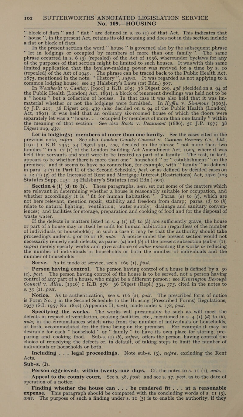 No. 109.—HOUSING “block of flats ’’ and “ flat’’ are defined in s. 29 (1) of that Act. This indicates that “house ’’, in the present Act, retains its old meaning and does not in this section include a flat or block of flats. ’ In the present section the word “ house ”’ is governed also by the subsequent phrase “let in lodgings or occupied by members of more than one family’’. The same phrase occurred in s. 6 (3) (repealed) of the Act of 1936, whereunder byelaws for any of the purposes of that section might be limited to such houses. It was with this same limited application that the byelaw-making power was revived for a time by s. Io (repealed) of the Act of 1949. The phrase can be traced back to the Public Health Act, ' 1875, mentioned in the note, ‘‘ History ’’, supra. It was regarded as not applying toa common lodging house; see 23 Halsbury’s Laws (1st Edn.) 507. In Weatheritt v. Cantlay, [1901] 2 K.B. 285; 38 Digest 209, 438 (decidedon s. 94 of the Public Health (London) Act, 1891), a block of tenement dwellings was held not to be a “‘house’”’ but a collection of houses. In that case it was also held that it was im- material whether or not the lodgings were furnished. In Kyffin v. Simmons (1903), 67 J.P. 227; 38 Digest 209, 439 (also decided on s. 94 of the Public Health (London) Act, 1891), it was held that an ordinary six-roomed house of which the floors were separately let was a ‘“‘ house. . . occupied by members of more than one family ”’ within the meaning of that section. See also Roots v. Beaumont (1886), 51 J.P. 197; 38 Digest 209, 437. Let in lodgings; members of more than one family. See the cases cited in the previous note, supra. See also London County Council v. Cannon Brewery Co., Lid., [1911] 1 K.B. 235; 34 Digest 591, rog, decided on the phrase “‘ not more than two families ’’ in s. 12 (1) of the London Building Act Amendment Act, 1905, where it was held that servants and staff were to be treated as part of a family. The test, in fact, appears to be whether there is more than one “ household ”’ or “‘ establishment ”’ on the premises; and it seems to have no connection, for example, with “ family ’’ as defined in para. 4 (7) in Part II of the Second Schedule, post, or as defined by decided cases on S. I2 (1) (g) of the Increase of Rent and Mortgage Interest (Restrictions) Act, 1920 (103 Statutes Supp. 145; 13 Halsbury’s Statutes (2nd Edn.) 999). Section 4 (1) (d) to (h). These paragraphs, ante, set out some of the matters which are relevant in determining whether a house is reasonably suitable for occupation, and whether accordingly it is “‘ fit for human habitation’’. Paras. (a) to (c), which are not here relevant, mention repair, stability and freedom from damp; paras. (d) to (h) relate to natural lighting; ventilation; water supply; drainage and sanitary conven- iences; and facilities for storage, preparation and cooking of food and for the disposal of waste water. If the defects in matters listed in s. 4 (1) (d) to (h) are sufficiently grave, the house or part of a house may in itself be unfit for human habitation (regardless of the number of individuals or households); in such a case it may be that the authority should take proceedings under s. 9 or 16 or 18, ante. A notice under the present section would not necessarily remedy such defects, as paras. (a) and (b) of the present subsection (sub-s. (1), supra) merely specify works and give a choice of either executing the works or reducing the number of individuals or households or both the number of individuals and the number of households. Serve. As to mode of service, see s. 169 (1), post. Person having control. The person having control of a house is defined by s. 39 (2), post. The person having control of the house is to be served, not a person having control of any part of a house, who might be a different person; see Kensington Borough Council v. Allen, [1926] 1 K.B. 576; 36 Digest (Repl.) 334, 773, cited in the notes to S. 39 (2), post. Notice. As to authentication, see s. 166 (2), post. The prescribed form of notice is Form No. 3 in the Second Schedule to the Housing (Prescribed Forms) Regulations, 1957 (S.1. 1957 No. 1842) (Appendix II, post), made under s. 178, post. Specifying the works. The works will presumably be such as will meet the defects in respect of'ventilation, cooking facilities, etc., mentioned in s. 4 (1) (d) to (hf), ante, in the circumstances which arise from the number of individuals or households, or both, accommodated for the time being on the premises. For example it may be desirable for each ‘‘ household ’”’ or “‘ family ’’ to have its own place for storing, pre- paring and cooking food. Sub-s. (1) (b), supra, offers the person having control the choice of remedying the defects or, in default, of taking steps to limit the number of individuals or households or both. Including .. . legal proceedings. Note sub-s. (3), supra, excluding the Rent Acts. Sub-s. (2). - Person aggrieved; within twenty-one days. Cf. the notes tos. 11 (1), ante. Appeal to the county court. Sees. 38, post; and see s. 37, post, as to the date of operation of a notice. Finding whether the house can... be rendered fit... at a reasonable expense. This paragraph should be compared with the concluding words of s. 11 (3), ante. The purpose of such a finding under s. 11 (3) is to enable the authority, if they