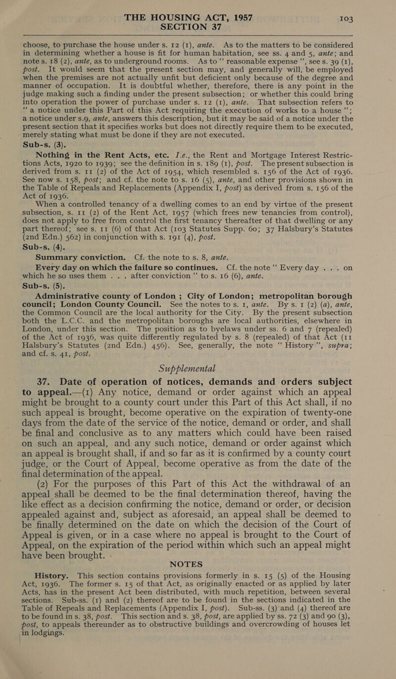SECTION 37 choose, to purchase the house under s. 12 (1), ante. As to the matters to be considered in determining whether a house is fit for human habitation, see ss. 4 and 5, ante; and note s. 18 (2), ante, as to underground rooms. As to “‘ reasonable expense ”’, see s. 39 (1), post. It would seem that the present section may, and generally will, be employed when the premises are not actually unfit but deficient only because of the degree and manner of occupation. It is doubtful whether, therefore, there is any point in the judge making such a finding under the present subsection; or whether this could bring into operation the power of purchase under s. 12 (1), ante. That subsection refers to “a notice under this Part of this Act requiring the execution of works to a house ’’; a notice under s.9, ante, answers this description, but it may be said of a notice under the present section that it specifies works but does not directly require them to be executed, merely stating what must be done if they are not executed. Sub-s. (3). Nothing in the Rent Acts, etc. I.e., the Rent and Mortgage Interest Restric- tions Acts, 1920 to 1939; see the definition in s. 189 (1), post. The present subsection is derived from s. 11 (2) of the Act of 1954, which resembled s. 156 of the Act of 1936. See now s. 158, post; and cf. the note to s. 16 (5), ante, and other provisions shown in the Table of Repeals and Replacements (Appendix I, post) as derived from s. 156 of the Act of 19306. When a controlled tenancy of a dwelling comes to an end by virtue of the present subsection, s. 11 (2) of the Rent Act, 1957 (which frees new tenancies from control), does not apply to free from control the first tenancy thereafter of that dwelling or any part thereof; sees. 11 (6) of that Act (103 Statutes Supp. 60; 37 Halsbury’s Statutes (2nd Edn.) 562) in conjunction with s. 191 (4), post. Sub-s. (4). Summary conviction. Cf: the note tos. 8, ante. Every day on which the failure so continues. Cf. the note “‘ Every day ... on which he so uses them . . . after conviction ’’ to s. 16 (6), ante. Sub-s. (5). Administrative county of London ; City of London; metropolitan borough council; London County Council. See the notes tos. 1, ante. Bys. 1 (2) (a), ante, the Common Council are the local authority for the City. By the present subsection both the L.C.C. and the metropolitan boroughs are local authorities, elsewhere in London, under this section. The position as to byelaws under ss. 6 and 7 (repealed) of the Act of 1936, was quite differently regulated by s. 8 (repealed) of that Act (11 Halsbury’s Statutes (2nd Edn.) 456). See, generally, the note ‘“ History’, supra; and cf. s. 41, post. Supplemental 37. Date of operation of notices, demands and orders subject to appeal.—(1) Any notice, demand or order against which an appeal might be brought to a county court under this Part of this Act shall, if no such appeal is brought, become operative on the expiration of twenty-one days from the date of the service of the notice, demand or order, and shall be final and conclusive as to any matters which could have been raised on such an appeal, and any such notice, demand or order against which an appeal is brought shall, if and so far as it is confirmed by a county court judge, or the Court of Appeal, become operative as from the date of the final determination of the appeal. (2) For the purposes of this Part of this Act the withdrawal of an appeal shall be deemed to be the final determination thereof, having the like effect as a decision confirming the notice, demand or order, or decision appealed against and, subject as aforesaid, an appeal shall be deemed to be finally determined on the date on which the decision of the Court of Appeal is given, or in a case where no appeal is brought to the Court of Appeal, on the expiration of the period within which such an appeal might have been brought. - NOTES History. This section contains provisions formerly in s. 15 (5) of the Housing Act, 1936. The former s. 15 of that Act, as originally enacted or as applied by later Acts, has in the present Act been distributed, with much repetition, between several sections. Sub-ss. (1) and (2) thereof are to be found in the sections indicated in the Table of Repeals and Replacements (Appendix I, post). Sub-ss. (3) and (4) thereof are to be found in s. 38, post. This section and s. 38, post, are applied by ss. 72 (3) and 90 (3), post, to appeals thereunder as to obstructive buildings and overcrowding of houses let in lodgings.