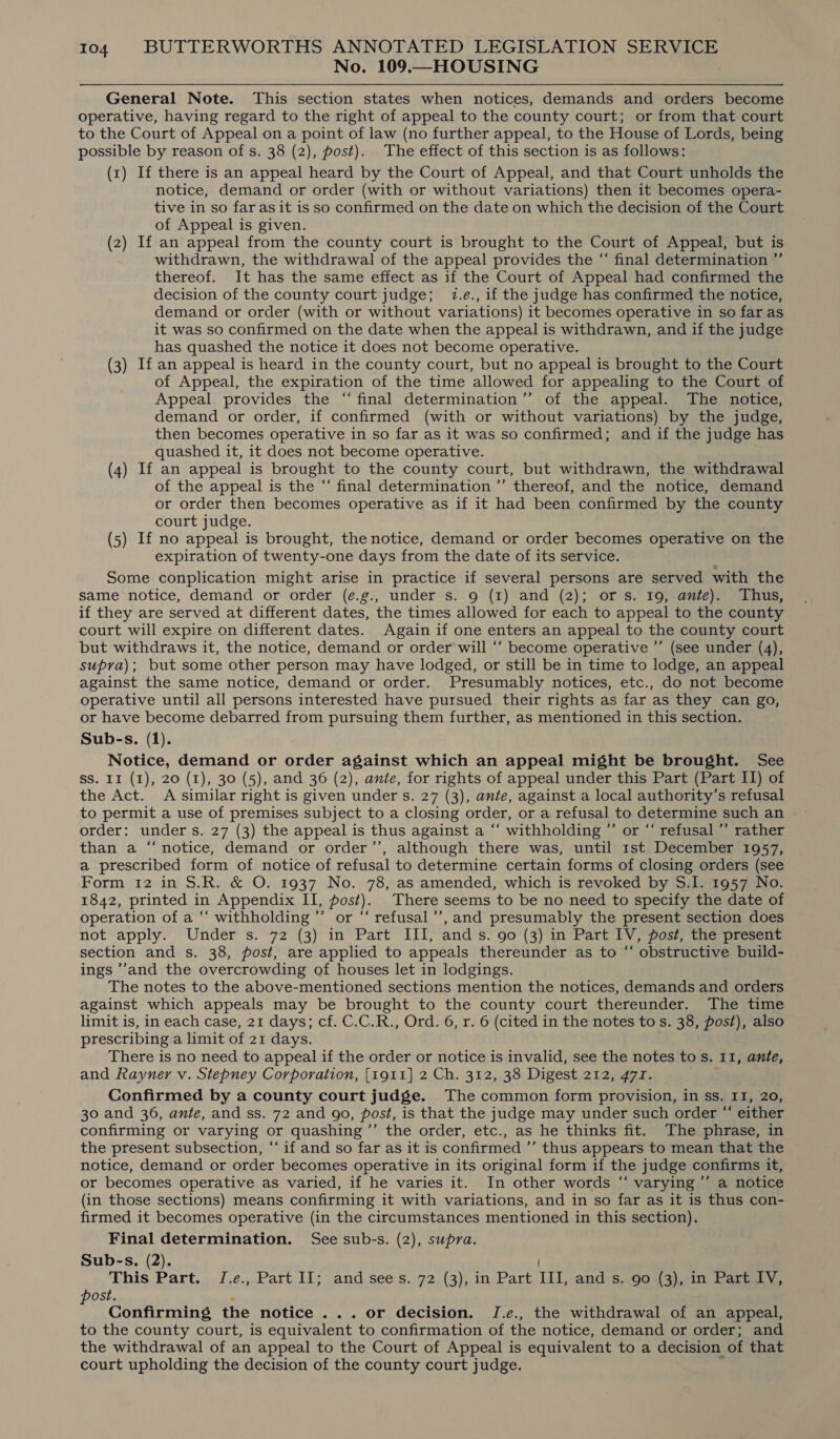No. 109.—HOUSING General Note. This section states when notices, demands and orders become operative, having regard to the right of appeal to the county court; or from that: court to the Court of Appeal on a point of law (no further appeal, to the House of Lords, being possible by reason of s. 38 (2), post). The effect of this section is as follows: (1) If there is an appeal heard by the Court of Appeal, and that Court unholds the notice, demand or order (with or without variations) then it becomes opera- tive in so far as it is so confirmed on the date on which the decision of the Court of Appeal is given. (2) If an appeal from the county court is brought to the Court of Appeal, but is withdrawn, the withdrawal of the appeal provides the “ final determination ”’ thereof. It has the same effect as if the Court of Appeal had confirmed the decision of the county court judge; 7.e., if the judge has confirmed the notice, demand or order (with or without variations) it becomes operative in so far as it was so confirmed on the date when the appeal is withdrawn, and if the judge has quashed the notice it does not become operative. (3) If an appeal is heard in the county court, but no appeal is brought to the Court of Appeal, the expiration of the time allowed for appealing to the Court of Appeal provides the “final determination’’ of the appeal. The notice, demand or order, if confirmed (with or without variations) by the judge, then becomes operative in so far as it was so confirmed; and if the judge has quashed it, it does not become operative. (4) If an appeal is brought to the county court, but withdrawn, the withdrawal of the appeal is the “‘ final determination ’”’ thereof, and the notice, demand or order then becomes operative as if it had been confirmed by the county court judge. (5) If no appeal is brought, the notice, demand or order becomes operative on the expiration of twenty-one days from the date of its service. Some conplication might arise in practice if several persons are served with the same notice, demand or order (e.g., under s. 9 (1) and (2); ors. 19, ante). Thus, if they are served at different dates, the times allowed for each to appeal to the county court will expire on different dates. Again if one enters an appeal to the county court but withdraws it, the notice, demand or order will ‘“‘ become operative ”’ (see under (4), supra); but some other person may have lodged, or still be in time to lodge, an appeal against the same notice, demand or order. Presumably notices, etc., do not become operative until all persons interested have pursued their rights as far as they can go, or have become debarred from pursuing them further, as mentioned in this section. Sub-s. (1). Notice, demand or order against which an appeal might be brought. See SS. II (1), 20 (1), 30 (5), and 36 (2), ante, for rights of appeal under this Part (Part II) of the Act. A similar right is given under s. 27 (3), ante, against a local authority’s refusal to permit a use of premises subject to a closing order, or a refusal to determine such an order: under s. 27 (3) the appeal is thus against a “‘ withholding ”’ or “ refusal ’’ rather than a “‘ notice, demand or order’’, although there was, until 1st December 1957, a prescribed form of notice of refusal to determine certain forms of closing orders (see Form 12 in S.R. &amp; O. 1937 No. 78, as amended, which is revoked by S.I. 1957 No. 1842, printed in Appendix II, post). There seems to be no need to specify the date of operation of a “‘ withholding ’’ or “‘ refusal’’, and presumably the present section does not apply. Under s. 72 (3) in Part III, ands. 90 (3) in Part IV, post, the present section and s. 38, post, are applied to appeals thereunder as to “‘ obstructive build- ings ’’and the overcrowding of houses let in lodgings. The notes to the above-mentioned sections mention the notices, demands and orders against which appeals may be brought to the county court thereunder. The time limit is, in each case, 21 days; cf. C.C.R., Ord. 6, r. 6 (cited in the notes to s. 38, post), also prescribing a limit of 21 days. There is no need to appeal if the order or notice is invalid, see the notes to s. 11, ante, and Rayner v. Stepney Corporation, [1911] 2 Ch. 312, 38 Digest 212, 471. Confirmed by a county court judge. The common form provision, in ss. II, 20, 30 and 36, ante, and ss. 72 and 90, post, is that the judge may under such order “ either confirming or varying or quashing ”’ the order, etc., as he thinks fit. The phrase, in the present subsection, “‘ if and so far as it is confirmed ”’ thus appears to mean that the notice, demand or order becomes operative in its original form if the judge confirms it, or becomes operative as varied, if he varies it. In other words “ varying ’”’ a notice (in those sections) means confirming it with variations, and in so far as it is thus con- firmed it becomes operative (in the circumstances mentioned in this section). Final determination. See sub-s. (2), supra. Sub-s. (2). This Part... I.e.,.Part I1; and sees. 72, (3), in Part. Il], and sc603) 91m Parcs ve post. . Confirming the notice ... or decision. J.e., the withdrawal of an appeal, to the county court, is equivalent to confirmation of the notice, demand or order; and the withdrawal of an appeal to the Court of Appeal is equivalent to a decision of that court upholding the decision of the county court judge.