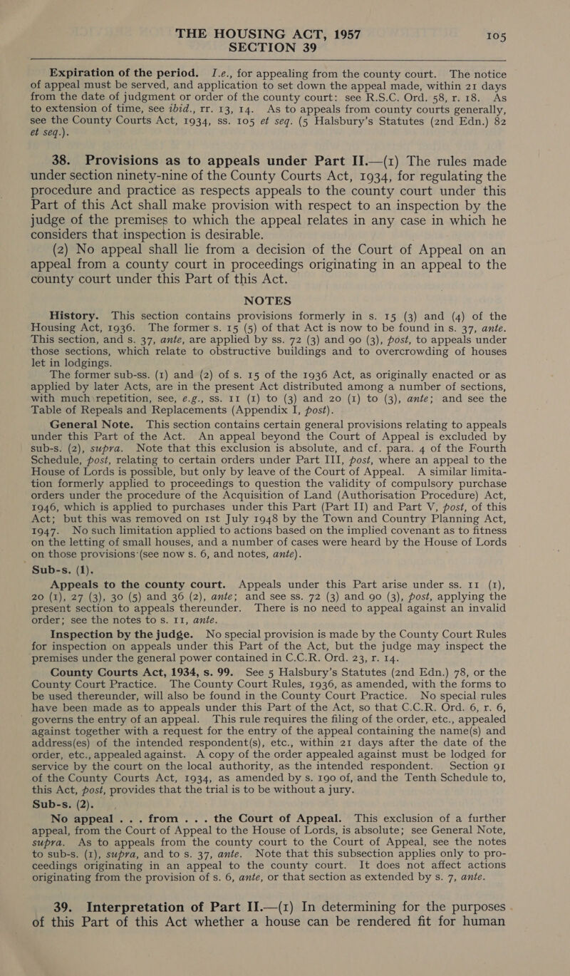 SECTION 39  Expiration of the period. J.e., for appealing from the county court. The notice of appeal must be served, and application to set down the appeal made, within 21 days from the date of judgment or order of the county court: see R.S.C. Ord. 58, r. 18. As to extension of time, see zbid., rr. 13, 14. As to appeals from county courts generally, see an County Courts Act, 1934, ss. 105 et seq. (5 Halsbury’s Statutes (2nd Edn.) 82 et seq.). 38. Provisions as to appeals under Part II.—(1) The rules made under section ninety-nine of the County Courts Act, 1934, for regulating the procedure and practice as respects appeals to the county court under this Part of this Act shall make provision with respect to an inspection by the judge of the premises to which the appeal relates in any case in which he considers that inspection is desirable. (2) No appeal shall lie from a decision of the Court of Appeal on an appeal from a county court in proceedings originating in an appeal to the county court under this Part of this Act. NOTES History. This section contains provisions formerly in s. 15 (3) and (4) of the Housing Act, 1936. The former s. 15 (5) of that Act is now to be found in s. 37, ante. This section, and s. 37, ante, are applied by ss. 72 (3) and 90 (3), post, to appeals under those sections, which relate to obstructive buildings and to overcrowding of houses let in lodgings. The former sub-ss. (1) and (2) of s. 15 of the 1936 Act, as originally enacted or as applied by later Acts, are in the present Act distributed among a number of sections, with muchirepetition, see, é.g., ss. II (1) to (3) and 20 (1) to (3), ante; and see the Table of Repeals and Replacements (Appendix I, post). General Note. This section contains certain general provisions relating to appeals under this Part of the Act. An appeal beyond the Court of Appeal is excluded by sub-s. (2), supra. Note that this exclusion is absolute, and cf. para. 4 of the Fourth Schedule, post, relating to certain orders under Part III, post, where an appeal to the House of Lords is possible, but only by leave of the Court of Appeal. A similar limita- tion formerly applied to proceedings to question the validity of compulsory purchase orders under the procedure of the Acquisition of Land (Authorisation Procedure) Act, 1946, which is applied to purchases under this Part (Part II) and Part V, post, of this Act; but this was removed on ist July 1948 by the Town and Country Planning Act, 1947. Nosuch limitation applied to actions based on the implied covenant as to fitness on the letting of small houses, and a number of cases were heard by the House of Lords on those provisions (see now s. 6, and notes, ante). Sub-s. (1). Appeals to the county court. Appeals under this Part arise under ss. 11 (1), 20 (1), 27 (3), 30 (5) and 36 (2), ante; and see ss. 72 (3) and go (3), post, applying the present section to appeals thereunder. There is no need to appeal against an invalid order; see the notes to s. II, ante. Inspection by the judge. No special provision is made by the County Court Rules for inspection on appeals under this Part of the Act, but the judge may inspect the ‘premises under the general power contained in C.C.R. Ord. 23, r. 14. County Courts Act, 1934, s.99. See 5 Halsbury’s Statutes (2nd Edn.) 78, or the County Court Practice. The County Court Rules, 1936, as amended, with the forms to be used thereunder, will also be found in the County Court Practice. No special rules have been made as to appeals under this Part of the Act, so that C.C.R. Ord. 6, r. 6, governs the entry of an appeal. This rule requires the filing of the order, etc., appealed against together with a request for the entry of the appeal containing the name(s) and address(es) of the intended respondent(s), etc., within 21 days after the date of the order, etc., appealedagainst. A copy of the order appealed against must be lodged for service by the court on the local authority, as the intended respondent. Section 91 of the County Courts Act, 1934, as amended by s. 190 of, and the Tenth Schedule to, this Act, post, provides that the trial is to be without a jury. Sub-s. (2). No appeal... from... the Court of Appeal. This exclusion of a further appeal, from the Court of Appeal to the House of Lords, is absolute; see General Note, supra. As to appeals from the county court to the Court of Appeal, see the notes to sub-s. (1), supva, and to s. 37, ante. Note that this subsection applies only to pro- ceedings originating in an appeal to the county court. It does not affect actions originating from the provision of s. 6, ante, or that section as extended by s. 7, ante. 39. Interpretation of Part II.—(z) In determining for the purposes of this Part of this Act whether a house can be rendered fit for human