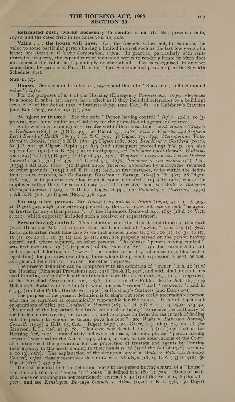 SECTION 39 Estimated cost; works necessary to render it so fit. See previous note, supra, and the cases cited in the notes to s. 16, ante. Value ... the house will have. J[.e., the freehold value, not, for example, the value to some particular person having a limited interest such as the last few years of a lease; see Bacon v. Grimsby Corporation, supra. In practice, particularly with rent- restricted property, the expenditure of money on works to render a house fit often does not increase the value correspondingly or even at all. This is recognised, in another connection, by para. 2 of Part III of the Third Schedule and para. 2 (3) of the Seventh Schedule, post. Sub-s. (2). House. See the note to sub-s. (1), supra, and the note “‘ Rack-rent; full net annual value ’’, infra. For the purposes of s. 1 of the Housing (Emergency Powers) Act, 1939, references to a house in sub-s. (2), supra, have effect as if they included references to a building; see Ss. 2 (2) of the Act of 1939 (7 Statutes Supp. (2nd Edn.) 82; 11 Halsbury’s Statutes (2nd Edn.) 625), and s. 191 (4), post. ' As agent or trustee. See the note “‘ Person having control ’’, infra; and s. Io (3) proviso, ante, for a limitation of liability for the protection of agents and trustees. As to who may be an agent or trustee within this subsection, see St. Helen’s (Mayor) v. Kirkham (1885), 16 0.B.D. 403; 26 Digest 551, 2468; Peck v. Waterloo and Seaforth Local Board of Health (1863), 2 H. &amp; C. 709; 38 Digest 177, 194; Metropolitan Water Board v. Brooks, [1911] 1 K.B. 289; 43 Digest 1087, 207; Broadbent v. Shepherd (1900), 65 J.P. 70; 36 Digest (Repl.) 342, 833 (and subsequent proceedings zbid. p. 499, also reported at [1901] 2 K.B. 274); as to mortgagees, see Tottenham Local Board v. William- son (1893) 62 L.J.Q.B. 322; 26 Digest 551, 2470; Maguire v. Leigh-on-Sea Urban District Council (1906), 70 J.P. 479; 26 Digest 545, 2435; Solomons v. Gerzonstein (R.), Lid., [1954] 1 All E.R. 1008; 3rd Digest Supp. (receiver, appointed by mortgagee, reversed on other grounds, [1954] 2 All E.R. 625; held, at first instance, to be within the defini- tion); as to trustees, see Re Barney, Harrison v. Barney, [1894] 3 Ch. 562; 38 Digest 178, 199, as to persons receiving rents in some ministerial capacity only, where the employer rather than the servant may be said to receive them, see Watts v. Battersea Borough Council, [1929] 2 K.B. 63; Digest Supp., and Bottomley v. Harrison, [1952] 1 All E.R. 368; 36 Digest (Repl.) 338, 799. For any other person. See Bacup Corporation v. Smith (1890), 44 Ch. D. 395; 26 Digest 524, 2248 (a receiver appointed by the court does not receive rent “‘ as agent or trustee for any other person’; cf. the Nuisances Removal Act, 1855 (18 &amp; 19 Vict. c. 121), which expressly included such a receiver or sequestrator). Person having control. This definition is of the utmost importance in this Part (Part II) of the Act. It is quite different from that of ‘‘ owner ’”’ in s. 189 (1), post. Local authorities must take care to see that notices under ss. 9 (1), 10 (2), 10 (3), 16 (1), 18 (1), 19, 26 (1), 28, 35 (2) and 36 (1), ante, are properly served on the person having control and, where required, on other persons. The phrase “‘ person having control ”’ was first used in s. 17 (2) (repealed) of the Housing Act, 1930, but earlier Acts had had a special definition of ‘‘ owner ’’, in similar terms (by reference to public health legislation), for purposes resembling those where the present expression is used, as well as a general definition of “‘ owner ’’ for other purposes. The present definition can be compared with the definition of ‘‘ owner ’’ ins. 42 (1) of the Housing (Financial Provisions) Act, 1958 (Book II, post), and with similar definitions used in rating and public health statutes for more than a century, é.g., in s. I (repealed) of the Parochial Assessments Act, 1836; in s. 4 of the Public Health Act, 1875 (19 Halsbury’s Statutes (2rd Edn.) 60), which defines ‘‘ owner’”’ and “ rack-rent ’’; and in S. 343 (1) of the Public Health Act, 1936 (19 Halsbury’s Statutes (znd Edn.) 495). The purpose of the present definition is to single out some easily ascertainable person who can be regarded as economically responsible for the house. It is not dependent on questions of title; see Caudwell v. Hanson (1871), L.R. 7 Q.B. 55; 34 Digest 583, 44. The object of the legislature has been explained as being “ to relieve the authority of the burden of discovering the owner. . . and to impose on them the easier task of finding out the person to whom the tenant pays his rent’’; see Watts v. Battersea Borough Council, [1929] 2 K.B. 63, C.A.; Digest Supp., per Greer, L.J. at p. 73, and cf. per Scrutton, L.J., ibid. at p. 70. This case was decided on s. 3 (10) (repealed) of the Housing Act, 1925; immediately following the case, the new phrase ‘“‘ person having control ”’ was used in the Act of 1930, which, in view of the observations of the Court, also introduced the provisions for the protection of trustees and agents by limiting their liability to the assets coming to their hands (s. 18 (3) of the Act of 1930; see now s. 10 (3), ante). The explanation of the definition given in Watts v. Battersea Borough Council, supra, closely resembles that in Cook v. Montagu (1872), L.R. 7 Q.B. 418; 36 Digest (Repl.) 337, 797. - It must be noted that the definition refers to the person having control of a “‘ house ”’ and the rack-rent of a ‘“‘ house’: ‘‘ house ”’ is defined in s. 189 (1), post. Rents of parts of a house or building are not mentioned; contrast s. 42 (1) of the Act of 1958 (Book II, post), and see Kensington Borough Council v. Allen, [1926] 1 K.B. 576; 36 Digest
