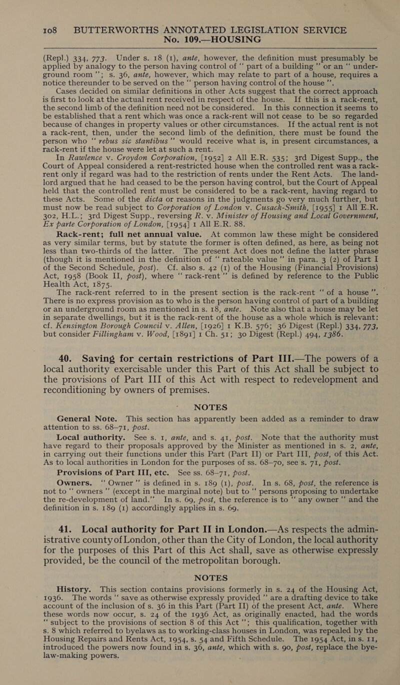 No. 109.—HOUSING (Repl.) 334, 773. Under s. 18 (1), ante, however, the definition must presumably be applied by analogy to the person having control of “ part of a building ”’ or an “‘ under- ground room ’”’; s. 36, ante, however, which may relate to part of a house, requires a notice thereunder to be served on the “‘ person having control of the house ”’. Cases decided on similar definitions in other Acts suggest that the correct approach is first to look at the actual rent received in respect of the house. If this is a rack-rent, the second limb of the definition need not be considered. In this connection it seems to be established that a rent which was once a rack-rent will not cease to be so regarded because of changes in property values or other circumstances. If the actual rent is not a rack-rent, then, under the second limb of the definition, there must be found the person who “ vebus sic stantibus’’ would receive what is, in present circumstances, a rack-rent if the house were let at such a rent. In Rawlence v. Croydon Corporation, [1952] 2 All E.R. 535; 3rd Digest Supp., the Court of Appeal considered a rent-restricted house when the controlled rent was a rack- rent only if regard was had to the restriction of rents under the Rent Acts. The land- lord argued that he had ceased to be the person having control, but the Court of Appeal held that the controlled rent must be considered to be a rack-rent, having regard to these Acts. Some of the dicta or reasons in the judgments go very much further, but must now be read subject to Corporation of London v. Cusack-Smith, [1955] 1 All E.R. 302, H.L.; 3rd Digest Supp., reversing R. v. Minister of Housing and Local Government, Ex parte Corporation of London, [1954] 1 All E.R. 88. Rack-rent; full net annual value. At common law these might be considered as very similar terms, but by statute the former is often defined, as here, as being not less than two-thirds of the latter. The present Act does not define the latter phrase (though it is mentioned in the definition of “‘ rateable value ”’ in para. 3 (2) of Part I of the Second Schedule, post). Cf. also s. 42 (1) of the Housing (Financial Provisions) Act, 1958 (Book II, post), where “‘ rack-rent’’ is defined by reference to the Public Health Act, 1875. The rack-rent referred to in the present section is the rack-rent “of a house’”’. There is no express provision as to who is the person having control of part of a building or an underground room as mentioned in s. 18, ante. Note also that a house may be let in separate dwellings, but it is the rack-rent of the house as a whole which is relevant: cf. Kensington Borough Council v. Allen, [1926] 1 K.B. 576; 36 Digest (Repl.) 334, 773, but consider Fillingham v. Wood, [1891] 1 Ch. 51; 30 Digest (Repl.) 494, 1386. 40. Saving for certain restrictions of Part III.—The powers of a local authority exercisable under this Part of this Act shall be subject to the provisions of Part III of this Act with respect to redevelopment and reconditioning by owners of premises. NOTES General Note. This section has apparently been added as a reminder to draw attention to ss. 68-71, post. Local authority. Sees. 1, ante, and s. 41, post. Note that the authority must have regard to their proposals approved by the Minister as mentioned in s. 2, ante, in carrying out their functions under this Part (Part II) or Part III, post, of this Act. As to local authorities in London for the purposes of ss. 68—70, see s. 71, post. Provisions of Part III, etc. See ss. 68-71, post. Owners. ‘“ Owner ’’ is defined in s. 189 (1), post. Ins. 68, post, the reference is not to “‘ owners ”’ (except in the marginal note) but to “‘ persons proposing to undertake the re-development of land.’’ Ins. 69, post, the reference is to ‘‘ any owner ’’ and the definition in s. 189 (1) accordingly applies in s. 69. 41. Local authority for Part II in London.—As respects the admin- istrative county of London, other than the City of London, the local authority for the purposes of this Part of this Act shall, save as otherwise expressly provided, be the council of the metropolitan borough. NOTES History. This section contains provisions formerly in s. 24 of the Housing Act, 1936. The words “ save as otherwise expressly provided ”’ are a drafting device to take account of the inclusion of s. 36 in this Part (Part II) of the present Act, ante. Where these words now occur, s. 24 of the 1936 Act, as originally enacted, had the words “subject to the provisions of section 8 of this Act’’; this qualification, together with s. 8 which referred to byelaws as to working-class houses in London, was repealed by the Housing Repairs and Rents Act, 1954, s. 54 and Fifth Schedule. The 1954 Act, ins. 11, introduced the powers now found in s. 36, ante, which with s. 90, post, replace the bye- law-making powers.