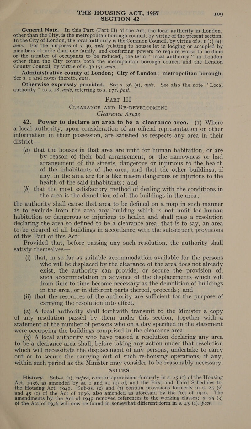 SECTION 42 7  General Note. In this Part (Part II) of the Act, the local authority in London, other than the City, is the metropolitan borough council, by virtue of the present section. In the City of London, the local authority is the Common Council, by virtue of s. 1 (2) (a), ante. Yor the purposes of s. 36, ante (relating to houses let in lodging or accupied by members of more than one family, and conferring powers to require works to be done or the number of occupants to be reduced), the term ‘“‘ local authority ” in London other than the City covers both the metropolitan borough council and the London County Council, by virtue of s. 36 (5), ante. Administrative county of London; City of London; metropolitan borough. See s. 1 and notes thereto, ante. Otherwise expressly provided. See s. 36 (5), ante. See also the note ‘‘ Local authority ”’ tos. 18, ante, referring to s. 177, post. Part, bs CLEARANCE AND RE-DEVELOPMENT Clearance Areas 42. Power to declare an area to be a clearance area.—(1) Where a local authority, upon consideration of an official representation or other information in their possession, are satisfied as respects any area in their district— (a) that the houses in that area are unfit for human habitation, or are by reason of their bad arrangement, or the narrowness or bad arrangement of the streets, dangerous or injurious to the health of the inhabitants of the area, and that the other buildings, if any, in the area are for a like reason dangerous or injurious to the health of the said inhabitants; and (0) that the most satisfactory method of dealing with the conditions in the area is the demolition of all the buildings in the area; the authority shall cause that area to be defined on a map in such manner as to exclude from the area any building which is not unfit for human habitation or dangerous or injurious to health and shall pass a resolution declaring the area so defined to be a clearance area, that is to say, an area to. be cleared of all buildings in accordance with the subsequent provisions of this Part of this Act: Provided that, before passing any such resolution, the authority shall satisfy themselves— (i) that, in so far as suitable accommodation available for the persons who will be displaced by the clearance of the area does not already exist, the authority can provide, or secure the provision of, such accommodation in advance of the displacements which will from time to time become necessary as the demolition of buildings in the area, or in different parts thereof, proceeds; and (ii) that the resources of the authority are sufficient for the purpose of carrying the resolution into effect. (2) A local authority shall forthwith transmit to the Minister a copy of any resolution passed by them under this section, together with a statement of the number of persons who on a day specified in the statement were occupying the buildings comprised in the clearance area. (3) A local authority who have passed a resolution declaring any area to be a clearance area shall, before taking any action under that resolution which will necessitate the displacement of any persons, undertake to carry out or to secure the carrying out of such re-housing operations, if any, within such period as the Minister may consider to be reasonably necessary. NOTES History. Sub-s. (1), swpva, contains provisions formerly in s. 25 (1) of the Housing Act, 1936, as amended by ss. 1 and 51 (4) of, and the First and Third Schedules to, the Housing Act, 1949. Sub-ss. (2) and (3) contain provisions formerly in s. 25 (2) and 45 (1) of the Act of 1936, also amended as aforesaid by the Act of 1949. The amendments by the Act of 1949 removed references to the working classes; s. 25 (3) of the Act of 1936 will now be found in somewhat different form in s. 43 (1), post.
