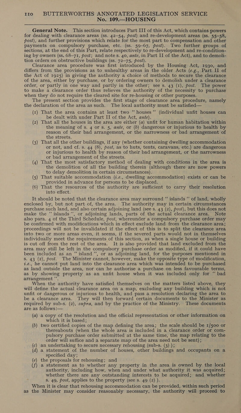 No. 109.—HOUSING General Note. This section introduces Part III of this Act, which contains powers for dealing with clearance areas (ss. 42—54, post) and re-development areas (ss. 55-58, post), and further provisions which relate for the most part to compensation and other payments on compulsory purchase, etc. (ss. 59-67, post). Two further groups of sections, at the end of this Part, relate respectively to re-development and re-condition- ing by owners (ss. 68-71, post; and notes. 40, ante, in Part II of the Act), and to demoli- tion orders on obstructive buildings (ss. 72-75, post). Clearance area procedure was first introduced by the Housing Act, 1930, and differs from the provisions as to unhealthy areas in the older Acts (e.g., Part II of the Act of 1925) in giving the authority a choice of methods to secure the clearance of the area, either by purchase, or by ordering owners to demolish under a clearance order, or partly in one way and partly in the other; see s. 43 (1), post. The power to make a clearance order thus relieves the authority of the necessity to purchase when they do not require the cleared site for re-housing or other purposes. The present section provides the first stage of clearance area procedure, namely the declaration of the area as such. The local authority must be satisfied— (1) That the area contains at least two “ houses ’”’ (individual unfit houses can be dealt with under Part II of the Act, ante). (2) That all the houses in the area are either (a) unfit for human habitation within the meaning of s. 4 or s. 5, ante, or (b) dangerous or injurious to health by reason of their bad arrangement, or the narrowness or bad arrangement of the streets. (3) That all the other buildings, if any (whether containing dwelling accommodation or not, and cf. s. 44 (8), post, as to huts, tents, caravans, etc.) are dangerous or injurious to health by reason of their bad arrangement, or the narrowness or bad arrangement of the streets. (4) That the most satisfactory method of dealing with conditions in the area is the demolition of all the building therein (although there are now powers to delay demolition in certain circumstances). (5) That suitable accommodation (2.e., dwelling accommodation) exists or can be provided in advance for persons to be displaced. (6) That the resources of the authority are sufficient to carry their resolution into effect. It should be noted that the clearance area may surround “ islands ”’ of land, wholly enclosed by, but not part of, the area. The authority may in certain circumstances purchase such land, and also certain adjoining land (see s. 43 (2), post), but this does not make the “islands’’, or adjoining lands, parts of the actual clearance area. Note also para. 4 of the Third Schedule, post, whereunder a compulsory purchase order may be confirmed with modifications which in effect exclude land from the clearance area; proceedings will not be invalidated if the effect of this is to split the clearance area into two or more areas even, it seems, if the severed parts would not in themselves individually meet the requirements of this section, as when a single house or building is cut off from the rest of the area. It is also provided that land excluded from the area may still be left in the compulsory purchase order as modified, if it could have been included as an “‘island’’, or as adjoining land, for the purposes mentioned in Ss. 43 (2), post. The Minister cannot, however, make the opposite type of modification, 1.e., he cannot put land into the clearance area which was intended to be purchased as land outside the area, nor can he authorise a purchase on less favourable terms, as by showing property as an unfit house when it was included only for “ bad arrangement ’’. . When the authority have satisfied themselves on the matters listed above, they will define the actual clearance area on a map, excluding any building which is not unfit or dangerous or injurious to health, and pass a resolution declaring the area to be a clearance area. They will then forward certain documents to the Minister as required by sub-s. (2), supva, and by the practice of the Ministry. These documents are as follows :— (a) a copy of the resolution and the official representation or other information on which it is based; (b) two certified copies of the map defining the area; the scale should be 1/500 or thereabouts (when the whole area is included in a clearance order or com- pulsory purchase order submitted at the same time, the map relating to the order will suffice and a separate map of the area need not be sent) ; (c) an undertaking to secure necessary rehousing (sub-s. (3) ); (d) a statement of the number of houses, other buildings and occupants on a specified day; (e) the proposals for rehousing; and (f) a statement as to whether any property in the area is owned by the local authority, including how, when and under what authority it was acquired; whether there are any outstanding interests to be acquired; and whether ; s. 49, post, applies to the property (see s. 49 (2) ). When it is clear that rehousing accommodation can be provided, within such period as the Minister may consider reasonably necessary, the authority will proceed to