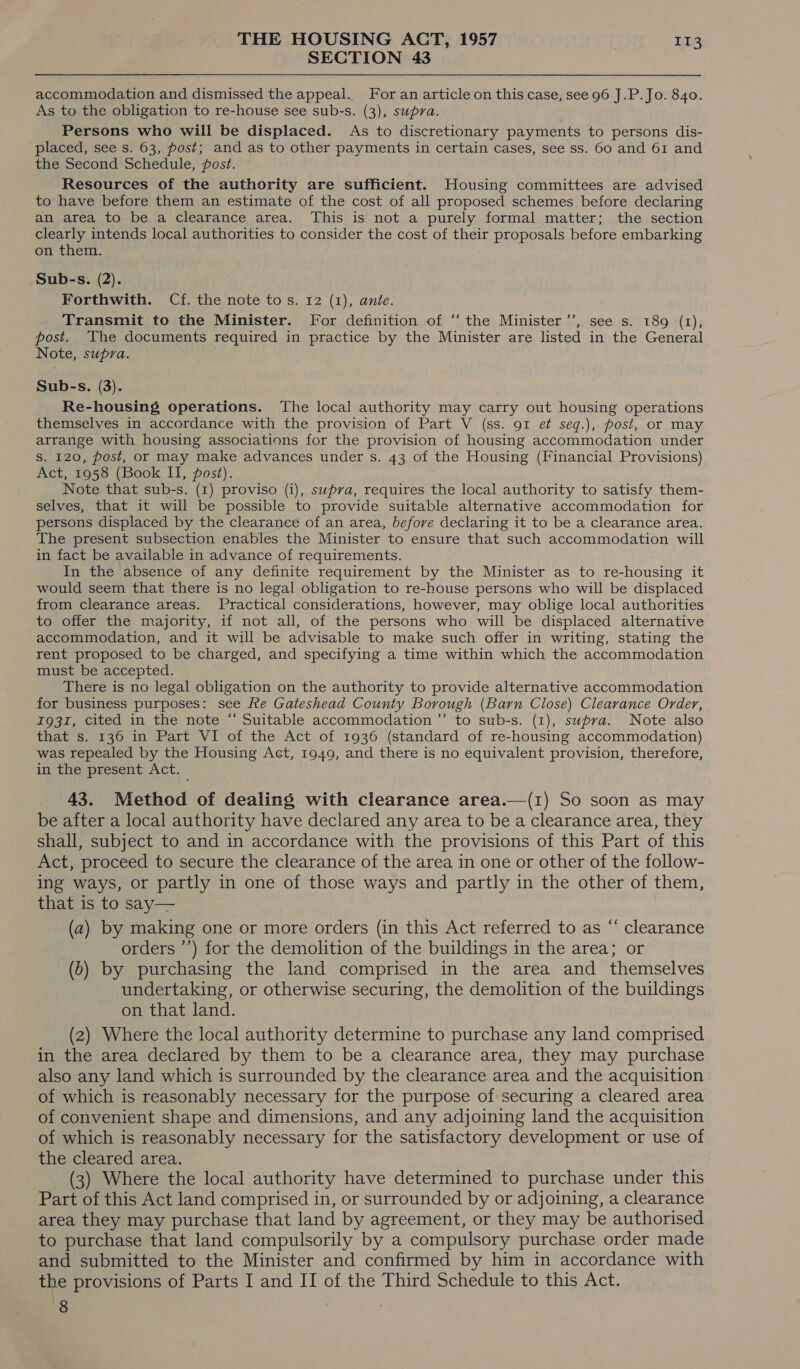 SECTION 43 accommodation and dismissed the appeal. Foran article on this case, see 96 J.P. Jo. 840. As to the obligation to re-house see sub-s. (3), supra. Persons who will be displaced. As to discretionary payments to persons dis- placed, see s. 63, post; and as to other payments in certain cases, see ss. 60 and 61 and the Second Schedule, post. Resources of the authority are sufficient. Housing committees are advised to have before them an estimate of the cost of all proposed schemes before declaring an area to be a clearance area. This is not a purely formal matter; the section clearly intends local authorities to consider the cost of their proposals before embarking on them. Sub-s. (2). Forthwith. Cf. the note to s. 12 (1), ante. Transmit to the Minister. For definition of ‘‘ the Minister’, see s. 189 (1), post. The documents required in practice by the Minister are listed in the General Note, supra. Sub-s. (3). Re-housing operations. The local authority may carry out housing operations themselves in accordance with the provision of Part V (ss. 91 ef seq.), post, or may arrange with housing associations for the provision of housing accommodation under S. 120, post, or may make advances under s. 43 of the Housing (Financial Provisions) Act, 1958 (Book II, post). Note that sub-s. (1) proviso (i), supra, requires the local authority to satisfy them- selves, that it will be possible to provide suitable alternative accommodation for persons displaced by the clearance of an area, before declaring it to be a clearance area. The present subsection enables the Minister to ensure that such accommodation will in fact be available in advance of requirements. In the absence of any definite requirement by the Minister as to re-housing it would seem that there is no legal obligation to re-house persons who will be displaced from clearance areas. Practical considerations, however, may oblige local authorities to offer the majority, if not all, of the persons who will be displaced alternative accommodation, and it will be advisable to make such offer in writing, stating the rent proposed to be charged, and specifying a time within which the accommodation must be accepted. There is no legal obligation on the authority to provide alternative accommodation for business purposes: see fe Gateshead County Borough (Barn Close) Clearance Order, 1931, cited in the note “ Suitable accommodation ’’ to sub-s. (1), supra. Note also that s. 136 in Part VI of the Act of 1936 (standard of re-housing accommodation) was repealed by the Housing Act, 1949, and there is no equivalent provision, therefore, in the present Act. 43. Method of dealing with clearance area.—(1) So soon as may be after a local authority have declared any area to be a clearance area, they shall, subject to and in accordance with the provisions of this Part of this Act, proceed to secure the clearance of the area in one or other of the follow- ing ways, or partly in one of those ways and partly in the other of them, that is to say— (a) by making one or more orders (in this Act referred to as “ clearance orders ’’) for the demolition of the buildings in the area; or (0) by purchasing the land comprised in the area and themselves undertaking, or otherwise securing, the demolition of the buildings on that land. (2) Where the local authority determine to purchase any land comprised in the area declared by them to be a clearance area, they may purchase also any land which is surrounded by the clearance area and the acquisition of which is reasonably necessary for the purpose of securing a cleared area of convenient shape and dimensions, and any adjoining land the acquisition of which is reasonably necessary for the satisfactory development or use of the cleared area. (3) Where the local authority have determined to purchase under this Part of this Act land comprised in, or surrounded by or adjoining, a clearance area they may purchase that land by agreement, or they may be authorised to purchase that land compulsorily by a compulsory purchase order made and submitted to the Minister and confirmed by him in accordance with the provisions of Parts I and II of the Third Schedule to this Act. 8