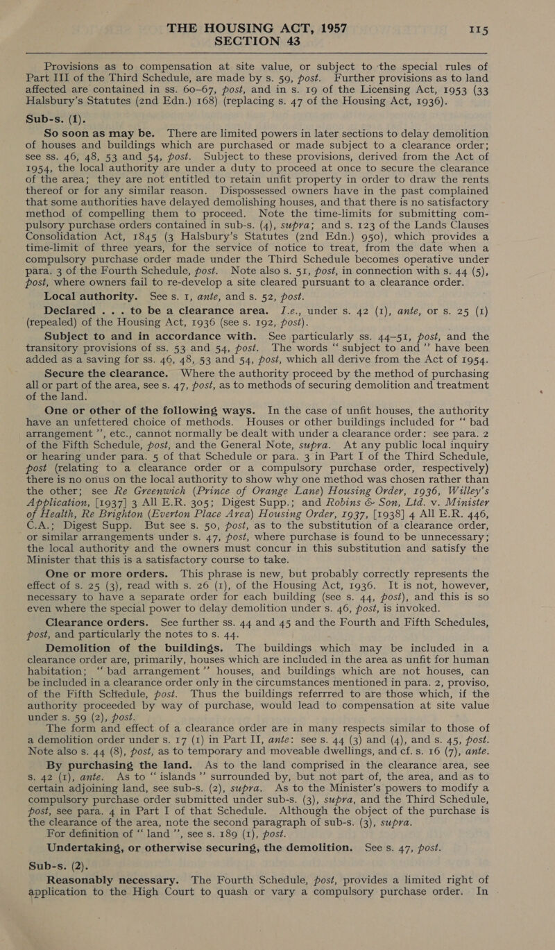 SECTION 43 Provisions as to compensation at site value, or subject to the special rules of Part III of the Third Schedule, are made by s. 59, post. Further provisions as to land affected are contained in ss. 60-67, post, and in s. 19 of the Licensing Act, 1953 (33 Halsbury’s Statutes (2nd Edn.) 168) (replacing s. 47 of the Housing Act, 1936). Sub-s. (1). So soon as may be. There are limited powers in later sections to delay demolition of houses and buildings which are purchased or made subject to a clearance order; see ss. 46, 48, 53 and 54, post. Subject to these provisions, derived from the Act of 1954, the local authority are under a duty to proceed at once to secure the clearance of the area; they are not entitled to retain unfit property in order to draw the rents thereof or for any similar reason. Dispossessed owners have in the past complained that some authorities have delayed demolishing houses, and that there is no satisfactory method of compelling them to proceed. Note the time-limits for submitting com- pulsory purchase orders contained in sub-s. (4), supra; ands. 123 of the Lands Clauses Consolidation Act, 1845 (3 Halsbury’s Statutes (2nd Edn.) 950), which provides a time-limit of three years, for the service of notice to treat, from the date when a compulsory purchase order made under the Third Schedule becomes operative under para. 3 of the Fourth Schedule, post. Note alsos. 51, post, in connection with s. 44 (5), post, where owners fail to re-develop a site cleared pursuant to a clearance order. Local authority. Sees. 1, ante, and s. 52, post. Declared ... to be a clearance area. I.¢., under s. 42 (1), ante, or s. 25 (1) (repealed) of the Housing Act, 1936 (see s. 192, post). Subject to and in accordance with. See particularly ss. 44-51, post, and the transitory provisions of ss. 53 and 54, post. The words “ subject to and ’”’ have been added as a saving for ss. 46, 48, 53 and 54, post, which all derive from the Act of 1954. Secure the clearance. Where the authority proceed by the method of purchasing all or part of the area, see s. 47, post, as to methods of securing demolition and treatment of the Jand. One or other of the following ways. In the case of unfit houses, the authority have an unfettered choice of methods. Houses or other buildings included for ‘* bad arrangement ’’, etc., cannot normally be dealt with under a clearance order: see para. 2 of the Fifth Schedule, post, and the General Note, supra. At any public local inquiry or hearing under para. 5 of that Schedule or para. 3 in Part I of the Third Schedule, post (relating to a clearance order or a compulsory purchase order, respectively) there is no onus on the local authority to show why one method was chosen rather than the other; see Re Greenwich (Prince of Orange Lane) Housing Order, 1936, Willey’s Application, [1937] 3 All E.R. 305; Digest Supp.; and Robins &amp; Son, Lid. v. Minister of Health, Re Brighton (Everton Place Area) Housing Order, 1937, [1938] 4 All E.R. 446, C.A.; Digest Supp. But see s. 50, post, as to the substitution of a clearance order, or similar arrangements under s. 47, post, where purchase is found to be unnecessary; the local authority and the owners must concur in this substitution and satisfy the Minister that this is a satisfactory course to take. One or more orders. This phrase is new, but probably correctly represents the effect of s. 25 (3), read with s. 26 (1), of the Housing Act, 1936. It is not, however, necessary to have a separate order for each building (see s. 44, post), and this is so even where the special power to delay demolition under s. 46, post, is invoked. Clearance orders. See further ss. 44 and 45 and the Fourth and Fifth Schedules, post, and particularly the notes to s. 44. Demolition of the buildings. The buildings which may be included in a clearance order are, primarily, houses which are included in the area as unfit for human habitation; ‘“‘ bad arrangement’’ houses, and buildings which are not houses, can be included in a clearance order only in the circumstances mentioned in para. 2, proviso, of the Fifth Schedule, post. Thus the buildings referrred to are those which, if the authority proceeded by way of purchase, would lead to compensation at site value under s. 59 (2), post. The form and effect of a clearance order are in many respects similar to those of a demolition order under s. 17 (1) in Part II, ante: sees. 44 (3) and (4), ands. 45, post. Note also s. 44 (8), post, as to temporary and moveable dwellings, and cf. s. 16 (7), ante. By purchasing the land. As to the land comprised in the clearance area, see S. 42 (1), ante. As to “islands ’”’ surrounded by, but not part of, the area, and as to certain adjoining land, see sub-s. (2), supra. As to the Minister’s powers to modify a compulsory purchase order submitted under sub-s. (3), supra, and the Third Schedule, post, see para. 4 in Part I of that Schedule. Although the object of the purchase is the clearance of the area, note the second paragraph of sub-s. (3), supra. For definition of “‘ land ’’, see s. 189 (1), post. Undertaking, or otherwise securing, the demolition. Sees. 47, post. Sub-s. (2). Reasonably necessary. The Fourth Schedule, post, provides a limited right of application to the High Court to quash or vary a compulsory purchase order. In .