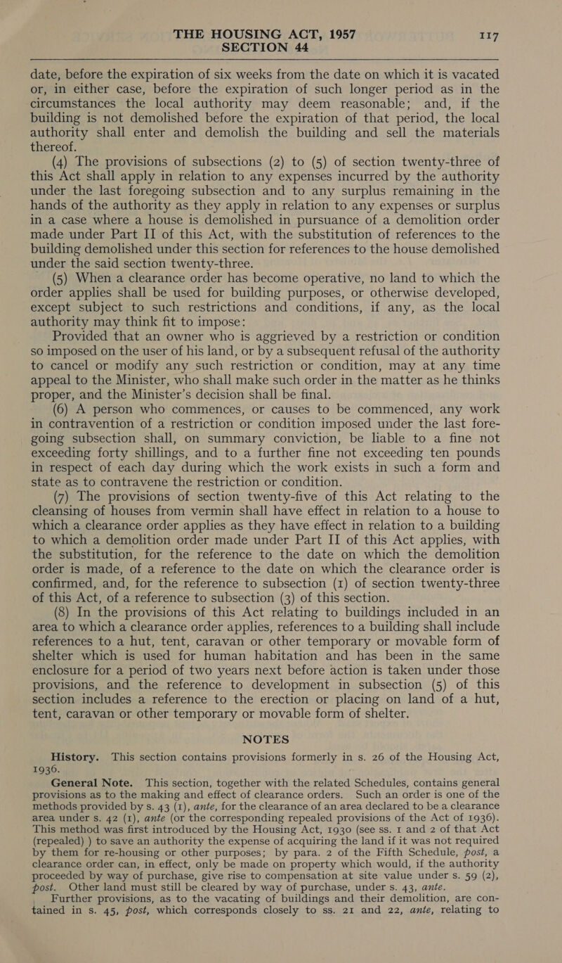 SECTION 44 date, before the expiration of six weeks from the date on which it is vacated or, in either case, before the expiration of such longer period as in the circumstances the local authority may deem reasonable; and, if the building is not demolished before the expiration of that period, the local authority shall enter and demolish the building and sell the materials thereof. (4) The provisions of subsections (2) to (5) of section twenty-three of this Act shall apply in relation to any expenses incurred by the authority under the last foregoing subsection and to any surplus remaining in the hands of the authority as they apply in relation to any expenses or surplus in a case where a house is demolished in pursuance of a demolition order made under Part II of this Act, with the substitution of references to the building demolished under this section for references to the house demolished under the said section twenty-three. ~ (5) When a clearance order has become operative, no land to which the order applies shall be used for building purposes, or otherwise developed, except subject to such restrictions and conditions, if any, as the local authority may think fit to impose: Provided that an owner who is aggrieved by a restriction or condition so imposed on the user of his land, or by a subsequent refusal of the authority to cancel or modify any such restriction or condition, may at any time appeal to the Minister, who shall make such order in the matter as he thinks proper, and the Minister’s decision shall be final. (6) A person who commences, or causes to be commenced, any work in contravention of a restriction or condition imposed under the last fore- going subsection shall, on summary conviction, be liable to a fine not exceeding forty shillings, and to a further fine not exceeding ten pounds in respect of each day during which the work exists in such a form and state as to contravene the restriction or condition. (7) The provisions of section twenty-five of this Act relating to the cleansing of houses from vermin shall have effect in relation to a house to which a clearance order applies as they have effect in relation to a building to which a demolition order made under Part II of this Act applies, with the substitution, for the reference to the date on which the demolition order is made, of a reference to the date on which the clearance order is confirmed, and, for the reference to subsection (1) of section twenty-three of this Act, of a reference to subsection (3) of this section. (8) In the provisions of this Act relating to buildings included in an area to which a clearance order applies, references to a building shall include references to a hut, tent, caravan or other temporary or movable form of shelter which is used for human habitation and has been in the same enclosure for a period of two years next before action is taken under those provisions, and the reference to development in subsection (5) of this section includes a reference to the erection or placing on land of a hut, tent, caravan or other temporary or movable form of shelter. NOTES History. This section contains provisions formerly in s. 26 of the Housing Act, 1936. General Note. This section, together with the related Schedules, contains general provisions as to the making and effect of clearance orders. Such an order is one of the methods provided by s. 43 (1), ante, for the clearance of an area declared to be a clearance area under s. 42 (1), ante (or the corresponding repealed provisions of the Act of 1936). This method was first introduced by the Housing Act, 1930 (see ss. 1 and 2 of that Act (repealed) ) to save an authority the expense of acquiring the land if it was not required by them for re-housing or other purposes; by para. 2 of the Fifth Schedule, post, a clearance order can, in effect, only be made on property which would, if the authority proceeded by way of purchase, give rise to compensation at site value under s. 59 (2), post. Other land must still be cleared by way of purchase, under s. 43, ante. Further provisions, as to the vacating of buildings and their demolition, are con- tained in s. 45, post, which corresponds closely to ss. 21 and 22, ante, relating to