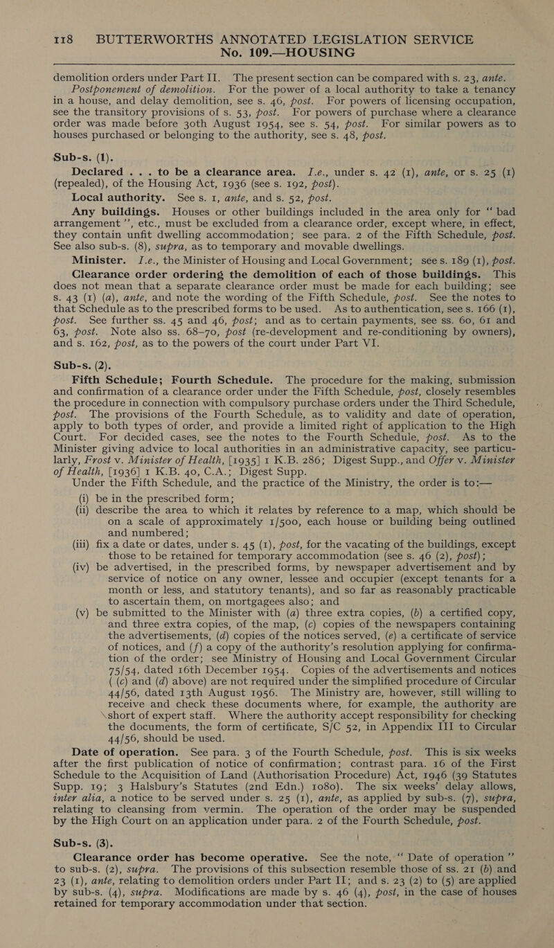 No. 109.—HOUSING demolition orders under Part II. The present section can be compared with s. 23, ante. Postponement of demolition. For the power of a local authority to take a tenancy in a house, and delay demolition, see s. 46, post. For powers of licensing occupation, see the transitory provisions of s. 53, post. For powers of purchase where a clearance order was made before 30th August 1954, see s. 54, post. For similar powers as to houses purchased or belonging to the authority, see s. 48, post. Sub-s. (1). Declared ... to be a clearance area. J.e., under s. 42 (1), ante, or Ss. 25 (1) (repealed), of the Housing Act, 1936 (see s. 192, post). Local authority. Sees. 1, ante, and s. 52, post. Any buildings. Houses or other buildings included in the area only for “ bad arrangement ’’, etc., must be excluded from a clearance order, except where, in effect, they contain unfit dwelling accommodation; see para. 2 of the Fifth Schedule, post. See also sub-s. (8), supra, as to temporary and movable dwellings. Minister. J.e., the Minister of Housing and Local Government; sees. 189 (1), post. Clearance order ordering the demolition of each of those buildings. This does not mean that a separate clearance order must be made for each building; see S. 43 (1) (a), ante, and note the wording of the Fifth Schedule, post. See the notes to that Schedule as to the prescribed forms to be used. As to authentication, see s. 166 (1), post. See further ss. 45 and 46, post; and as to certain payments, see ss. 60, 61 and 63, post. Note also ss..68—70, post (re-development and re-conditioning by owners), and s. 162, post, as to the powers of the court under Part VI. Sub-s. (2). Fifth Schedule; Fourth Schedule. The procedure for the making, submission and confirmation of a clearance order under the Fifth Schedule, post, closely resembles the procedure in connection with compulsory purchase orders under the Third Schedule, post. The provisions of the Fourth Schedule, as to validity and date of operation, apply to both types of order, and provide a limited right of application to the High Court. For decided cases, see the notes to the Fourth Schedule, post. As to the Minister giving advice to local authorities in an administrative capacity, see particu- larly, Frost v. Minister of Health, [1935| 1 K.B. 286; Digest Supp., and Offer v. Minister of Health, [1936] 1 K.B. 40, C.A.; Digest Supp. Under the Fifth Schedule, and the practice of the Ministry, the order is to:— (i) be in the prescribed form; (ii) describe the area to which it relates by reference to a map, which should be on a scale of approximately 1/500, each house or building being outlined and numbered; (iii) fix a date or dates, under s. 45 (1), post, for the vacating of the buildings, except _ those to be retained for temporary accommodation (see s. 46 (2), post); (iv) be advertised, in the prescribed forms, by newspaper advertisement and by service of notice on any owner, lessee and occupier (except tenants for a month or less, and statutory tenants), and so far as reasonably practicable to ascertain them, on mortgagees also; and (v) be submitted to the Minister with (a) three extra copies, (b) a certified copy, and three extra copies, of the map, (c) copies of the newspapers containing the advertisements, (d) copies of the notices served, (e) a certificate of service of notices, and (f) a copy of the authority’s resolution applying for confirma- tion of the order; see Ministry of Housing and Local Government Circular 75/54, dated 16th December 1954. Copies of the advertisements and notices ( (c) and (d) above) are not required under the simplified procedure of Circular 44/56, dated 13th August 1956. The Ministry are, however, still willing to receive and check these documents where, for example, the authority are \short of expert staff. Where the authority accept responsibility for checking the documents, the form of certificate, S/C 52, in Appendix III to Circular 44/56, should be used. Date of operation. See para. 3 of the Fourth Schedule, post. This is six weeks after the first publication of notice of confirmation; contrast para. 16 of the First Schedule to the Acquisition of Land (Authorisation Procedure) Act, 1946 (39 Statutes Supp. 19; 3 Halsbury’s Statutes (2nd Edn.) 1080). The six weeks’ delay allows, inter alia, a notice to be served under s. 25 (1), ante, as applied by sub-s. (7), supra, relating to cleansing from vermin. The operation of the order may be suspended by the High Court on an application under para. 2 of the Fourth Schedule, post. Sub-s. (3). . Clearance order has become operative. See the note, ‘“ Date of operation ”’ to sub-s. (2), supra. The provisions of this subsection resemble those of ss. 21 (b) and 23 (1), ante, relating to demolition orders under Part II; and s. 23 (2) to (5) are applied by sub-s. (4), supra. Modifications are made by s. 46 (4), post, in the case of houses retained for temporary accommodation under that section.