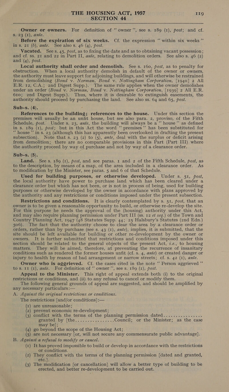 SECTION 44 Owner or owners. For definition of “‘owner’’, see s. 189 (1), post; and cf. S. 23 (1), ante. Before the expiration of six weeks. Cf. the expression in s. 21 (6), ante. Seealsos. 46 (4), post. Vacated. Sees. 45, post, as to fixing the date and as to obtaining vacant possession ; and cf. ss. 21 and 22 in Part II, ante, relating to demolition orders. See also s. 46 (2) and (4), post. Local authority shall order and demolish. See s. 160, fost, as to penalty for obstruction. When a local authority demolish in default of the owner or owners, the authority must leave support for adjoining buildings, and will otherwise be restrained from demolishing (Bond v. Norman, Bond v. Nottingham Corporation, [1940] 2 All E.R. 12, C.A.; 2nd Digest Supp.). The same rule applies when the owner demolishes under an order (Bond v. Norman, Bond v. Nottingham Corporation, [1939] 2 All E.R. 610; 2nd Digest Supp.). Thus, where it is desirable to extinguish easements, the authority should proceed by purchasing the land. See also ss. 64 and 65, post. Sub-s. (4). c References to the building; references to the house. Under this section the premises will usually be an unfit house, but see also para. 2, proviso, of the Fifth Schedule, post. Under s. 23, ante, the building will always be a “ house’”’ as defined in s. 189 (1), post; but in this Act the word ‘“ premises’’ has been substituted for “house ’’ in s. 23 (although this has apparently been overlooked in drafting the present subsection). Note that s. 23 (2) to (5), ante, deal with the surplus or deficit arising from demolition; there are no comparable provisions in this Part (Part III) where the authority proceed by way of purchase and not by way of a clearance order. Sub-s. (5). . Land.) See s. 189 (1), post, and see paras. 1 and 2 of the Fifth Schedule, post, as to the description, by means of a map, of the area included in a clearance order. As to modification by the Minister, see paras. 5 and 6 of that Schedule. Used for building purposes, or otherwise developed. Under s. 51, post, the local authority have power to purchase land which has been cleared under a clearance order but which has not been, or is not in process of being, used for building purposes or otherwise developed by the owner in accordance with plans approved by the authority and any restrictions or conditions imposed under the present subsection. Restrictions and conditions. It is clearly contemplated by s. 51, post, that an owner is to be given a reasonable opportunity to build, or otherwise re-develop the site. For this purpose he needs the approval of the (housing) authority under this Act, and may also require planning permission under Part III (ss. 12 e¢ seq.) of the Town and Country Planning Act, 1947 (48 Statutes Supp. 44; 25 Halsbury’s Statutes (znd Edn.) 506). The fact that the authority choose to clear the area by a clearance order or orders, rather than by purchase (see s. 43 (1), ante), implies, it is submitted, that the site should be left available for building or other re-development by the owner or owners. It is further submitted that restrictions and conditions imposed under this section should be related to the general objects of the present Act, 7.e., to housing matters. They will be aimed, therefore, at preventing the recurrence of insanitary conditions such as rendered the former houses unfit (cf. s. 4, ante) or created danger or injury to health by reason of bad arrangement or narrow streets; cf. s. 42 (1), ante. Owner who is aggrieved. Cf. the cases cited in the note ‘‘ Person aggrieved ”’ to s. 11 (1), ante. For definition of “‘ owner ’’, see s. 189 (1), post. Appeal to the Minister. This right of appeal extends both (i) to the original restrictions or conditions, and (ii) to any refusal to cancel or modify them. The following general grounds of appeal are suggested, and should be amplified by any necessary particulars :— A. Against the original restrictions or conditions. The restrictions [and/or conditions] :— (x1) are unreasonable; (2) prevent economic re-development; Peeoudice with the terms, of. the :planning permission: dated 230 ts eins 6 seh ere traeeAT LERCC cos wna. ye a ost ss ns Council; or the Minister; as the case may be]; (4) go beyond the scope of the Housing Act; (5) are not necessary [or, will not secure any commensurate public advantage]. B. Against a refusal to modify or cancel. (x) It has proved impossible to build or develop in accordance with the restrictions or conditions. (2) They conflict with the terms of the planning permission [dated and granted, etc.) (3) The modification [or cancellation] will allow a better type of building to be erected, and better re-development to be carried out. ¢ ‘within six weeks ’’