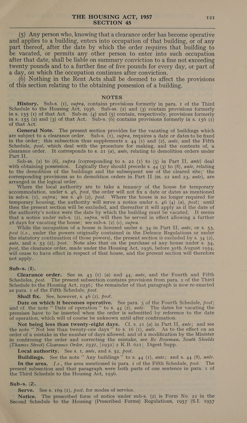SECTION 45 (5) Any person who, knowing that a clearance order has become operative and applies to a building, enters into occupation of that building, or of any part thereof, after the date by which the order requires that building to be vacated, or permits any other person to enter into such occupation after that date, shall be liable on summary conviction to a fine not exceeding twenty pounds and to a further fine of five pounds for every day, or part of a day, on which the occupation continues after conviction. (6) Nothing in the Rent Acts shall be deemed to affect the provisions of this section relating to the obtaining possession of a building. NOTES History. Sub-s. (1), swpva, contains provisions formerly in para. 1 of the Third Schedule to the Housing Act, 1936. Sub-ss. (2) and (3) contain provisions formerly in S. 155 (1) of that Act. Sub-ss. (4) and (5) contain, respectively, provisions formerly in s. 155 (2) and (3) of that Act. Sub-s. (6) contains provisions formerly in s. 156 (1) of that Act. General Note. The present section provides for the vacating of buildings which are subject to a clearance order. Sub-s. (1), swpva, requires a date or dates to be fixed in the order; this subsection thus supplements s. 44 (1) and (2), ante, and the Fifth Schedule, post, which deal with the procedure for making, and the contents of, a clearance order. It corresponds to s. 21 (a), ante, relating to demolition orders under Part UL. Sub-ss. (2) to (6), supra (corresponding to s. 22 (1) to (5) in Part II, ante) deal with obtaining possession. Logically they should precede s. 44 (3) to (8), ante, relating to the demolition of the buildings and the subsequent use of the cleared site; the corresponding provisions as to demolition orders in Part II (ss. 22 and 23, ante), are arranged in the logical order. Where the local authority are to take a tenancy of the house for temporary accommodation, under s. 46, post, the order will not fix a date or dates as mentioned in sub-s. (1), supra; see s. 46 (2), post. Where the house is no longer required for temporary housing, the authority will serve a notice under s. 46 (4) (a), post; until then the present section will be excluded, and thereafter it will apply as if the date of the authority’s notice were the date by which the building must be vacated. It seems that a notice under sub-s. (2), swpra, will then be served in effect allowing a further 28 days for vacating the house; see sub-s. (2) (c), supra. While the occupation of a house is licensed under s. 34 in Part II, ante, or s. 53, post (t.e., under the powers originally contained in the Defence Regulations or under the statutory continuation of those powers), the present section is excluded by s. 34 (2), ante, and s. 53 (2), post. Note also that on the purchase of any house under s. 54, post, the clearance order, made under the Housing Act, 1936, before 30th August 1954, will cease to have effect in respect of that house, and the present section will therefore not apply. Sub-s. (1). Clearance order. See ss. 43 (1) (a) and 44, ante, and the Fourth and Fifth Schedules, post. The present subsection contains provisions from para. 1 of the Third Schedule to the Housing Act, 1936; the remainder of that paragraph is now re-enacted as para. I of the Fifth Schedule, post. Shall fix. See, however, s. 46 (2), post. Date on which it becomes operative. See para. 3 of the Fourth Schedule, post; and cf. the note ‘“‘ Date of operation’’ to s. 44 (2), ante. The dates for vacating the premises have to be inserted when the order is submitted by reference to the date of operation, which will of course be unknown until after confirmation. Not being less than twenty-eight days. Cf. s. 21 (a) in Part II, ante; and see the note “‘ Not less than twenty-one days’’ to s. 16 (1), ante. As to the effect on an order of a mistake in the number of days allowed, and of a modification by the Minister in confirming the order and correcting the mistake, see Re Bowman, South Shields (Thames Street) Clearance Order, 1931, [1932] 2 K.B. 621; Digest Supp. Local authority. Sees. 1, ante, ands. 52, post. Buildings. See the note “ Any buildings’”’ to s. 44 (1), ante; ands. 44 (8), ante. In the area. J[.e., the area mentioned in para. 1 of the Fifth Schedule, post. The present subsection and that paragraph were both parts of one sentence in para. I of the Third Schedule to the Housing Act, 1936. Sub-s. (2). Serve. Sees. 169 (1), post, for modes of service. Notice. The prescribed form of notice under sub-s. (2) is Form No. 22 in the Second Schedule to the Housing (Prescribed Forms) Regulations, 1957 (S.I. 1957