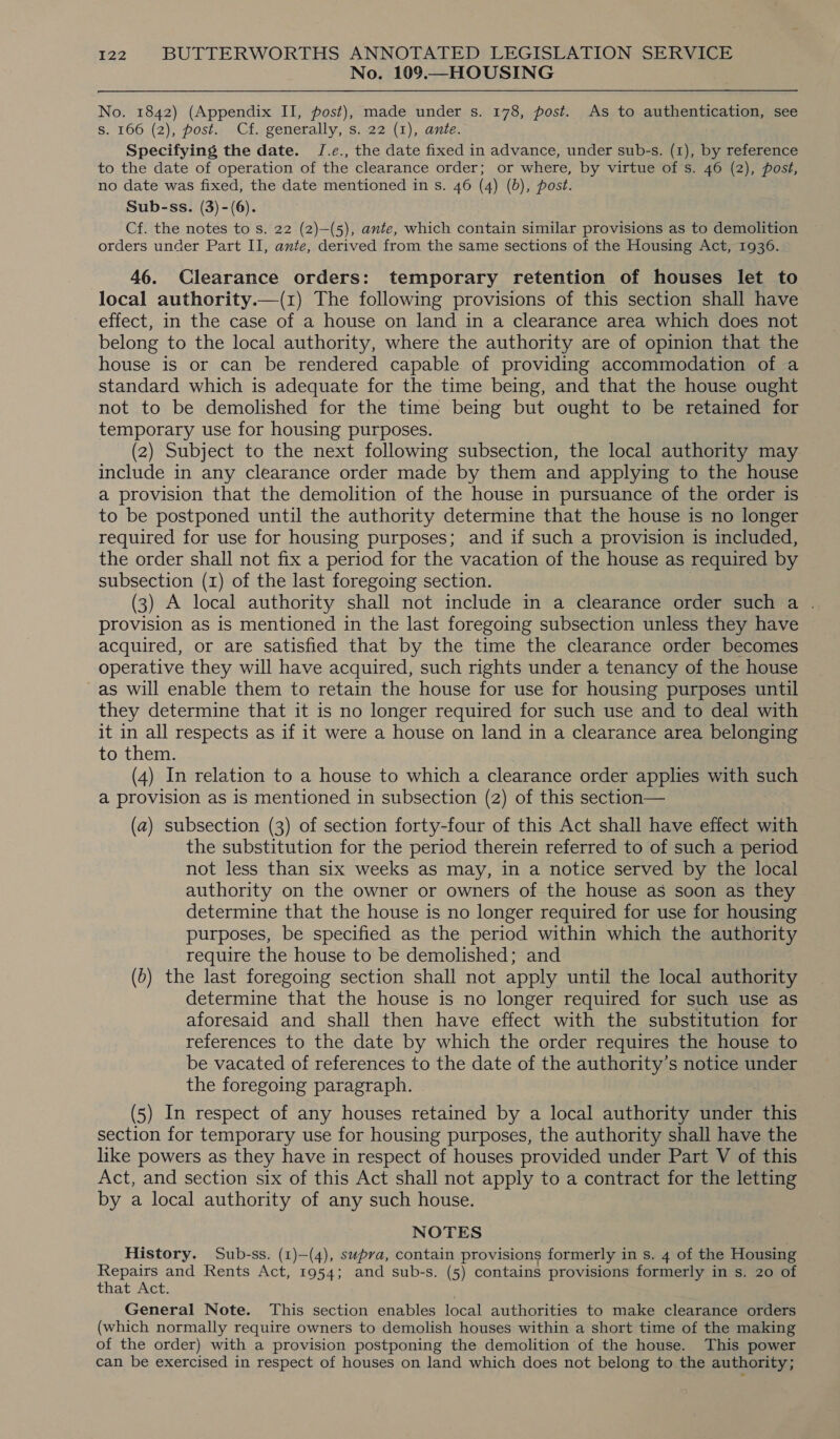 No. 109.—HOUSING No. 1842) (Appendix II, post), made under s. 178, post. As to authentication, see S. 166 (2), post. Cf. generally, s. 22 (1), ante. Specifying the date. J/.e., the date fixed in advance, under sub-s. (1), by reference to the date of operation of the clearance order; or where, by virtue of s. 46 (2), post, no date was fixed, the date mentioned in s. 46 (4) (6), post. Sub-ss. (3) -(6). Cf. the notes to s. 22 (2)—(5), ante, which contain similar provisions as to demolition orders under Part II, ante, derived from the same sections of the Housing Act, 1936. 46. Clearance orders: temporary retention of houses let to local authority.—(1) The following provisions of this section shall have effect, in the case of a house on land in a clearance area which does not belong to the local authority, where the authority are of opinion that the house is or can be rendered capable of providing accommodation of a standard which is adequate for the time being, and that the house ought not to be demolished for the time being but ought to be retained for temporary use for housing purposes. (2) Subject to the next following subsection, the local authority may include in any clearance order made by them and applying to the house a provision that the demolition of the house in pursuance of the order is to be postponed until the authority determine that the house is no longer required for use for housing purposes; and if such a provision is included, the order shall not fix a period for the vacation of the house as required by subsection (1) of the last foregoing section. ; (3) A local authority shall not include in a clearance order such a . provision as is mentioned in the last foregoing subsection unless they have acquired, or are satisfied that by the time the clearance order becomes operative they will have acquired, such rights under a tenancy of the house as will enable them to retain the house for use for housing purposes until they determine that it is no longer required for such use and to deal with it in all respects as if it were a house on land in a clearance area belonging to them. (4) In relation to a house to which a clearance order applies with such a provision as is mentioned in subsection (2) of this section— (a) subsection (3) of section forty-four of this Act shall have effect with the substitution for the period therein referred to of such a period not less than six weeks as may, in a notice served by the local authority on the owner or owners of the house as soon as they determine that the house is no longer required for use for housing purposes, be specified as the period within which the authority require the house to be demolished; and (6) the last foregoing section shall not apply until the local authority determine that the house is no longer required for such use as aforesaid and shall then have effect with the substitution for references to the date by which the order requires the house to be vacated of references to the date of the authority’s notice under the foregoing paragraph. (5) In respect of any houses retained by a local authority under this section for temporary use for housing purposes, the authority shall have the like powers as they have in respect of houses provided under Part V of this Act, and section six of this Act shall not apply to a contract for the letting by a local authority of any such house. NOTES History. Sub-ss. (1)—(4), supra, contain provisions formerly in s. 4 of the Housing Repairs and Rents Act, 1954; and sub-s. (5) contains provisions formerly in s. 20 of that Act. General Note. This section enables local authorities to make clearance orders (which normally require owners to demolish houses within a short time of the making of the order) with a provision postponing the demolition of the house. This power can be exercised in respect of houses on land which does not belong to the authority;