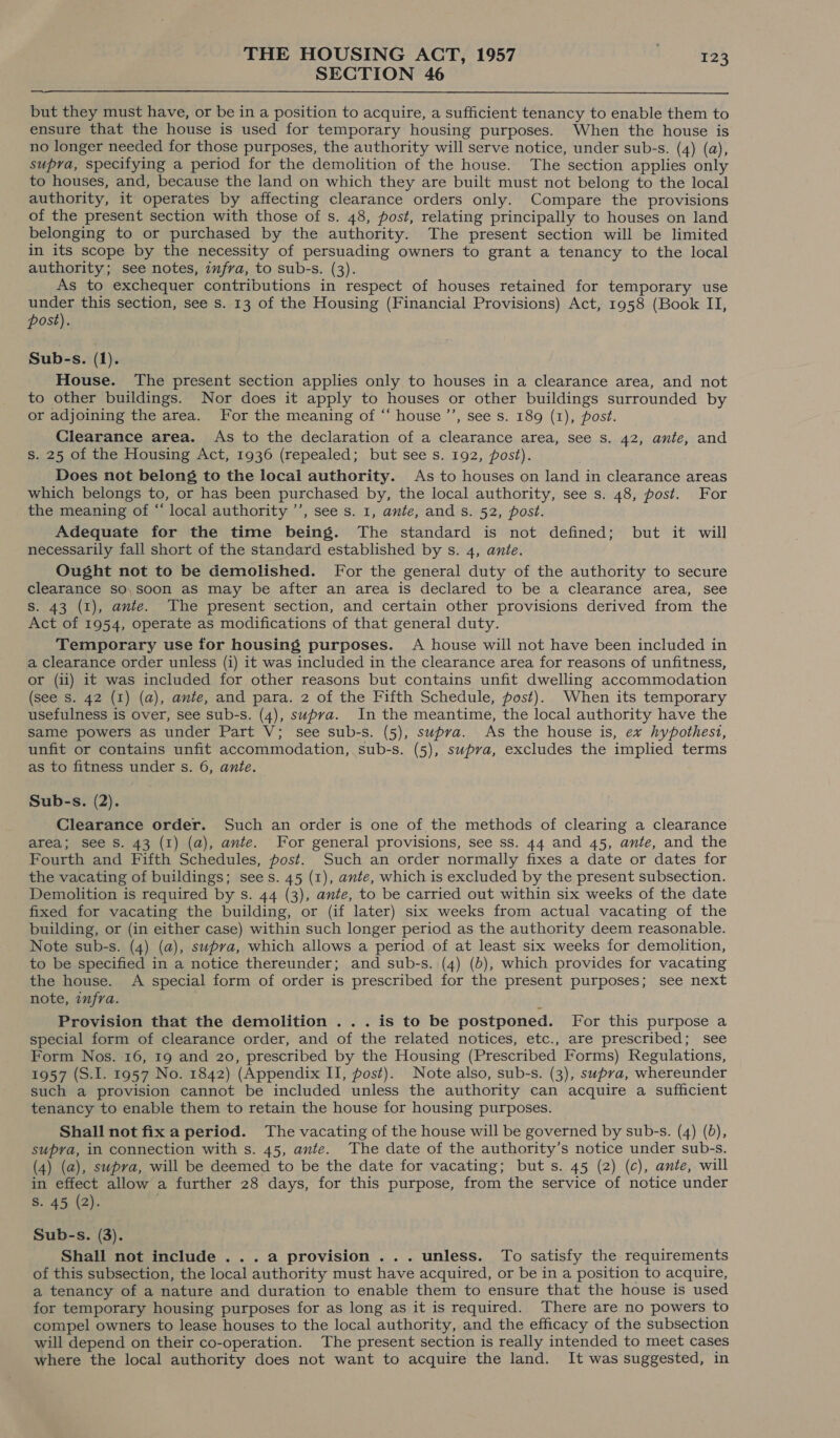 SECTION 46  but they must have, or be in a position to acquire, a sufficient tenancy to enable them to ensure that the house is used for temporary housing purposes. When the house is no longer needed for those purposes, the authority will serve notice, under sub-s. (4) (a), supra, specifying a period for the demolition of the house. The section applies only to houses, and, because the land on which they are built must not belong to the local authority, it operates by affecting clearance orders only. Compare the provisions of the present section with those of s. 48, post, relating principally to houses on land belonging to or purchased by the authority. The present section will be limited in its scope by the necessity of persuading owners to grant a tenancy to the local authority; see notes, infra, to sub-s. (3). As to exchequer contributions in respect of houses retained for temporary use under this section, see s. 13 of the Housing (Financial Provisions) Act, 1958 (Book II, post). Sub-s. (1). House. The present section applies only to houses in a clearance area, and not to other buildings. Nor does it apply to houses or other buildings surrounded by or adjoining the area. For the meaning of “ house’, see s. 189 (1), post. Clearance area. As to the declaration of a clearance area, see s. 42, ante, and s. 25 of the Housing Act, 1936 (repealed; but see s. 192, post). Does not belong to the local authority. As to houses on land in clearance areas which belongs to, or has been purchased by, the local authority, see s. 48, post. For the meaning of “ local authority ’’, see s. 1, ante, and s. 52, post. Adequate for the time being. The standard is not defined; but it will necessarily fall short of the standard established by s. 4, ante. Ought not to be demolished. For the general duty of the authority to secure clearance so,soon as may be after an area is declared to be a clearance area, see S. 43 (1), ante. The present section, and certain other provisions derived from the Act of 1954, operate as modifications of that general duty. Temporary use for housing purposes. A house will not have been included in a clearance order unless (i) it was included in the clearance area for reasons of unfitness, or (ii) it was included for other reasons but contains unfit dwelling accommodation (see Ss. 42 (1) (a), ante, and para. 2 of the Fifth Schedule, post). When its temporary usefulness is over, see sub-s. (4), supra. In the meantime, the local authority have the Same powers as under Part V; see sub-s. (5), swpva. As the house is, ex hypothest, unfit or contains unfit accommodation, sub-s. (5), supra, excludes the implied terms as to fitness under s. 6, ante. Sub-s. (2). Clearance order. Such an order is one of the methods of clearing a clearance area; see S. 43 (I) (a), ante. For general provisions, see ss. 44 and 45, ante, and the Fourth and Fifth Schedules, post. Such an order normally fixes a date or dates for the vacating of buildings; sees. 45 (1), ante, which is excluded by the present subsection. Demolition is required by s. 44 (3), ante, to be carried out within six weeks of the date fixed for vacating the building, or (if later) six weeks from actual vacating of the building, or (in either case) within such longer period as the authority deem reasonable. Note sub-s. (4) (a), supra, which allows a period of at least six weeks for demolition, to be specified in a notice thereunder; and sub-s. (4) (b), which provides for vacating the house. A special form of order is prescribed for the present purposes; see next note, infra. Provision that the demolition ... is to be postponed. For this purpose a special form of clearance order, and of the related notices, etc., are prescribed; see Form Nos. 16, 19 and 20, prescribed by the Housing (Prescribed Forms) Regulations, 1957 (S.I. 1957 No. 1842) (Appendix II, post). Note also, sub-s. (3), supra, whereunder such a provision cannot be included unless the authority can acquire a sufficient tenancy to enable them to retain the house for housing purposes. Shall not fix a period. The vacating of the house will be governed by sub-s. (4) (bd), supra, in connection with s. 45, ante. The date of the authority’s notice under sub-s. (4) (a), supra, will be deemed to be the date for vacating; buts. 45 (2) (c), ante, will in effect allow a further 28 days, for this purpose, from the service of notice under S. 45 (2). Sub-s. (3). Shall not include ...a provision... unless. To satisfy the requirements of this subsection, the local authority must have acquired, or be in a position to acquire, a tenancy of a nature and duration to enable them to ensure that the house is used for temporary housing purposes for as long as it is required. There are no powers to compel owners to lease houses to the local authority, and the efficacy of the subsection will depend on their co-operation. The present section is really intended to meet cases where the local authority does not want to acquire the land. It was suggested, in