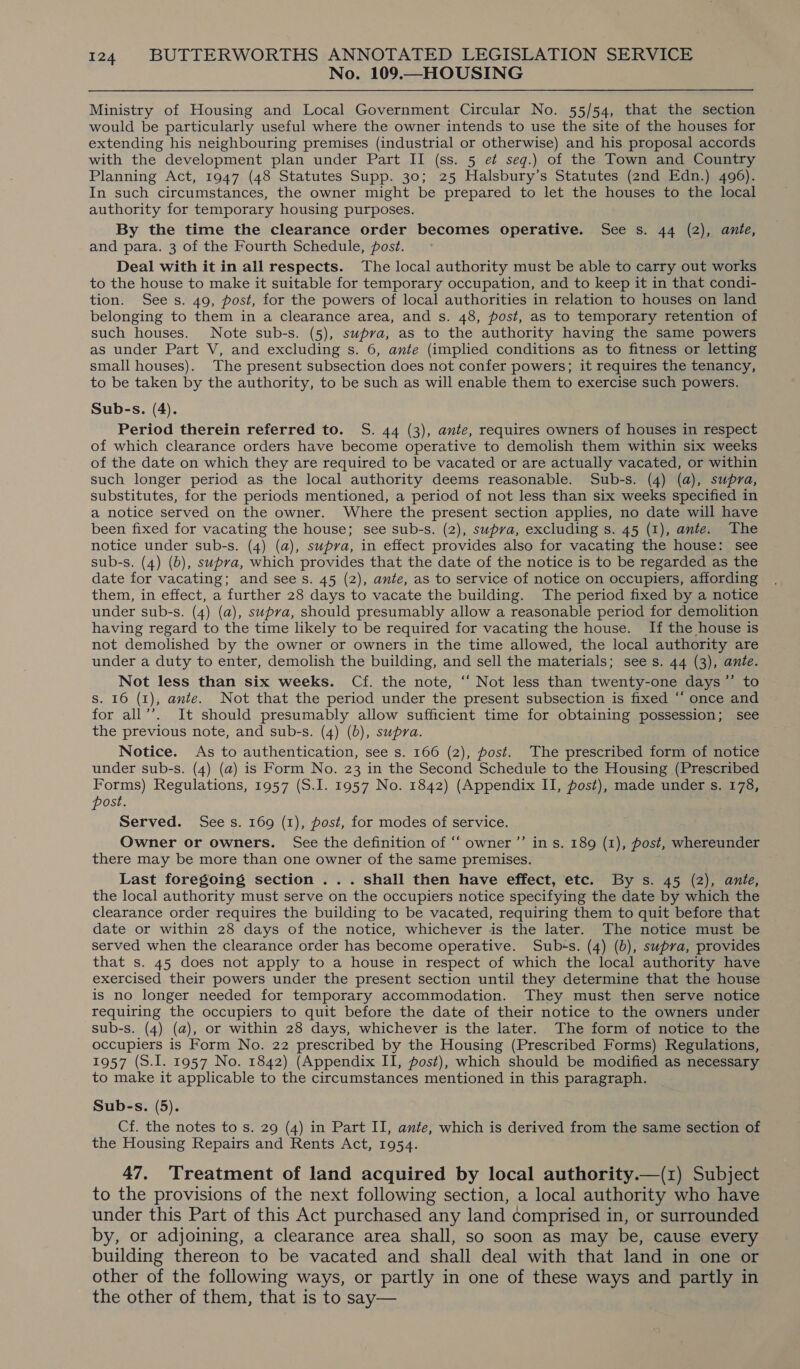 No. 109.—HOUSING Ministry of Housing and Local Government Circular No. 55/54, that the section would be particularly useful where the owner intends to use the site of the houses for extending his neighbouring premises (industrial or otherwise) and his proposal accords with the development plan under Part II (ss. 5 e¢ seq.) of the Town and Country Planning Act, 1947 (48 Statutes Supp. 30; 25 Halsbury’s Statutes (2nd Edn.) 496). In such circumstances, the owner might be prepared to let the houses to the local authority for temporary housing purposes. By the time the clearance order becomes operative. See s. 44 (2), ante, and para. 3 of the Fourth Schedule, post. Deal with it in all respects. The local authority must be able to carry out works to the house to make it suitable for temporary occupation, and to keep it in that condi- tion. Sees. 49, post, for the powers of local authorities in relation to houses on land belonging to them in a clearance area, and s. 48, post, as to temporary retention of such houses. Note sub-s. (5), supra, as to the authority having the same powers as under Part V, and excluding s. 6, ante (implied conditions as to fitness or letting small houses). The present subsection does not confer powers; it requires the tenancy, to be taken by the authority, to be such as will enable them to exercise such powers. Sub-s. (4). Period therein referred to. S. 44 (3), ante, requires owners of houses in respect of which clearance orders have become operative to demolish them within six weeks of the date on which they are required to be vacated or are actually vacated, or within such longer period as the local authority deems reasonable. Sub-s. (4) (a), supra, substitutes, for the periods mentioned, a period of not less than six weeks specified in a notice served on the owner. Where the present section applies, no date will have been fixed for vacating the house; see sub-s. (2), supra, excluding s. 45 (1), ante. The notice under sub-s. (4) (a), supra, in effect provides also for vacating the house: see sub-s. (4) (b), supva, which provides that the date of the notice is to be regarded as the date for vacating; and sees. 45 (2), ante, as to service of notice on occupiers, affording them, in effect, a further 28 days to vacate the building. The period fixed by a notice under sub-s. (4) (a), supra, should presumably allow a reasonable period for demolition having regard to the time likely to be required for vacating the house. If the house is not demolished by the owner or owners in the time allowed, the local authority are under a duty to enter, demolish the building, and sell the materials; sees. 44 (3), ante. Not less than six weeks. Cf. the note, ‘‘ Not less than twenty-one days’”’ to S. 16 (1), ante. Not that the period under the present subsection is fixed ““ once and for all’’. It should presumably allow sufficient time for obtaining possession; see the previous note, and sub-s. (4) (b), supra. Notice. As to authentication, see s. 166 (2), post. The prescribed form of notice under sub-s. (4) (a) is Form No. 23 in the Second Schedule to the Housing (Prescribed Forms) Regulations, 1957 (S.J. 1957 No. 1842) (Appendix II, post), made under s. 178, post. Served. Sees. 169 (1), post, for modes of service. Owner or owners. See the definition of ‘‘ owner ’’ in s. 189 (1), post, whereunder there may be more than one owner of the same premises. Last foregoing section ... shall then have effect, etc. By s. 45 (2), ante, the local authority must serve on the occupiers notice specifying the date by which the clearance order requires the building to be vacated, requiring them to quit before that date or within 28 days of the notice, whichever is the later. The notice must be served when the clearance order has become operative. Subss. (4) (b), supra, provides that s. 45 does not apply to a house in respect of which the local authority have exercised their powers under the present section until they determine that the house is no longer needed for temporary accommodation. They must then serve notice requiring the occupiers to quit before the date of their notice to the owners under sub-s. (4) (a), or within 28 days, whichever is the later. The form of notice to the occupiers is Form No. 22 prescribed by the Housing (Prescribed Forms) Regulations, 1957 (S.I. 1957 No. 1842) (Appendix II, post), which should be modified as necessary to make it applicable to the circumstances mentioned in this paragraph. Sub-s. (5). Cf. the notes to s. 29 (4) in Part II, ante, which is derived from the same section of the Housing Repairs and Rents Act, 1954. 47. Treatment of land acquired by local authority.—(z) Subject to the provisions of the next following section, a local authority who have under this Part of this Act purchased any land comprised in, or surrounded by, or adjoining, a clearance area shall, so soon as may be, cause every building thereon to be vacated and shall deal with that land in one or other of the following ways, or partly in one of these ways and partly in the other of them, that is to say—