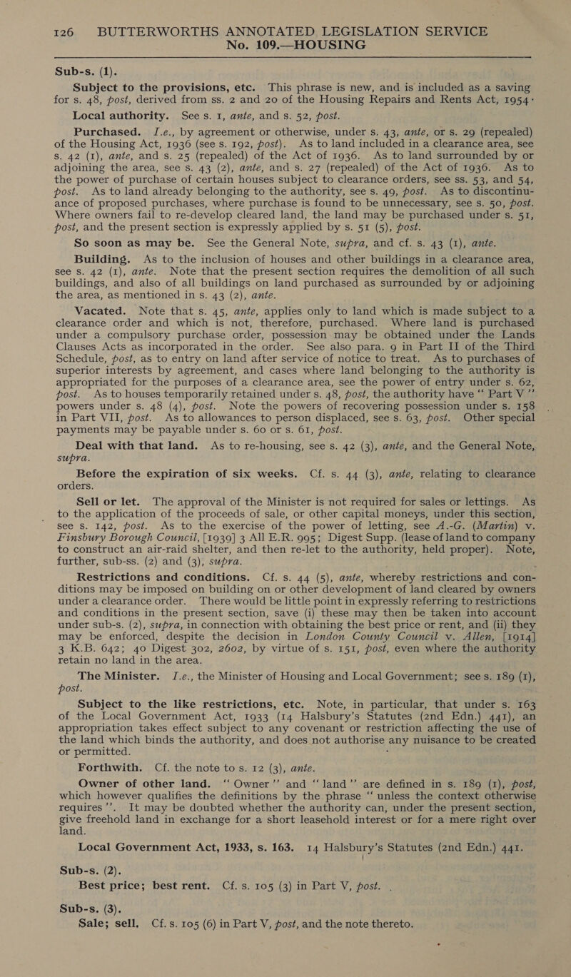 No. 109.—HOUSING Sub-s. (1). Subject to the provisions, etc. This phrase is new, and is included as a saving for s. 48, post, derived from ss. 2 and 20 of the Housing Repairs and Rents Act, 1954: Local authority. Sees. 1, ante, and s. 52, post. Purchased. J.e., by agreement or otherwise, under s. 43, ante, or s. 29 (repealed) of the Housing Act, 1936 (see s. 192, post). As to land included in a clearance area, see S. 42 (I), ante, and s. 25 (repealed) of the Act of 1936. As to land surrounded by or adjoining the area, see s. 43 (2), ante, and s. 27 (repealed) of the Act of 1936. As to the power of purchase of certain houses subject to clearance orders, see ss. 53, and 54, post. As to land already belonging to the authority, see s. 49, post. As to discontinu- ance of proposed purchases, where purchase is found to be unnecessary, see Ss. 50, post. Where owners fail to re-develop cleared land, the land may be purchased under s. 51, post, and the present section is expressly applied by s. 51 (5), post. So soon as may be. See the General Note, supra, and cf. s. 43 (1), ante. Building. As to the inclusion of houses and other buildings in a clearance area, see S. 42 (1), ante. Note that the present section requires the demolition of all such buildings, and also of all buildings on land purchased as surrounded by or adjoining the area, as mentioned in s. 43 (2), ante. Vacated. Note that s. 45, ante, applies only to land which is made subject to a clearance order and which is not, therefore, purchased. Where land is purchased under a compulsory purchase order, possession may be obtained under the Lands Clauses Acts as incorporated in the order. See also para. 9 in Part II of the Third Schedule, post, as to entry on land after service of notice to treat. As to purchases of superior interests by agreement, and cases where land belonging to the authority is appropriated for the purposes of a clearance area, see the power of entry under s. 62, post. As to houses temporarily retained under s. 48, post, the authority have “ Part V ”’ powers under s. 48 (4), post. Note the powers of recovering possession under s. 158 in Part VII, post. As to allowances to person displaced, see s. 63, post. Other special payments may be payable under s. 60 or s. 61, post. Deal with that land. As to re-housing, see s. 42 (3), ante, and the General Note, supra. Before the expiration of six weeks. Cf. s. 44 (3), ante, relating to clearance orders. Sell or let. The approval of the Minister is not required for sales or lettings. As to the application of the proceeds of sale, or other capital moneys, under this section, see S. 142, post. As to the exercise of the power of letting, see 4A.-G. (Martin) v. Finsbury Borough Council, [1939] 3 All E.R. 995; Digest Supp. (lease of land to company to construct an air-raid shelter, and then re-let to the authority, held proper). Note, further, sub-ss. (2) and (3), supra. Restrictions and conditions. Cf. s. 44 (5), ante, whereby restrictions and con- ditions may be imposed on building on or other development of land cleared by owners under a clearance order. There would be little point in expressly referring to restrictions and conditions in the present section, save (i) these may then be taken into account under sub-s. (2), supra, in connection with obtaining the best price or rent, and (ii) they may be enforced, despite the decision in London County Council v. Allen, [1914] 3 K.B. 642; 40 Digest 302, 2602, by virtue of s. 151, post, even where the authority retain no land in the area. The Minister. J.e., the Minister of Housing and Local Government; sees. 189 (1), post. Subject to the like restrictions, etc. Note, in particular, that under s. 163 of the Local Government Act, 1933 (14 Halsbury’s Statutes (2nd Edn.) 441), an appropriation takes effect subject to any covenant or restriction affecting the use of the land which binds the authority, and does not authorise any nuisance to be created or permitted. ‘ Forthwith. Cf. the note to s. 12 (3), ante. Owner of other land. ‘ Owner’”’ and “‘land”’ are defined in s. 189 (1), post, which however qualifies the definitions by the phrase “‘ unless the context otherwise requires ’’. It may be doubted whether the authority can, under the present section, give freehold land in exchange for a short leasehold interest or for a mere right over land. Local Government Act, 1933, s. 163. 14 Halsbury’s Statutes (2nd Edn.) 441. Sub-s. (2). Best price; best rent. Cf. s. 105 (3) in Part V, post. Sub-s. (3). Sale; sell, Cf.s. 105 (6) in Part V, post, and the note thereto.