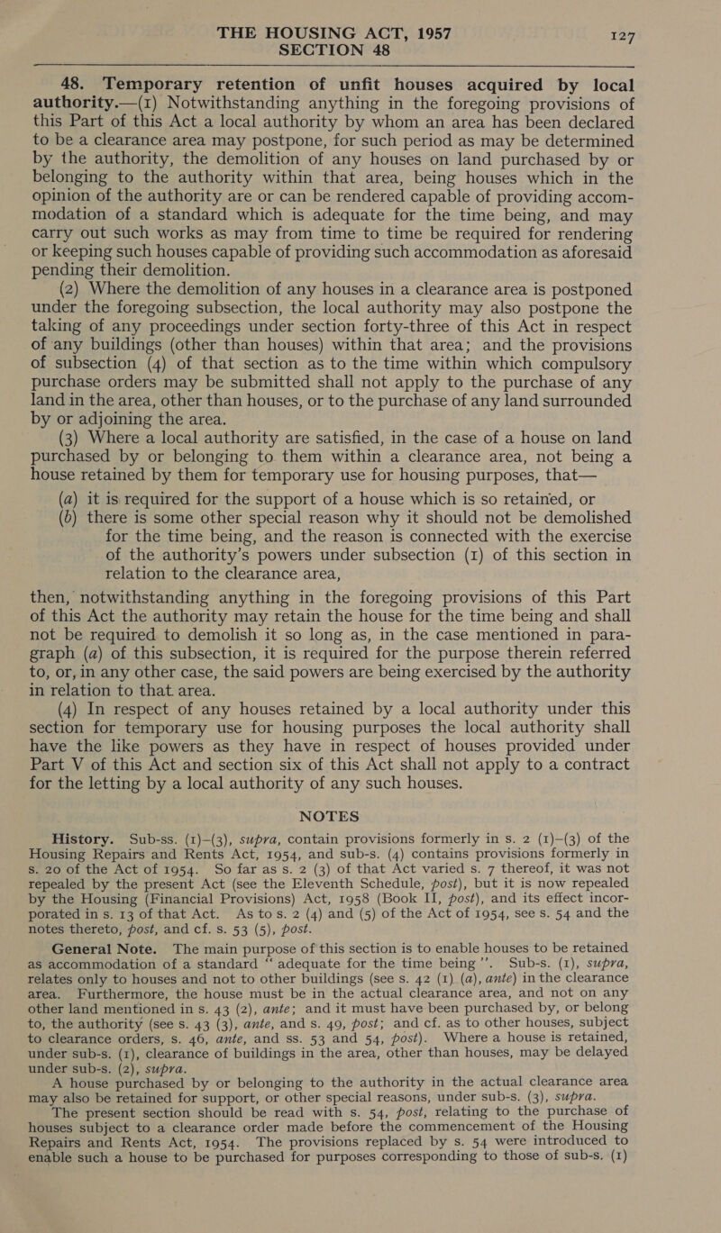 SECTION 48  48. Temporary retention of unfit houses acquired by local authority.—(1) Notwithstanding anything in the foregoing provisions of this Part of this Act a local authority by whom an area has been declared to be a clearance area may postpone, for such period as may be determined by the authority, the demolition of any houses on land purchased by or belonging to the authority within that area, being houses which in the opinion of the authority are or can be rendered capable of providing accom- modation of a standard which is adequate for the time being, and may carry out such works as may from time to time be required for rendering or keeping such houses capable of providing such accommodation as aforesaid pending their demolition. (2) Where the demolition of any houses in a clearance area is postponed under the foregoing subsection, the local authority may also postpone the taking of any proceedings under section forty-three of this Act in respect of any buildings (other than houses) within that area; and the provisions of subsection (4) of that section as to the time within which compulsory purchase orders may be submitted shall not apply to the purchase of any land in the area, other than houses, or to the purchase of any land surrounded by or adjoining the area. (3) Where a local authority are satisfied, in the case of a house on land purchased by or belonging to them within a clearance area, not being a house retained by them for temporary use for housing purposes, that— (a) it is required for the support of a house which is so retained, or (b) there is some other special reason why it should not be demolished for the time being, and the reason is connected with the exercise of the authority’s powers under subsection (1) of this section in relation to the clearance area, then, notwithstanding anything in the foregoing provisions of this Part of this Act the authority may retain the house for the time being and shall not be required to demolish it so long as, in the case mentioned in para- graph (a) of this subsection, it is required for the purpose therein referred to, or, in any other case, the said powers are being exercised by the authority in relation to that. area. (4) In respect of any houses retained by a local authority under this section for temporary use for housing purposes the local authority shall have the like powers as they have in respect of houses provided under Part V of this Act and section six of this Act shall not apply to a contract for the letting by a local authority of any such houses. NOTES History. Sub-ss. (1)-(3), supra, contain provisions formerly in s. 2 (1)—(3) of the Housing Repairs and Rents Act, 1954, and sub-s. (4) contains provisions formerly in s. 20 of the Act of 1954. So far ass. 2 (3) of that Act varied s. 7 thereof, it was not repealed by the present Act (see the Eleventh Schedule, post), but it is now repealed by the Housing (Financial Provisions) Act, 1958 (Book II, post), and its effect incor- porated in s. 13 of that Act. As tos. 2 (4) and (5) of the Act of 1954, see Ss. 54 and the notes thereto, post, and cf. s. 53 (5), post. General Note. The main purpose of this section is to enable houses to be retained as accommodation of a standard “‘ adequate for the time being’’. Sub-s. (1), supra, relates only to houses and not to other buildings (see s. 42 (1) (a), ante) in the clearance area. Furthermore, the house must be in the actual clearance area, and not on any other land mentioned in s. 43 (2), ante; and it must have been purchased by, or belong to, the authority (see s. 43 (3), ante, and s. 49, post; and cf. as to other houses, subject to clearance orders, s. 46, ante, and ss. 53 and 54, post). Where a house is retained, under sub-s. (1), clearance of buildings in the area, other than houses, may be delayed under sub-s. (2), supra. A house purchased by or belonging to the authority in the actual clearance area may also be retained for support, or other special reasons, under sub-s. (3), supra. The present section should be read with s. 54, post, relating to the purchase of houses subject to a clearance order made before the commencement of the Housing Repairs and Rents Act, 1954. The provisions replaced by s. 54 were introduced to enable such a house to be purchased for purposes corresponding to those of sub-s. (1)