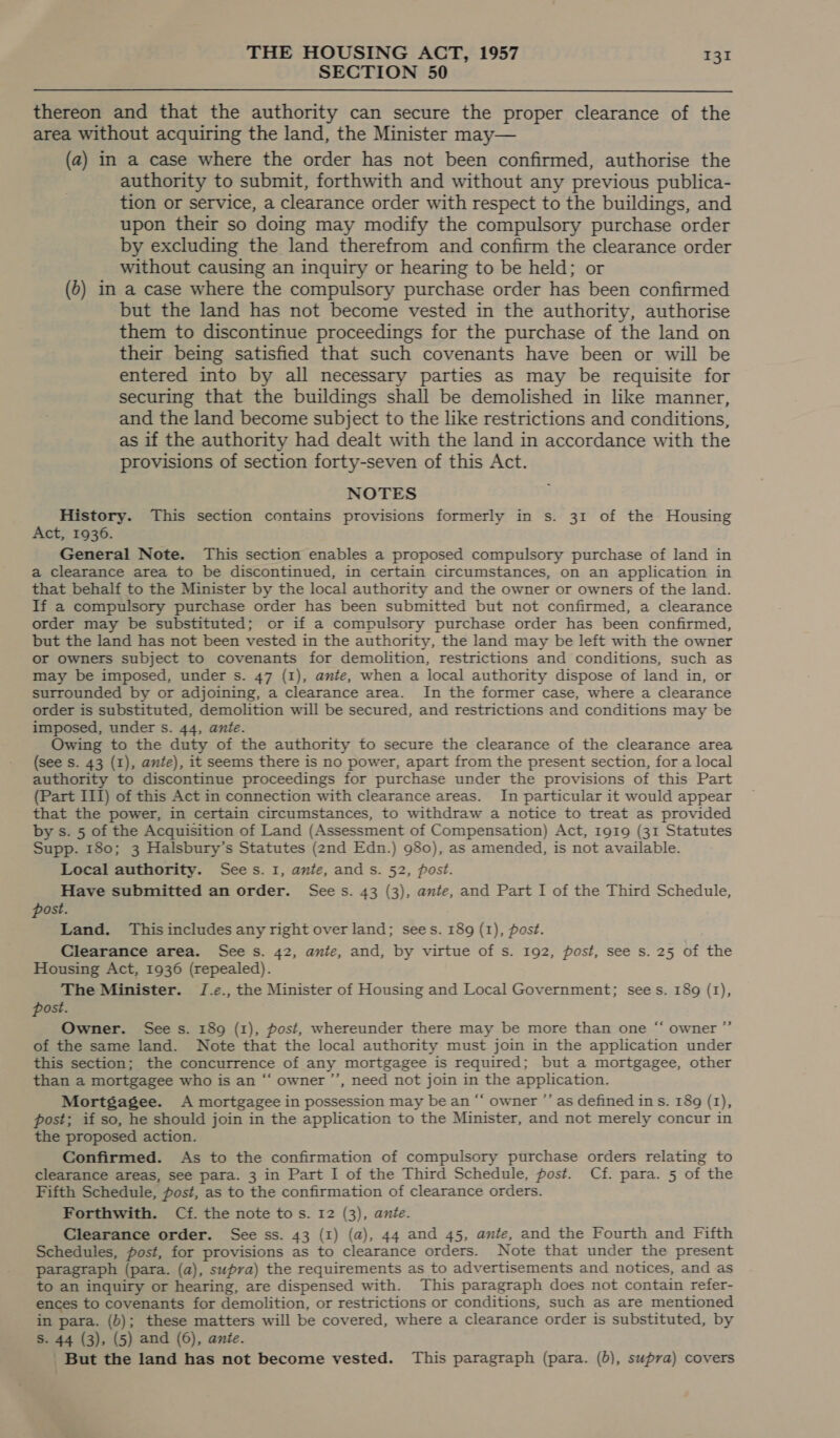 SECTION 50 thereon and that the authority can secure the proper clearance of the area without acquiring the land, the Minister may— (a2) in a case where the order has not been confirmed, authorise the authority to submit, forthwith and without any previous publica- tion or service, a clearance order with respect to the buildings, and upon their so doing may modify the compulsory purchase order by excluding the land therefrom and confirm the clearance order without causing an inquiry or hearing to be held; or (o) in a case where the compulsory purchase order has been confirmed but the land has not become vested in the authority, authorise them to discontinue proceedings for the purchase of the land on their being satisfied that such covenants have been or will be entered into by all necessary parties as may be requisite for securing that the buildings shall be demolished in like manner, and the land become subject to the like restrictions and conditions, as if the authority had dealt with the land in accordance with the provisions of section forty-seven of this Act. NOTES History. This section contains provisions formerly in s. 31 of the Housing Act, 1936. General Note. This section enables a proposed compulsory purchase of land in a clearance area to be discontinued, in certain circumstances, on an application in that behalf to the Minister by the local authority and the owner or owners of the land. If a compulsory purchase order has been submitted but not confirmed, a clearance order may be substituted; or if a compulsory purchase order has been confirmed, but the land has not been vested in the authority, the land may be left with the owner or owners subject to covenants for demolition, restrictions and conditions, such as may be imposed, under s. 47 (1), ante, when a local authority dispose of land in, or surrounded by or adjoining, a clearance area. In the former case, where a clearance order is substituted, demolition will be secured, and restrictions and conditions may be imposed, under s. 44, ante. Owing to the duty of the authority to secure the clearance of the clearance area (see s. 43 (I), ante), it seems there is no power, apart from the present section, for a local authority to discontinue proceedings for purchase under the provisions of this Part (Part III) of this Act in connection with clearance areas. In particular it would appear that the power, in certain circumstances, to withdraw a notice to treat as provided by s. 5 of the Acquisition of Land (Assessment of Compensation) Act, 1919 (31 Statutes Supp. 180; 3 Halsbury’s Statutes (2nd Edn.) 980), as amended, is not available. Local authority. Sees. 1, ante, and s. 52, post. Have submitted an order. Sees. 43 (3), ante, and Part I of the Third Schedule, post. Land. This includes any right over land; sees. 189 (1), post. Clearance area. See s. 42, ante, and, by virtue of s. 192, post, see s. 25 of the Housing Act, 1936 (repealed). The Minister. J.e., the Minister of Housing and Local Government; sees. 189 (1), post. Owner. See s. 189 (1), post, whereunder there may be more than one “ owner ”’ of the same land. Note that the local authority must join in the application under this section; the concurrence of any mortgagee is required; but a mortgagee, other than a mortgagee who is an “‘ owner ’’, need not join in the application. Mortgagee. A mortgagee in possession may be an “ owner ”’ as defined ins. 189 (1), post; if so, he should join in the application to the Minister, and not merely concur in the proposed action. Confirmed. As to the confirmation of compulsory purchase orders relating to clearance areas, see para. 3 in Part I of the Third Schedule, post. Cf. para. 5 of the Fifth Schedule, post, as to the confirmation of clearance orders. Forthwith. Cf. the note to s. 12 (3), ante. Clearance order. See ss. 43 (1) (a), 44 and 45, ante, and the Fourth and Fifth Schedules, post, for provisions as to clearance orders. Note that under the present paragraph (para. (a), supra) the requirements as to advertisements and notices, and as to an inquiry or hearing, are dispensed with. This paragraph does not contain refer- ences to covenants for demolition, or restrictions or conditions, such as are mentioned in para. (b); these matters will be covered, where a clearance order is substituted, by S. 44 (3), (5) and (6), ante. _ But the land has not become vested. This paragraph (para. (b), supra) covers «