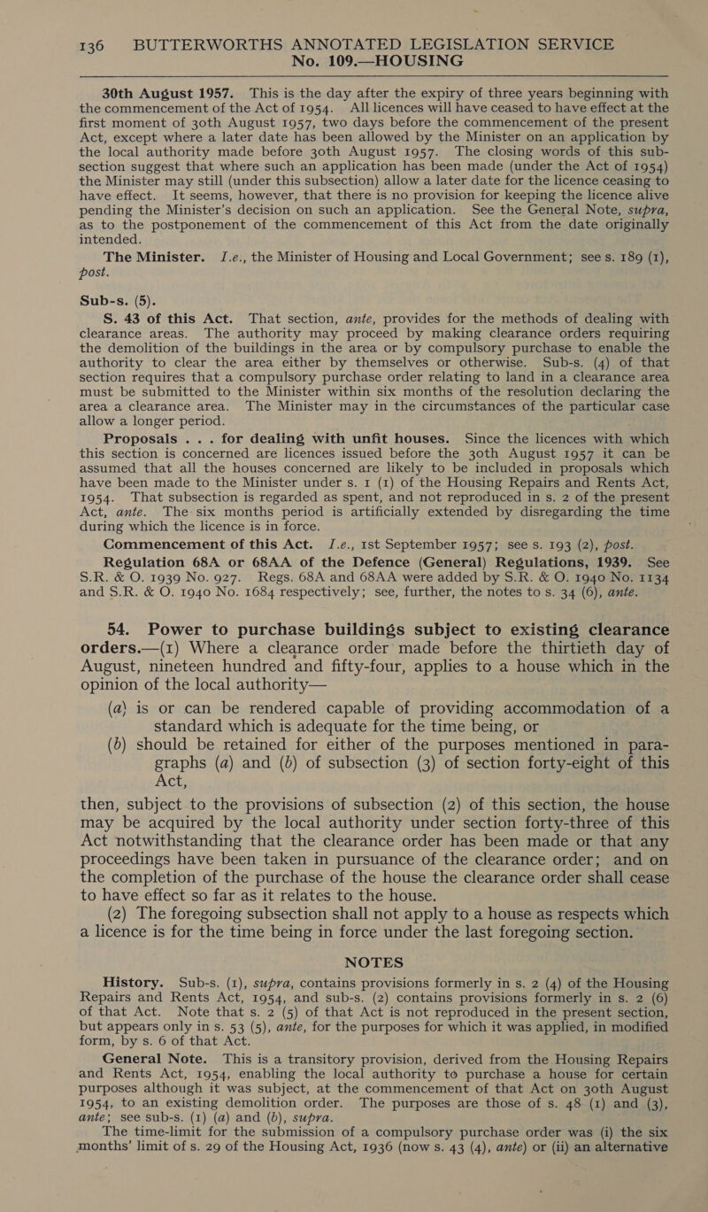 No. 109.—HOUSING 30th August 1957. This is the day after the expiry of three years beginning with the commencement of the Act of 1954. All licences will have ceased to have effect at the first moment of 30th August 1957, two days before the commencement of the present Act, except where a later date has been allowed by the Minister on an application by the local authority made before 30th August 1957. The closing words of this sub- section suggest that where such an application has been made (under the Act of 1954) the Minister may still (under this subsection) allow a later date for the licence ceasing to have effect. It seems, however, that there is no provision for keeping the licence alive pending the Minister’s decision on such an application. See the General Note, supra, as to the postponement of the commencement of this Act from the date originally intended. The Minister. J.e., the Minister of Housing and Local Government; sees. 189 (1), post. Sub-s. (5). S. 43 of this Act. That section, ante, provides for the methods of dealing with clearance areas. The authority may proceed by making clearance orders requiring the demolition of the buildings in the area or by compulsory purchase to enable the authority to clear the area either by themselves or otherwise. Sub-s. (4) of that section requires that a compulsory purchase order relating to land in a clearance area must be submitted to the Minister within six months of the resolution declaring the area a clearance area. The Minister may in the circumstances of the particular case allow a longer period. Proposals ... for dealing with unfit houses. Since the licences with which this section is concerned are licences issued before the 30th August 1957 it can be assumed that all the houses concerned are likely to be included in proposals which have been made to the Minister under s. 1 (1) of the Housing Repairs and Rents Act, 1954. That subsection is regarded as spent, and not reproduced in s. 2 of the present Act, ante. The six months period is artificially extended by disregarding the time during which the licence is in force. Commencement of this Act. JI.e., 1st September 1957; see s. 193 (2), post. Regulation 68A or 68AA of the Defence (General) Regulations, 1939. See S.R. &amp; O. 1939 No. 927. Regs. 68A and 68AA were added by S.R. &amp; O. 1940 No. 1134 and S.R. &amp; O. 1940 No. 1684 respectively; see, further, the notes to s. 34 (6), ante. 54. Power to purchase buildings subject to existing clearance orders.—(1) Where a clearance order made before the thirtieth day of August, nineteen hundred and fifty-four, applies to a house which in the opinion of the local authority— (a} is or can be rendered capable of providing accommodation of a standard which is adequate for the time being, or (b) should be retained for either of the purposes mentioned in para- graphs (a) and (b) of subsection (3) of section forty-eight of this Act, then, subject to the provisions of subsection (2) of this section, the house may be acquired by the local authority under section forty-three of this Act notwithstanding that the clearance order has been made or that any proceedings have been taken in pursuance of the clearance order; and on the completion of the purchase of the house the clearance order shall cease to have effect so far as it relates to the house. (2) The foregoing subsection shall not apply to a house as respects which a licence is for the time being in force under the last foregoing section. NOTES History. Sub-s. (1), supva, contains provisions formerly in s. 2 (4) of the Housing Repairs and Rents Act, 1954, and sub-s. (2) contains provisions formerly in s. 2 (6) of that Act. Note that s. 2 (5) of that Act is not reproduced in the present section, but appears only in s. 53 (5), ante, for the purposes for which it was applied, in modified form, by s. 6 of that Act. General Note. This is a transitory provision, derived from the Housing Repairs and Rents Act, 1954, enabling the local authority to purchase a house for certain purposes although it was subject, at the commencement of that Act on 30th August 1954, to an existing demolition order. The purposes are those of s. 48 (1) and (3), ante; see sub-s. (1) (a) and (6), supra. The time-limit for the submission of a compulsory purchase order was (i) the six ijmonths’ limit of s. 29 of the Housing Act, 1936 (now s. 43 (4), ante) or (ii) an alternative