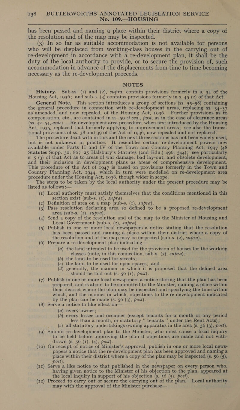 No. 109.—HOUSING has been passed and naming a place within their district where a copy of the resolution and of the map may be inspected. (3) In so far as suitable accommodation is not available for persons who will be displaced from working-class houses in the carrying out of re-development in accordance with a re-development plan, it shall be the duty of the local authority to provide, or to secure the provision of, such accommodation in advance of the displacements from time to time becoming necessary as the re-development proceeds. NOTES History. Sub-ss. (1) and (2), supva, contain provisions formerly in s. 34 of the Housing Act, 1936; and sub-s. (3) contains provisions formerly in s. 45 (2) of that Act. General Note. This section introduces a group of sections (ss. 55-58) containing the general procedure in connection with re-development areas, replacing ss. 34-37 as amended, and now repealed, of the Housing Act, 1936. Further provisions as to compensation, etc., are contained in ss. 59 et seq., post, as in the case of clearance areas’ (ss. 42-54, ante). Re-development area procedure, when first introduced by the Housing Act, 1935, replaced that formerly applying to improvement areas; see also the transi- tional provisions of ss. 38 and 39 of the Act of 1936, now repealed and not replaced. The procedure dealt with in this and the next three sections has not been widely used, but is not unknown in practice. It resembles certain re-development powers now available under Parts II and IV of the Town and Country Planning Act, 1947 (48 Statutes Supp. 30, 86; 25 Halsbury’s Statutes (znd Edn.) 496, 544); see particularly s. 5 (3) of that Act as to areas of war damage, bad lay-out, and obsolete development, and their inclusion in development plans as areas of comprehensive development. This procedure of the Act of 1947 is based on provisions formerly in the Town and Country Planning Act, 1944, which in turn were modelled on re-development area procedure under the Housing Act, 1936, though wider in scope. The steps to be taken by the local authority under the present procedure may be listed as follows :— (x) Local authority must satisfy themselves that the conditions mentioned in this section exist (sub-s. (1), supra). (2) Definition of area on a map (sub-s. (1), supra). (3) Pass resolution declaring area so defined to be a proposed re-development area (sub-s. (1), supra). (4) Send a copy of the resolution and of the map to the Minister of Housing and Local Government (sub-s. (2), supra). (5) Publish in one or more local newspapers a notice stating that the resolution has been passed and naming a place within their district where a copy of the resolution and of the map may be inspected (sub-s. (2), supra). (6) Prepare a re-development plan indicating— (a) the land intended to be used for the provision of houses for the working classes (note, in this connection, sub-s. (3), supra); (b) the land to be used for streets; (c) the land to be used for open spaces; and (d) generally, the manner in which it is proposed that the defined area should be laid out (s. 56 (1), post). (7) Publish in one or more local newspapers a notice stating that the plan has been prepared, and is about to be submitted to the Minister, naming a place within their district where the plan may be inspected and specifying the time within which, and the manner in which, objections to the re-development indicated by the plan can be made (s. 56 (3), post). (8) Serve a notice to like effect on— (a) every owner; (b) every lessee and occupier (except tenants for a month or any period less than a month, or statutory “‘ tenants ’’ under the Rent Acts) ; (c) all statutory undertakings owning apparatus in the area (s. 56 (3), post). (9) Submit re-development plan to the Minister, who must cause a local inquiry to be held before approving the plan if objections are made and not with- drawn (s. 56 (1), (4), post). (10) On receipt of notice of Minister’s approval, publish in one or more local news- papers a notice that the re-development plan has been approved and naming a place within their district where a copy of the plan may be inspected (s. 56 (5), Ost). ’ (11) ee 2 like notice to that published in the newspaper on every person who, having given notice to the Minister of his objection to the plan, appeared at the local inquiry in support of his objection (s. 56 (5), post). (12) Proceed to carry out or secure the carrying out of the plan. Local authority may with the approval of the Minister purchase—