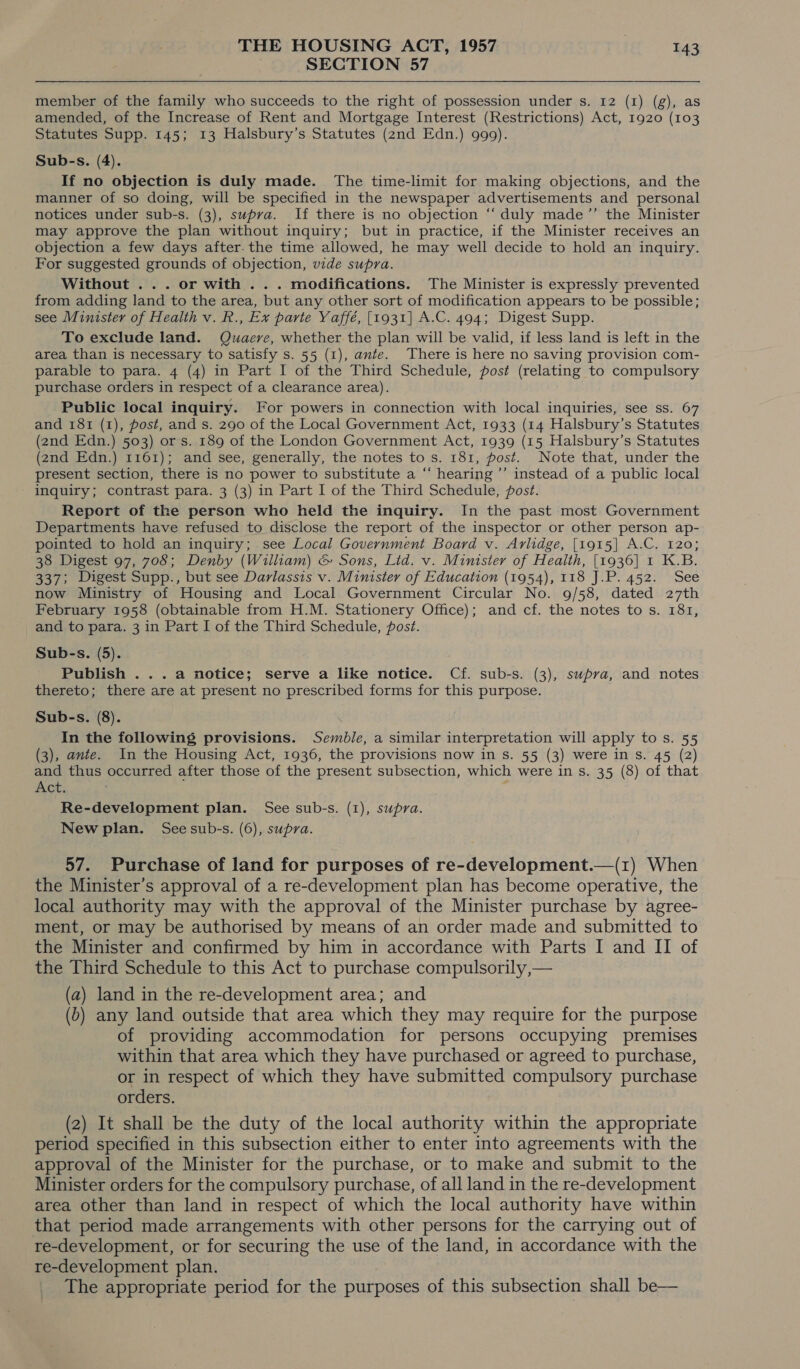 SECTION 57 member of the family who succeeds to the right of possession under s. 12 (1) (g), as amended, of the Increase of Rent and Mortgage Interest (Restrictions) Act, 1920 (103 Statutes Supp. 145; 13 Halsbury’s Statutes (2nd Edn.) 999). Sub-s. (4). If no objection is duly made. The time-limit for making objections, and the manner of so doing, will be specified in the newspaper advertisements and personal notices under sub-s. (3), supra. If there is no objection ‘“‘ duly made ’”’ the Minister may approve the plan without inquiry; but in practice, if the Minister receives an objection a few days after. the time allowed, he may well decide to hold an inquiry. For suggested grounds of objection, vide supra. Without ... or with . . . modifications. The Minister is expressly prevented from adding land to the area, but any other sort of modification appears to be possible; see Minister of Health v. R., Ex parte Yaffé, [1931] A.C. 494; Digest Supp. To exclude land. Quaere, whether the plan will be valid, if less land is left in the area than is necessary to satisfy s. 55 (1), ante. There is here no saving provision com- parable to para. 4 (4) in Part I of the Third Schedule, post (relating to compulsory purchase orders in respect of a clearance area). Public local inquiry. For powers in connection with local inquiries, see ss. 67 and 181 (1), post, and s. 290 of the Local Government Act, 1933 (14 Halsbury’s Statutes (2nd Edn.) 503) ors. 189 of the London Government Act, 1939 (15 Halsbury’s Statutes (2nd Edn.) 1161); and see, generally, the notes to s. 181, post. Note that, under the present section, there is no power to substitute a “‘ hearing ’’ instead of a public local inquiry; contrast para. 3 (3) in Part I of the Third Schedule, post. Report of the person who held the inquiry. In the past most Government Departments have refused to disclose the report of the inspector or other person ap- pointed to hold an inquiry; see Local Government Board v. Avlidge, [1915] A.C. 120; 38 Digest 97, 708; Denby (William) &amp; Sons, Lid. v. Minister of Health, [1936] 1 K.B. 337; Digest Supp., but see Davlassis v. Minister of Education (1954), 118 J.P. 452. See now Ministry of Housing and Local Government Circular No. 9/58, dated 27th February 1958 (obtainable from H.M. Stationery Office); and cf. the notes to s. 181, and to para. 3 in Part I of the Third Schedule, post. Sub-s. (5). Publish ...a notice; serve a like notice. Cf. sub-s. (3), supra, and notes thereto; there are at present no prescribed forms for this purpose. Sub-s. (8). In the following provisions. Sembie, a similar interpretation will apply to s. 55 (3), ante. In the Housing Act, 1936, the provisions now in s. 55 (3) were in s. 45 (2) and thus occurred after those of the present subsection, which were in s. 35 (8) of that Act. : Re-development plan. See sub-s. (1), supra. New plan. Seesub-s. (6), supra. 57. Purchase of land for purposes of re-development.—(1) When the Minister’s approval of a re-development plan has become operative, the local authority may with the approval of the Minister purchase by agree- ment, or may be authorised by means of an order made and submitted to the Minister and confirmed by him in accordance with Parts I and II of the Third Schedule to this Act to purchase compulsorily,— (a) land in the re-development area; and (b) any land outside that area which they may require for the purpose of providing accommodation for persons occupying premises within that area which they have purchased or agreed to purchase, or in respect of which they have submitted compulsory purchase orders. (2) It shall be the duty of the local authority within the appropriate period specified in this subsection either to enter into agreements with the approval of the Minister for the purchase, or to make and submit to the Minister orders for the compulsory purchase, of all land in the re-development area other than land in respect of which the local authority have within that period made arrangements with other persons for the carrying out of re-development, or for securing the use of the land, in accordance with the re-development plan. The appropriate period for the purposes of this subsection shall be—
