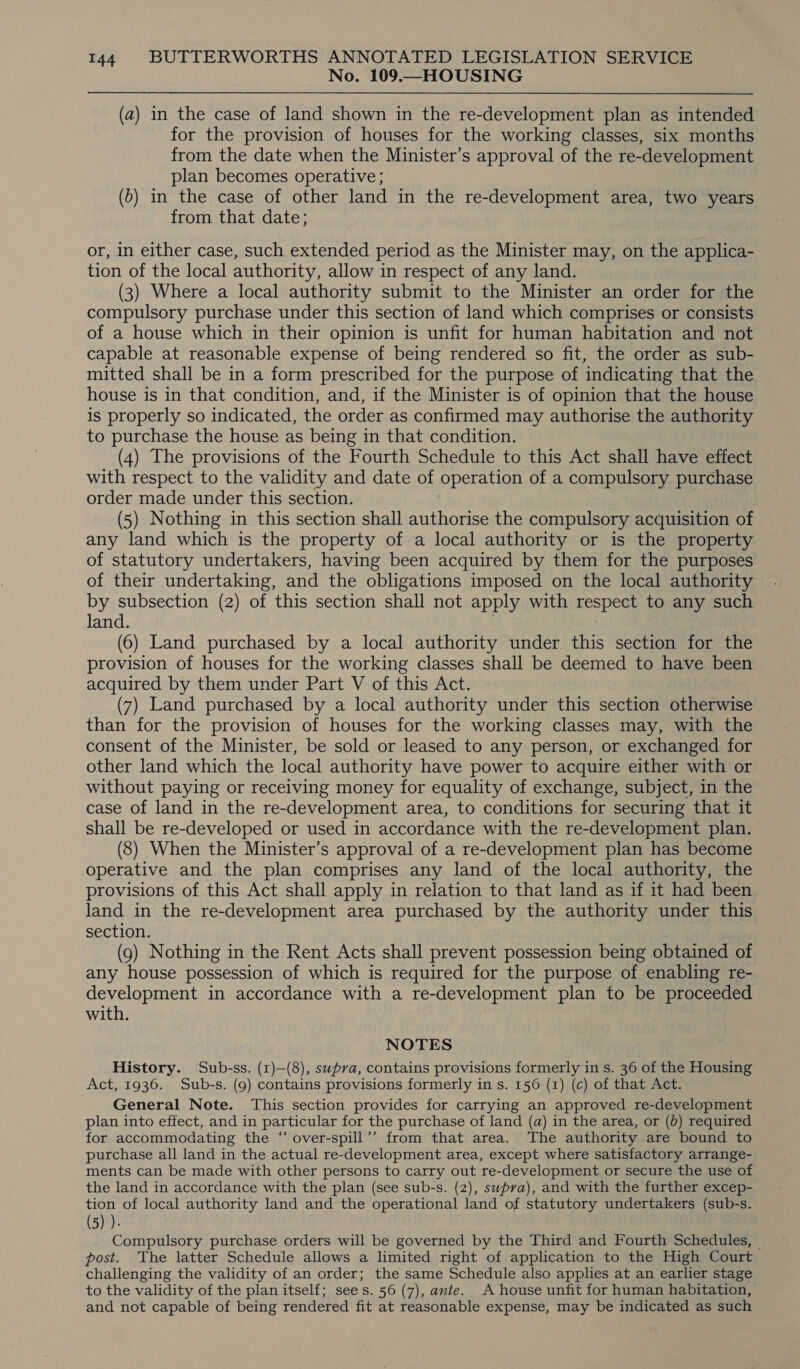 No. 109.—HOUSING (a) in the case of land shown in the re-development plan as intended for the provision of houses for the working classes, six months from the date when the Minister’s approval of the re-development plan becomes operative; (6) in the case of other land in the re-development area, two years from that date; or, in either case, such extended period as the Minister may, on the applica- tion of the local authority, allow in respect of any land. (3) Where a local authority submit to the Minister an he for the compulsory purchase under this section of land which comprises or consists of a house which in their opinion is unfit for human habitation and not capable at reasonable expense of being rendered so fit, the order as sub- mitted shall be in a form prescribed for the purpose of indicating that the house is in that condition, and, if the Minister is of opinion that the house is properly so indicated, the order as confirmed may authorise the authority to purchase the house as being in that condition. (4) The provisions of the Fourth Schedule to this Act shall have effect with respect to the validity and date of operation of a compulsory purchase order made under this section. (5) Nothing in this section shall authorise the compulsory acquisition of any land which is the property of a local authority or is the property of statutory undertakers, having been acquired by them for the purposes of their undertaking, and the obligations imposed on the local authority by subsection (2) of this section shall not apply with respect to any such land. (6) Land purchased by a local authority under this section for the provision of houses for the working classes shall be deemed to have been acquired by them under Part V of this Act. (7) Land purchased by a local authority under this section otherwise than for the provision of houses for the working classes may, with the consent of the Minister, be sold or leased to any person, or exchanged for other land which the local authority have power to acquire either with or without paying or receiving money for equality of exchange, subject, in the case of land in the re-development area, to conditions for securing that it shall be re-developed or used in accordance with the re-development plan. (8) When the Minister’s approval of a re-development plan has become operative and the plan comprises any land of the local authority, the provisions of this Act shall apply in relation to that land as if it had been land in the re-development area purchased by the authority under this section. (9) Nothing in the Rent Acts shall prevent possession being obtained of any house possession of which is required for the purpose of enabling re- development in accordance with a re-development plan to be proceeded with. NOTES History. Sub-ss. (1)—(8), swpva, contains provisions formerly in s. 36 of the Housing Act, 1936. Sub-s. (9) contains provisions formerly in s. 156 (1) (c) of that Act. General Note. This section provides for carrying an approved re-development plan into effect, and in particular for the purchase of land (a) in the area, or (b) required for accommodating the “ over-spill’’ from that area. The authority are bound to purchase all land in the actual re-development area, except where satisfactory arrange- ments can be made with other persons to carry out re-development or secure the use of the land in accordance with the plan (see sub-s. (2), supra), and with the further excep- tion of local authority land and the operational land of statutory undertakers (sub-s. (5) )- Compulsory purchase orders will be governed by the Third and Fourth Schedules, © post. The latter Schedule allows a limited right of application to the High Court challenging the validity of an order; the same Schedule also applies at an earlier stage to the validity of the plan itself; sees. 56 (7), ante. A house unfit for human habitation, and not capable of being rendered fit at reasonable expense, may be indicated as such