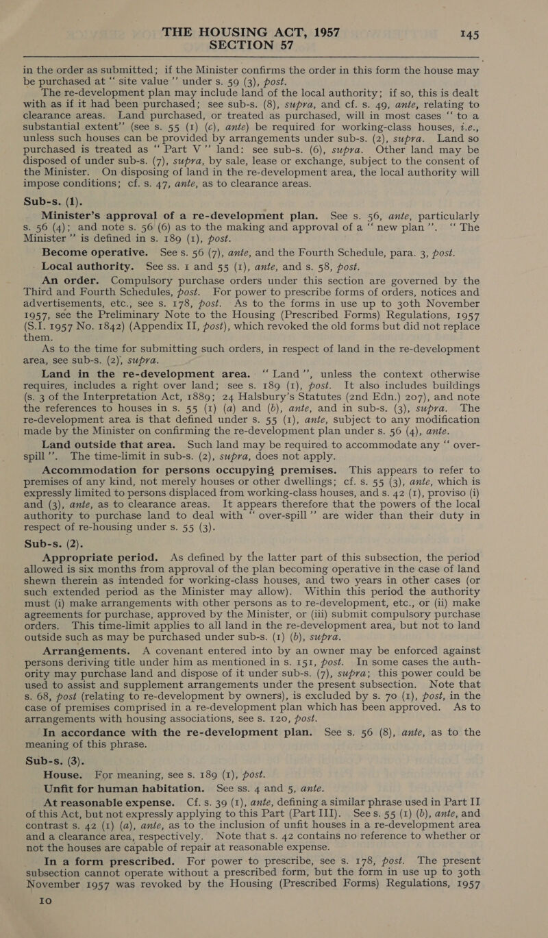 SECTION 57 in the order as submitted; if the Minister confirms the order in this form the house may be purchased at “‘ site value ’’ under s. 59 (3), post. The re-development plan may include land of the local authority; if so, this is dealt with as if it had been purchased; see sub-s. (8), supva, and cf. s. 49, ante, relating to clearance areas. Land purchased, or treated as purchased, will in most cases ‘‘ to a substantial extent’’ (see s. 55 (1) (c), ante) be required for working-class houses, 7.e., unless such houses can be provided by arrangements under sub-s. (2), swpva. Land so purchased is treated as “ Part V’’ land: see sub-s. (6), supra. Other land may be disposed of under sub-s. (7), supra, by sale, lease or exchange, subject to the consent of the Minister. On disposing of land in the re-development area, the local authority will impose conditions; cf. s. 47, ante, as to clearance areas. Sub-s. (1). Minister’s approval of a re-development plan. See s. 56, ante, particularly s. 56 (4); and note s. 56 (6) as to the making and approval of a “‘new plan’’. ‘‘ The Minister ”’ is defined in s. 189 (1), post. Become operative. Sees. 56 (7), ante, and the Fourth Schedule, para. 3, post. - Local authority. See ss. 1 and 55 (1), ante, and s. 58, post. An order. Compulsory purchase orders under this section are governed by the Third and Fourth Schedules, post. For power to prescribe forms of orders, notices and advertisements, etc., see s. 178, post. As to the forms in use up to 30th November 1957, see the Preliminary Note to the Housing (Prescribed Forms) Regulations, 1957 (S.I. 1957 No. 1842) (Appendix II, post), which revoked the old forms but did not replace them. As to the time for submitting such orders, in respect of land in the re-development area, see Sub-s. (2), supra. Land in the re-development area. ‘‘ Land’’, unless the context otherwise requires, includes a right over land; see s. 189 (1), post. It also includes buildings (s. 3 of the Interpretation Act, 1889; 24 Halsbury’s Statutes (2nd Edn.) 207), and note the references to houses in s. 55 (1) (a) and (6), ante, and in sub-s. (3), supra. The re-development area is that defined under s. 55 (1), ante, subject to any modification made by the Minister on confirming the re-development plan under s. 56 (4), ante. Land outside that area. Such land may be required to accommodate any “ over- spill’’. The time-limit in sub-s. (2), supra, does not apply. Accommodation for persons occupying premises. This appears to refer to premises of any kind, not merely houses or other dwellings; cf. s. 55 (3), ante, which is expressly limited to persons displaced from working-class houses, and s. 42 (1), proviso (i) and (3), ante, as to clearance areas. It appears therefore that the powers of the local authority to purchase land to deal with “ over-spill’’ are wider than their duty in respect of re-housing under s. 55 (3). Sub-s. (2). Appropriate period. As defined by the latter part of this subsection, the period allowed is six months from approval of the plan becoming operative in the case of land shewn therein as intended for working-class houses, and two years in other cases (or such extended period as the Minister may allow). Within this period the authority must (i) make arrangements with other persons as to re-development, etc., or (ii) make agreements for purchase, approved by the Minister, or (ii1) submit compulsory purchase orders. This time-limit applies to all land in the re-development area, but not to land outside such as may be purchased under sub-s. (1) (6), supra. Arrangements. A covenant entered into by an owner may be enforced against persons deriving title under him as mentioned in s. 151, post. In some cases the auth- ority may purchase land and dispose of it under sub-s. (7), supva; this power could be used to assist and supplement arrangements under the present subsection. Note that s. 68, post (relating to re-development by owners), is excluded by s. 70 (1), post, in the case of premises comprised in a re-development plan which has been approved. As to arrangements with housing associations, see s. 120, ost. In accordance with the re-development plan. See s. 56 (8), ante, as to the meaning of this phrase. Sub-s. (3). House. For meaning, see s. 189 (1), post. Unfit for human habitation. See ss. 4 and 5, ante. At reasonable expense. Cf.s. 39 (1), ante, defining a similar phrase used in Part II of this Act, but not expressly applying to this Part (Part III). Sees. 55 (1) (b), ante, and contrast s. 42 (1) (a), ante, as to the inclusion of unfit houses in a re-development area and a clearance area, respectively. Note that s. 42 contains no reference to whether or not the houses are capable of repair at reasonable expense. In a form prescribed. For power to prescribe, see s. 178, post. The present subsection cannot operate without a prescribed form, but the form in use up to 30th November 1957 was revoked by the Housing (Prescribed Forms) Regulations, 1957 Io