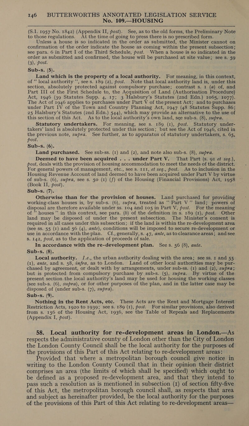 No. 109.—HOUSING (S.1. 1957 No. 1842) (Appendix II, post). See, as to the old forms, the Preliminary Note to those regulations. At the time of going to press there is no prescribed form. Unless a house is so indicated in the order as submitted, the Minister cannot on confirmation of the order indicate the house as coming within the present subsection; see para. 6 in Part I of the Third Schedule, post. When a house is so indicated in the order as submitted and confirmed, the house will be purchased at site value; see s. 59 (3), post. Sub-s. (5). Land which is the property of a local authority. For meaning, in this context, of ‘‘ local authority ’’, see s. 189 (2), post. Note that local authority land is, under this section, absolutely protected against compulsory purchase; contrast s. 1 (a) of, and Part III of the First Schedule to, the Acquisition of Land (Authorisation Procedure) Act, 1946 (39 Statutes Supp. 4, 17; 3 Halsbury’s Statutes (2nd Edn.) 1065, 1077). The Act of 1946 applies to purchases under Part V of the present Act; and to purchases under Part IV of the Town and Country Planning Act, 1947 (48 Statutes Supp. 86; 25 Halsbury’s Statutes (2nd Edn.) 544), which may provide an alternative to the use of this section of this Act. As to the local authority’s own land, see sub-s. (8), supra. Statutory undertakers. For meaning, see s. 189 (1), post. Statutory under- takers’ land is absolutely protected under this section; but see the Act of 1946, cited in the previous note, supra. See further, as to apparatus of statutory undertakers, s. 65, post. Sub-s. (6). Land purchased. See sub-ss. (1) and (2), and note also sub-s. (8), supra. Deemed to have been acquired ... under Part V. That Part (s. 91 e seq.), post, deals with the provision of housing accommodation to meet the needs of the district. For general powers of management, etc., see s. 111, et seg., post. As to inclusion in the Housing Revenue Account of land deemed to have been acquired under Part V by virtue of sub-s. (6), supra, see s. 50 (1) (f) of the Housing (Financial Provisions) Act, 1958 (Book II, post). Sub-s. (7). Otherwise than for the provision of houses. Land purchased for providing working-class houses is, by sub-s. (6), supra, treated as “‘ Part V”’ land; powers of disposal are therefore available under ss. 104 and 105 in Part V, post. For the meaning of ‘“‘ houses’ in this context, see para. (b) of the definition in s. 189 (1), post. Other land may be disposed of under the present subsection. The Minister’s consent is required in all cases under this subsection; if the land is within the re-development area (see ss. 55 (1) and 56 (4), ante), conditions will be imposed to secure re-development or use in accordance withthe plan. Cf., generally,s. 47, ante,astoclearance areas; and see S. 142, post, as to the application of proceeds of sale. In accordance with the re-development plan. Sees. 56 (8), ante. Sub-s. (8). Local authority. J.e., the urban authority dealing with the area; see ss. 1 and 55 (1), ante, and s. 58, infra, as to London. Land of other local authorities may be pur- chased by agreement, or dealt with by arrangements, under sub-ss. (1) and (2), supra; but is protected from compulsory purchase by sub-s. (5), supra. By virtue of the present section the local authority’s land may be used for housing the working classes (see sub-s. (6), supra), or for other purposes of the plan, and in the latter case may be disposed of (under sub-s. (7), supra). Sub-s. (9). Nothing in the Rent Acts, etc. These Acts are the Rent and Mortgage Interest Restriction Acts, 1920 to 1939; sees. 189 (1), fost. For similar provisions, also derived from s. 156 of the Housing Act, 1936, see the Table of Repeals and Replacements (Appendix I, post). 58. Local authority for re-development areas in London.—As respects the administrative county of London other than the City of London the London County Council shall be the local authority for the purposes of the provisions of this Part of this Act relating to re-development areas: Provided that where a metropolitan borough council give notice in writing to the London County Council that in their opinion their district comprises an area (the limits of which shall be specified) which ought to be defined as a proposed re-development area, and that they intend to pass such a resolution as is mentioned in subsection (1) of section fifty-five of this Act, the metropolitan borough council shall, as respects that area and subject as hereinafter provided, be the local authority for the purposes of the provisions of this Part of this Act relating to re-development areas—