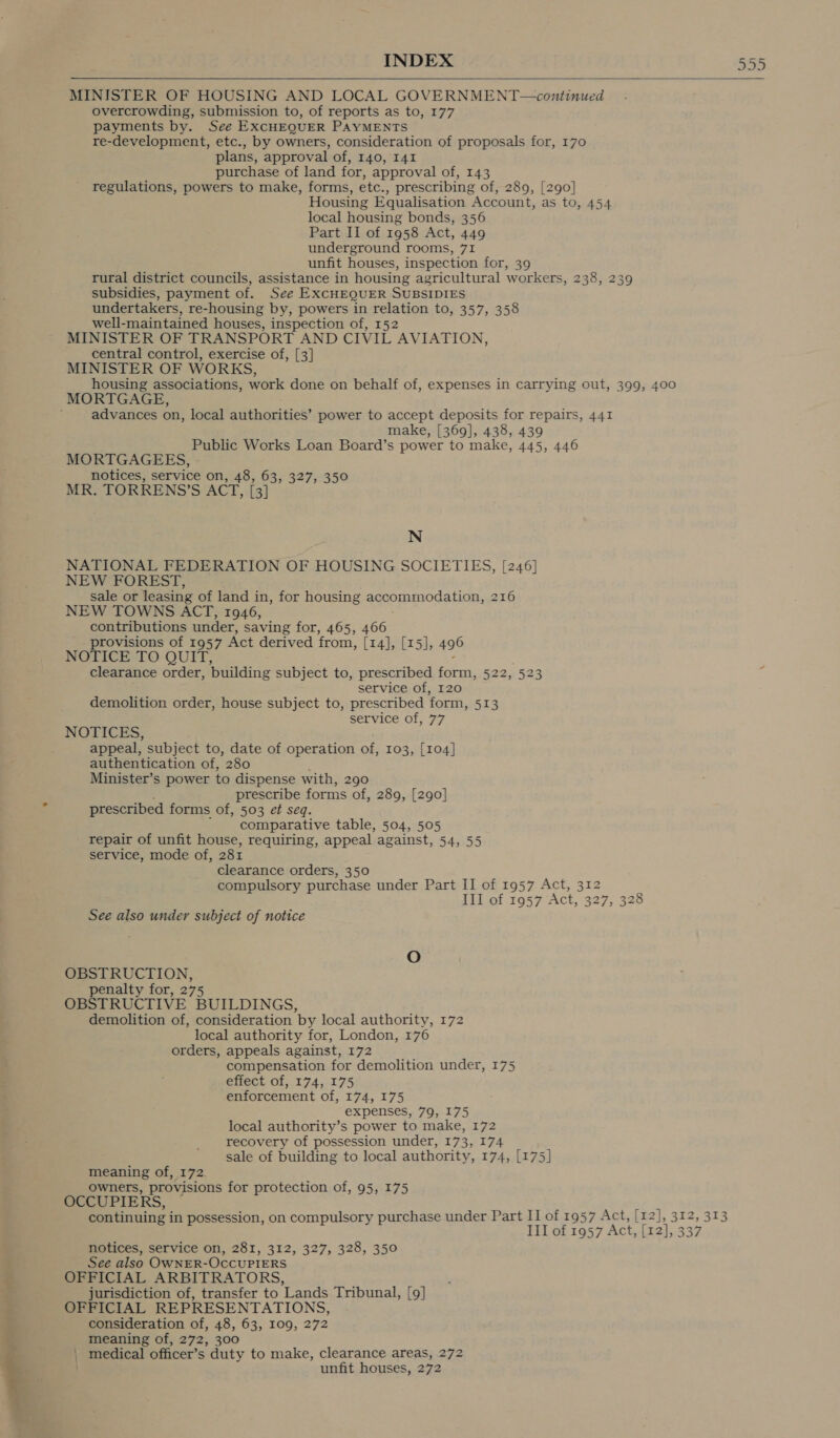 n Gn Ur  MINISTER OF HOUSING AND LOCAL GOVERNMENT—continued overcrowding, submission to, of reports as to, 177 payments by. See EXCHEQUER PAYMENTS re-development, etc., by owners, consideration of proposals for, 170 plans, approval of, 140, 141 purchase of land for, approval of, 143 regulations, powers to make, forms, etc., prescribing of, 289, [290] Housing Equalisation Account, as to, 454 local housing bonds, 356 Part II of 1958 Act, 449 underground rooms, 71 unfit houses, inspection for, 39 rural district councils, assistance in housing agricultural workers, 238, 239 subsidies, payment of. See EXCHEQUER SUBSIDIES undertakers, re-housing by, powers in relation to, 357, 358 well-maintained houses, inspection of, 152 MINISTER OF TRANSPORT AND CIVIL AVIATION, central control, exercise of, [3] MINISTER OF WORKS, housing associations, work done on behalf of, expenses in carrying out, 399, 400 MORTGAGE, advances on, local authorities’ power to accept deposits for repairs, 441 make, [369], 438, 439 Public Works Loan Board’s power to make, 445, 446 MORTGAGEES, notices, service on, 48, 63, 327, 350 MR. TORRENS’S ACT, [3] N NATIONAL FEDERATION OF HOUSING SOCIETIES, [246] NEW FOREST, sale or leasing of land in, for housing accommodation, 216 NEW TOWNS ACT, 1946, contributions under, saving for, 465, 466 provisions of 1957 Act derived from, (r4], [15], 496 NOTICE TO QUIT, clearance order, building subject to, prescribed a: 522, 523 service of, 120 demolition order, house subject to, prescribed form, 513 service of, 77 NOTICES, appeal, subject to, date of operation of, 103, [104] authentication of, 280 Minister’s power to dispense with, 290 prescribe forms of, 289, [290] prescribed forms of, 503 et seq. comparative table, 504, 505 repair of unfit house, requiring, appeal against, 54, 55 service, mode of, 281 clearance orders, 350 compulsory purchase under Part II of 1957 Act, eet, III of 1957 Act, 327, 328 See also under subject of notice OBSTRUCTION, penalty for, 275 OBSTRUCTIVE BUILDINGS, demolition of, consideration by local authority, 172 local authority for, London, 176 orders, appeals against, 172 compensation for demolition under, 175 effect of, 174, 175 enforcement of, 174, 175 expenses, 79, 175 local authority’s power to make, 172 recovery of possession under, 173, I74 sale of building to local authority, 174, [175] meaning of, 172. owners, provisions for protection of, 95, 175 OCCUPIERS, continuing i in possession, on compulsory purchase under Part II of 1957 Act, [12], 312, 313 III of 1957 Act, [r2], 337 notices, service on, 281, 312, 327, 328, 350 See also OWNER-OCCUPIERS z OFFICIAL ARBITRATORS, jurisdiction of, transfer to Lands Tribunal, [9] : OFFICIAL REPRESENTATIONS, ; consideration of, 48, 63, 109, 272 : meaning of, 272, 300 | medical officer’s duty to make, clearance areas, 272 unfit houses, 272 